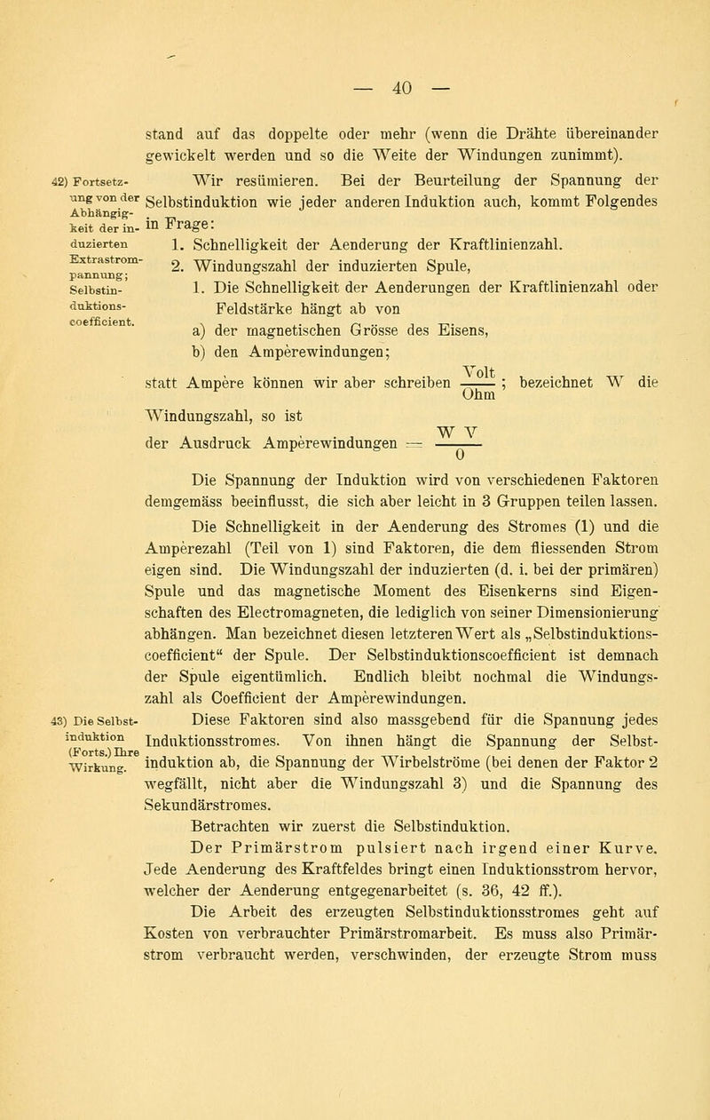 42) Fortsetz- ung von der Abhängig- keit der in- duzierten Extrastrom- pannung; Selbstin- dtLktions- coefficient. Stand auf das doppelte oder mehr (wenn die Drähte übereinander gewickelt werden und so die Weite der Windungen zunimmt). Wir resümieren. Bei der Beurteilung der Spannung der Selbstinduktion wie jeder anderen Induktion auch, kommt Folgendes in Frage: 1. Schnelligkeit der Aenderung der Kraftlinienzahl. 2. Windungszahl der induzierten Spule, 1. Die Schnelligkeit der Aenderungen der Kraftlinienzahl oder Feldstärke hängt ab von a) der magnetischen Grösse des Eisens, b) den Amperewindungen; Volt statt Ampere können wir aber schreiben Ohm bezeichnet W die Windungszahl, so ist der Ausdruck Amperewindungen W Y 0 Die S'pannung der Induktion wird von verschiedenen Faktoren demgemäss beeinflusst, die sich aber leicht in 3 Gruppen teilen lassen. Die Schnelligkeit in der Aenderung des Stromes (1) und die Amperezahl (Teil von 1) sind Faktoren, die dem fliessenden Strom eigen sind. Die Windungszahl der induzierten (d. i. bei der primären) Spule und das magnetische Moment des Bisenkerns sind Eigen- schaften des Electromagneten, die lediglich von seiner Dimensionierung abhängen. Man bezeichnet diesen letzteren Wert als „Selbstinduktions- coefficient der Spule. Der Selbstinduktionscoefficient ist demnach der Spule eigentümlich. Endlich bleibt nochmal die Windungs- zahl als Coefficient der Amperewindungen. 43) Die Selbst- Diese Faktoren sind also massgebend für die Spannung jedes Induktion induktionsstromes. Von ihnen hängt die Spannung der Selbst- Wirkiing. induktiou ab, die Spannung der Wirbelströme (bei denen der Faktor 2 wegfällt, nicht aber die Windungszahl 3) und die Spannung des Sekundärstromes. Betrachten wir zuerst die Selbstinduktion. Der Primärstrom pulsiert nach irgend einer Kurve. Jede Aenderung des Kraftfeldes bringt einen Induktionsstrom hervor, welcher der Aenderung entgegenarbeitet (s. 36, 42 ff.). Die Arbeit des erzeugten Selbstinduktionsstromes geht auf Kosten von verbrauchter Primärstromarbeit. Es muss also Primär- strom verbraucht werden, verschwinden, der erzeugte Strom muss