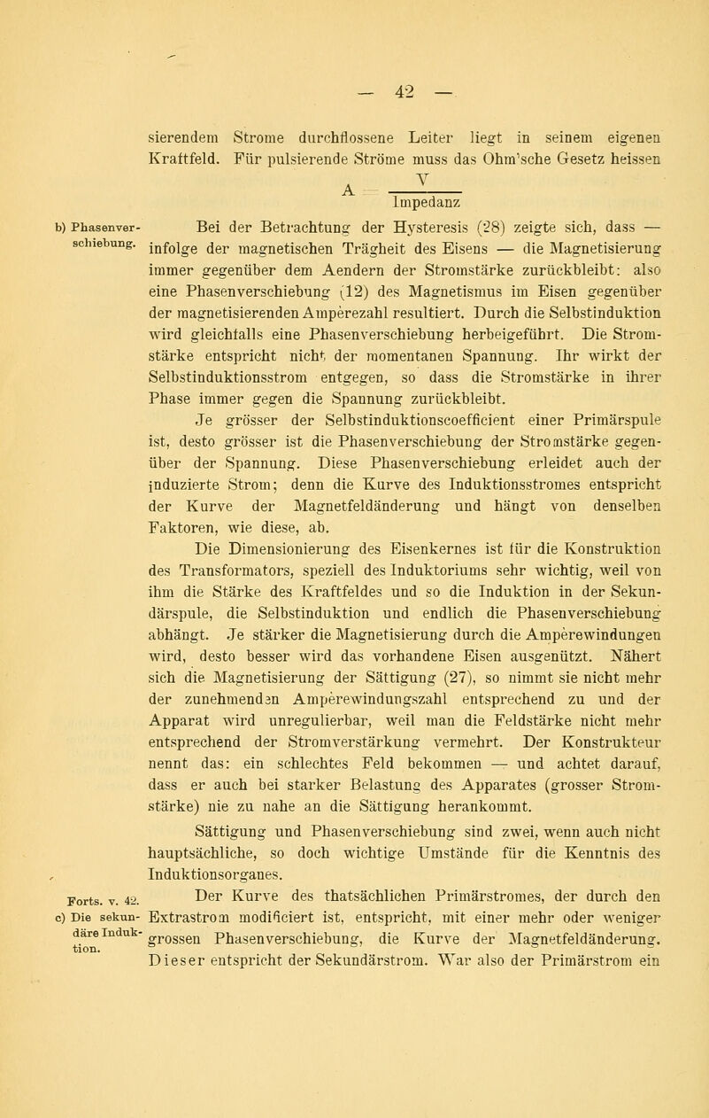 sierendem Strome durchflossene Leiter liegt in seinem eigenen Kraftfeld. Für pulsierende Ströme muss das Ohm'sche Gesetz heissen Impedanz b) Phasenver- Bei der Betrachtung der Hysteresis ('28) zeigte sich, dass — Schiebung, jQfQjgg der magnetischen Trägheit des Eisens — die Magnetisierung immer gegenüber dem Aendern der Stromstärke zurückbleibt: also eine Phasenverschiebung (12) des Magnetismus im Eisen gegenüber der raagnetisierenden Amperezahl resultiert. Durch die Selbstinduktion wird gleichfalls eine Phasenverschiebung herbeigeführt. Die Strom- stärke entspricht nicht der momentanen Spannung. Ihr wirkt der Selbstinduktionsstrom entgegen, so dass die Stromstärke in ihrer Phase immer gegen die Spannung zurückbleibt. Je grösser der Selbstinduktionscoefficient einer Primärspule ist, desto grösser ist die Phasenverschiebung der Stromstärke gegen- über der Spannung. Diese Phasenverschiebung erleidet auch der induzierte Strom; denn die Kurve des Induktionsstromes entspricht der Kurve der Magnetfeldänderung und hängt von denselben Faktoren, wie diese, ab. Die Dimensionierung des Eisenkernes ist für die Konstruktion des Transformators, speziell des Induktoriums sehr wichtig, weil von ihm die Stärke des Kraftfeldes und so die Induktion in der Sekun- därspule, die Selbstinduktion und endlich die Phasenverschiebung abhängt. Je stärker die Magnetisierung durch die Amperewindungen wird, desto besser wird das vorhandene Eisen ausgenützt. Nähert sich die Magnetisierung der Sättigung (27), so nimmt sie nicht mehr der zunehmendsn Amperewindungszahl entsprechend zu und der Apparat wird unregulierbar, weil man die Feldstärke nicht mehr entsprechend der Stromverstärkung vermehrt. Der Konstrukteur nennt das: ein schlechtes Feld bekommen — und achtet darauf, dass er auch bei starker Belastung des Apparates (grosser Strom- stärke) nie zu nahe an die Sättigung herankommt. Sättigung und Phasenverschiebung sind zwei, wenn auch nicht hauptsächliche, so doch wichtige Umstände für die Kenntnis des Induktionsorganes. Forts. V. 42. ^^^ Kurve des thatsächlichen Primärstromes, der durch den c) Die sekun- Extrastrom modiüciert ist, entspricht, mit einer mehr oder weniger darein u - Qgggj^ Phasenverschiebung, die Kurve der Magnetfeldänderung. tion. » oj öS Dieser entspricht der Sekundärstrom. War also der Primärstrom ein