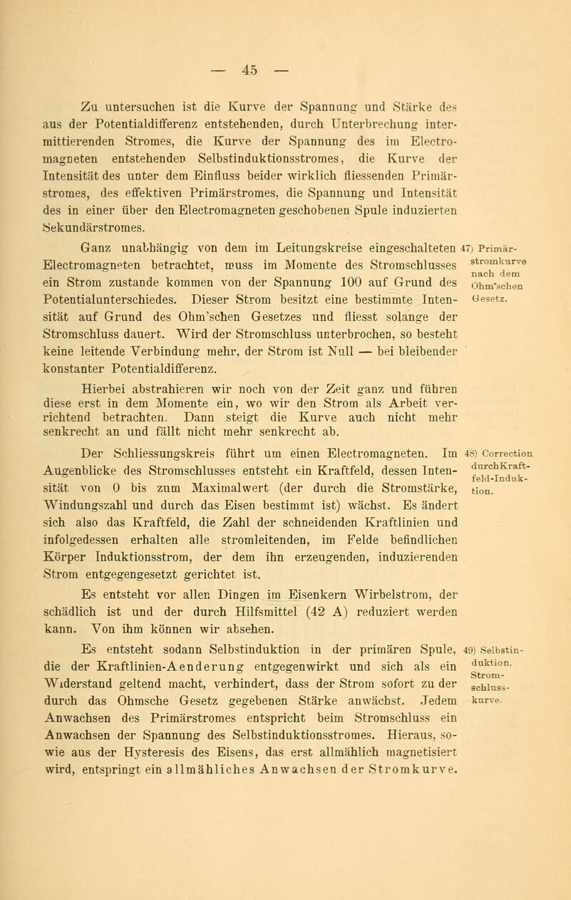 Zu untersuchen ist die Kurve der Spannung und Stärke des aus der Potentialdifferenz entstehenden, durch Unterbrechung inter- mittierenden Stromes, die Kurve der Spannung des im Electro- magneten entstehenden Selbstinduktionsstromes, die Kurve der Intensität des unter dem Einfluss beider wirklich fliessenden Primär- stromes, des effektiven Primärstromes, die Spannung und Intensität des in einer über den Electromagneten geschobenen Spule induzierten Sekundärstromes. Ganz unabhängig von dem im Leitungskreise eingeschalteten 47) Primär- Electromagneten betrachtet, muss im Momente des Stromschlusses stromkurve nach dem ein Strom zustande kommen von der Spannung 100 auf Grund des ohm'schen Potentialunterschiedes. Dieser Strom besitzt eine bestimmte Inten- besetz, sität auf Grund des Ohm'schen Gesetzes und fliesst solange der Stromschluss dauert. Wird der Stromschluss unterbrochen, so besteht keine leitende Verbindung mehr, der Strom ist Null — bei bleibender konstanter Potentialdifferenz. Hierbei abstrahieren wir noch von der Zeit ganz und führen diese erst in dem Momente ein, wo wir den Strom als Arbeit ver- richtend betrachten. Dann steigt die Kurve auch nicht mehr senkrecht an und fällt nicht mehr senkrecht ab. Der Schliessungskreis führt um einen Electromagneten. Im 4S) Correction Augenblicke des Stromschlusses entsteht ein Kraftfeld, dessen Inten- diirchKraft- *= ' feld-Induk- sität von 0 bis zum Maximalwert (der durch die Stromstärke, tion. Windungszahl und durch das Eisen bestimmt ist) wächst. Es ändert sich also das Kraftfeld, die Zahl der schneidenden Kraftlinien und infolgedessen erhalten alle stromleitenden, im Felde befindlichen Körper Induktionsstrom, der dem ihn erzeugenden, induzierenden Strom entgegengesetzt gerichtet ist. Es entsteht vor allen Dingen im Eisenkern Wirbelstrom, der schädlich ist und der durch Hilfsmittel (42 A) reduziert werden kann. Von ihm können wir absehen. Es entsteht sodann Selbstinduktion in der primären Spule, 49) Seibstin- die der Kraftlinien-Aenderung entgegenwirkt und sich als ein Auktion. Strom- Widerstand geltend macht, verhindert, dass der Strom sofort zu der gchiuss- durch das Ohmsche Gesetz gegebenen Stärke anwächst. -ledern kurve. Anwachsen des Primärstromes entspricht beim Stromschluss ein Anwachsen der Spannung des Selbstinduktionsstromes. Hieraus, so- wie aus der Hysteresis des Eisens, das erst allmählich magnetisiert wird, entspringt ein allmähliches Anwachsen der Stromkurve.