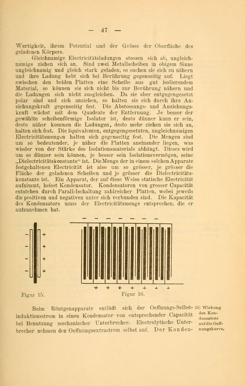 Wertigkeit, ihrem Potential und der Grösse der Oberfläche des geladenen Körpers. Gleichnamige Electricitätsladungen stossen sich ab, ungleich- namige ziehen sich an. Sind zwei Metallscheiben in obigem Sinne ungleichnamig und gleich stark geladen, so suchen sie sich zu nähern und ihre Ladung hebt sich bei Berührung gegenseitig auf. Liegt zwischen den beiden Platten eine Scheibe aus gut isolierendem Material, so können sie sich nicht bis zur Berührung nähern und die Ladungen sich nicht ausgleichen. Da sie aber entgegengesetzt polar sind und sich anziehen, so halten sie sich durch ihre An- ziehungskraft gegenseitig fest. Die Abstossungs- und Anziehungs- kraft wächst mit dem Quadrate der Entfernung. Je besser der gewählte scheibenförmige Isolator ist, desto dünner kann er sein, desto näher kommen die Ladungen, desto mehr ziehen sie sich an, halten sich fest. Die äquivalenten, entgegengesetzten, ungleichnamigen Electricitätsmengcn halten sich gegenseitig fest. Die Mengen sind um so bedeutender, je näher die Platten aneinander liegen, was wieder von der Stärke des Isolationsmaterials abhängt. Dieses wird um so dünner sein können, je besser sein Isolationsvermögen, seine „Dielectricitätskonstante ist. Die Menge der in einem solchen Apparate festgehaltenen Electricität ist also um so grösser, je grösser die Fläche der geladenen Scheiben und je grösser die Dielectricitäts- konstante ist. Ein Apparat, der auf diese Weise statische Electricität aufnimmt, heisst Kondensator. Kondensatoren von grosser Capacität entstehen durch Parallelschaltung zahlreicher Platten, wobei jeweils die positiven und negativen unter sich verbunden sind. Die Kapacität des Kondensators muss der Electricitätsmenge entsprechen, die er aufzunehmen hat. Figur 15. Fiffur 16. Beim Röntgenapparate entlädt sich der Oeffnungs-Selbst- 53) vv^irkung induktionsstrom in einen Kondensator von entsprechender Capacität ^^^^^^^^^^'^ bei Benutzung mechanischer Unterbrecher. Electrolytische Unter- aufdieOeff- brecher nehmen den Oeffnunesextrastrom selbst auf. Der Kon den- nungskurve.