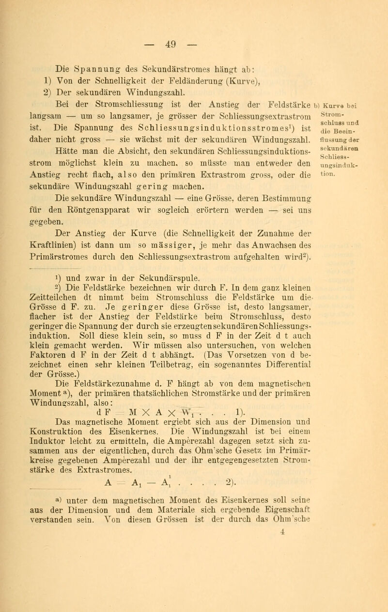 Die Spannung des Sekundärstromes hängt ab: 1) Von der Schnelligkeit der Feldänderung (Kurve), 2) Der sekundären Windungszahl. Bei der Stromschliessung ist der Anstieg der Feldstärke h) Kurve bei langsam — um so langsamer, je grösser der Schliessungsextrastrom ist. Die Spannung des Schliessungsinduktionsstromes^) ist daher nicht gross — sie wächst mit der sekundären Windungszahl. Hätte man die Absicht, den sekundären Schliessungsinduktions- strom möglichst klein zu machen, so miisste man entweder den Anstieg recht flach, also den primären Extrastrom gross, oder die sekundäre Winduugszahl gering machen. Die sekundäre Windungszahl — eine Grösse, deren Bestimmung für den Röntgenapparat wir sogleich erörtern werden — sei uns gegeben. Der Anstieg der Kurve (die Schnelligkeit der Zunahme der Kraftlinien) ist dann um so massiger, je mehr das Anwachsen des Primärstromes durch den Schliessungsextrastrom aufgehalten wird^). 1) und zwar in der Sekundärspule. 2) Die Feldstärke bezeichnen wir durch F. In dem ganz kleinen Zeitteilchen dt nimmt beim Stromschluss die Feldstärke um die- Grösse d F. zu. Je geringer diese Grösse ist, desto langsamer, flacher ist der Anstieg der Feldstärke beim Stromschluss, desto geringer die Spannung der durch sie erzeugten sekundären Schliessungs- induktion. Soll diese klein sein, so muss d F in der Zeit d t auch klein gemacht werden. Wir müssen also untersuchen, von welchen Faktoren d F in der Zeit d t abhängt. (Das Vorsetzen von d be- zeichnet einen sehr kleinen Teilbetrag, ein sogenanntes Differential der Grösse.) Die Feldstärkezunahme d. F hängt ab von dem magnetischen Moment ^), der primären thatsächlichen Stromstärke und der primären Windungszahl, also: d F M X A X VV'i . . . 1). Das magnetische Moment ergiebt sich aus der Dimension und Konstruktion des Eisenkernes. Die Windungszahl ist bei einem Induktor leicht zu ermitteln, die Amperezahl dagegen setzt sich zu- sammen aus der eigentlichen, durch das Ohm'sche Gesetz im Primär- kreise gegebenen Amperezahl und der ihr entgegengesetzten Strom- stärke des Extrastromes. Ai - A, •2). a) unter dem magnetischen Moment des Eisenkernes soll seine aus der Dimension und dem Materiale sich ergebende Eigenschaft verstanden sein. Von diesen Grössen ist der durch das Ohm sehe 4 strom- schluss und die Beein- flussung der sekundären Schliess- ungsinduk- tion.