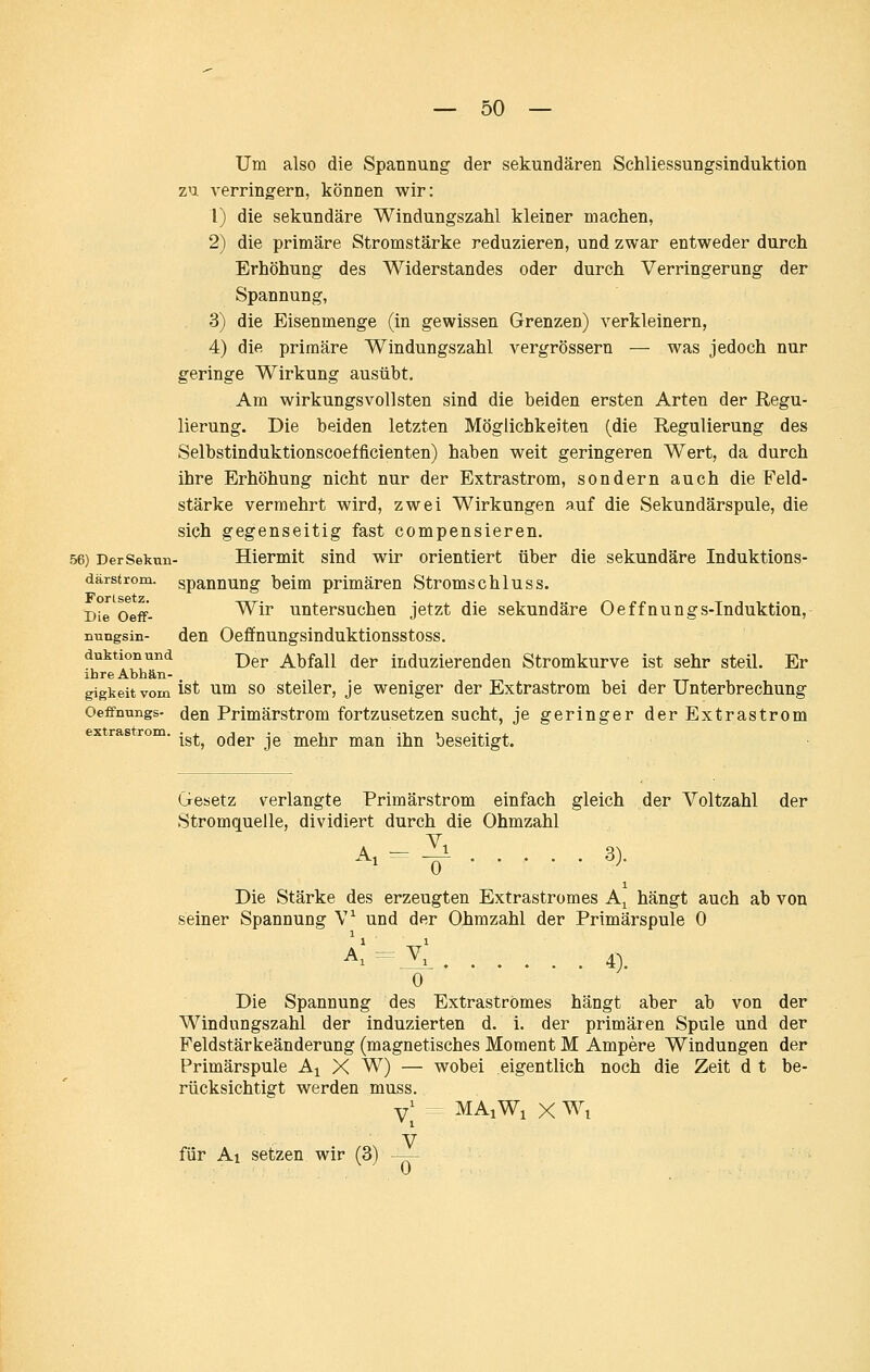 Um also die Spannung der sekundären Schliessungsinduktion zu verringern, können wir: 1) die sekundäre Windungszahl kleiner machen, 2) die primäre Stromstärke reduzieren, und zwar entweder durch Erhöhung des Widerstandes oder durch Verringerung der Spannung, 3) die Eisenmenge (in gewissen Grenzen) verkleinern, 4) die primäre Windungszahl vergrössern — was jedoch nur geringe Wirkung ausübt. Am wirkungsvollsten sind die beiden ersten Arten der Regu- lierung. Die beiden letzten Möglichkeiten (die Regulierung des Selbstinduktionscoefficienten) haben weit geringeren Wert, da durch ihre Erhöhung nicht nur der Extrastrom, sondern auch die Feld- stärke vermehrt wird, zwei Wirkungen auf die Sekundärspule, die sich gegenseitig fast compensieren. 56) DerSekun- Hiermit siud wir orientiert über die sekundäre Induktions- därstrom. spanuung beim primären Stroms chluss. Die Oeff- ^^^ untersuchen jetzt die sekundäre Oeffnungs-Induktion, Dungsin- den Oefifnungsinduktionsstoss. duktionund -pgj, Abfall der induzierenden Stromkurve ist sehr steil. Er ihre Abhän- gigteitvoin ist um SO Steiler, je weniger der Extrastrom bei der Unterbrechung Oeffnungs- den Primärstrom fortzusetzen sucht, je geringer der Extrastrom rom. ^g^^ ^^^^ jg mehr man ihn beseitigt. Gesetz verlangte Primärstrom einfach gleich der Voltzahl der Stromquelle, dividiert durch die Ohmzahl --^ «)• 1 Die Stärke des erzeugten Extrastromes Aj hängt auch ab von seiner Spannung V^ und der Ohmzahl der Primärspule 0 a;-v[ 4. 0 Die Spannung des Extraströmes hängt aber ab von der Windungszahl der induzierten d. i. der primären Spule und der Feldstärkeänderung (magnetisches Moment M Ampere Windungen der Primärspule A^ X W) — wobei eigentlich noch die Zeit d t be- rücksichtigt werden muss. y; MAiWiXWi V für Ai setzen wir (3) —-