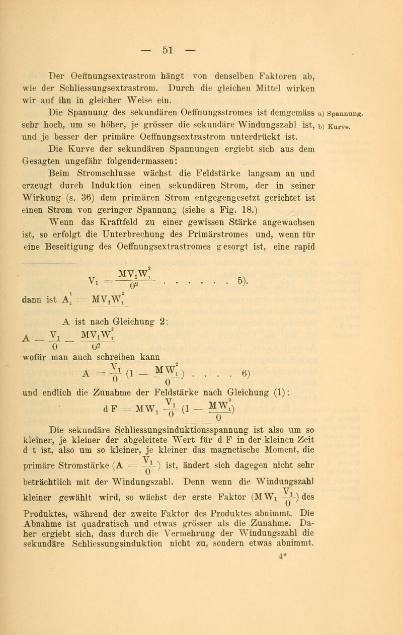 Der Oeönungsextrastrom hängt von denselben Faktoren ab, wie der Schliessungsextrastrom. Durch die gleichen Mittel wirken wir auf ihn in gleicher Weise ein. Die Spannung des sekundären Oeflfnungsstromes ist demgemäss a) Spannung, sehr hoch, um so höher, je grösser die sekundäre Windungszahl ist, b) Kurve, und je besser der primäre Oetfnungsextrastrom unterdrückt ist. Die Kurve der sekundären Spannungen ergiebt sich aus dem Gesagten ungefähr folgendermassen: Beim Stromschlusse wächst die Feldstärke langsam an und erzeugt durch Induktion einen sekundären Strom, der in seiner Wirkung (s. 36) dem primären Strom entgegengesetzt gerichtet ist einen Strom von geringer Spannung (siehe a Fig. 18.) Wenn das Kraftfeld zu einer gewissen Stärke angewachsen ist, so erfolgt die Unterbrechung des Primärstromes und, wenn tür eine Beseitigung des Oeffnungsextrastromes gesorgt ist, eine rapid _ V.^^. ..... 5). dann ist a' - MViW' A ist nach Gleichung 2: A _ Zi _ MViW; 0 02 wofür man auch schreiben kann A .Il(i_ MW[) .... 6) und endlich die Zunahme der Feldstärke nach Gleichung (1): d F ^3 MWi -^ (1 - ^^0 Die sekundäre Schliessungsinduktionsspannung ist also um so kleiner, je kleiner der abgeleitete Wert für d F in der kleinen Zeit d t ist, also um so kleiner, je kleiner das magnetische Moment, die primäre Stromstärke (A - -~) ist, ändert sich dagegen nicht sehr beträchtlich mit der Windungszahl. Denn wenn die Windungszahl kleiner gewählt wird, so wächst der erste Faktor (MWi —p) des Produktes, während der zweite Faktor des Produktes abnimmt. Die Abnahme ist quadratisch und etwas grösser als die Zunahme. Da- her ergiebt sich, dass durch die Vermehrung der Windungszahl die sekundäre Schliessungsinduktion nicht zu, sondern etwas abnimmt.