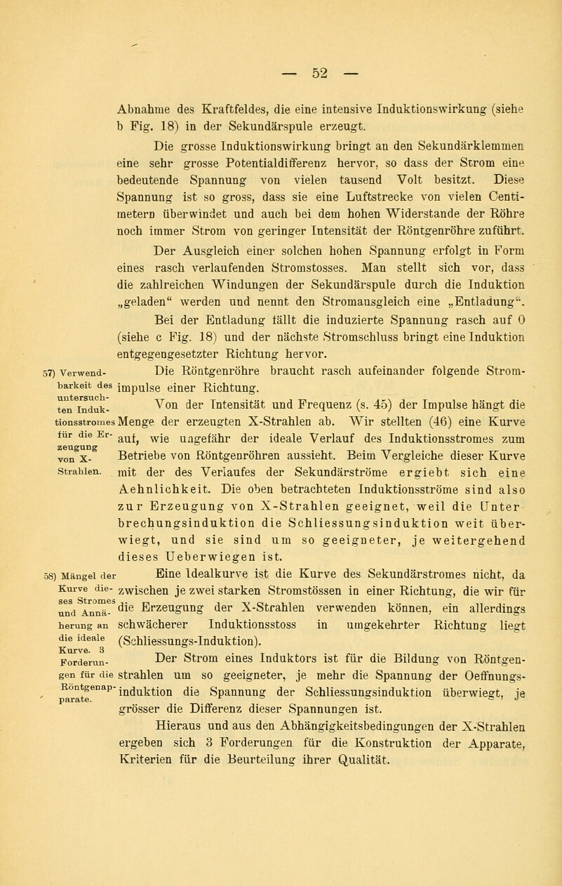 Abnahme des Kraftfeldes, die eine intensive Induktionswirkung (siehe b Fig. 18) in der Sekundärspule erzeugt. Die grosse InduktionsWirkung bringt an den Sekundärklemmen eine sehr grosse Potentialdifferenz hervor, so dass der Strom eine bedeutende Spannung von vielen tausend Volt besitzt. Diese Spannung ist so gross, dass sie eine Luftstrecke von vielen Centi- metern überwindet und auch bei dem hohen Widerstände der Röhre noch immer Strom von geringer Intensität der Röntgenröhre zuführt. Der Ausgleich einer solchen hohen Spannung erfolgt in Form eines rasch verlaufenden Stromstosses. Man stellt sich vor, dass die zahlreichen Windungen der Sekundärspule durch die Induktion „geladen werden und nennt den Stromausgleich eine „Entladung. Bei der Entladung tällt die induzierte Spannung rasch auf 0 (siehe c Fig. 18) und der nächste Stromschluss bringt eine Induktion entgegengesetzter Richtung hervor. 57) Verwend- Die Röntgenröhre braucht rasch aufeinander folgende Strom- barkeit des Impulse einer Richtung. ten induk- ^^^ ^^^ Intensität und Frequenz (s. 45) der Impulse hängt die tionsstromes Menge der erzeugten X-Strahlen ab. Wir stellten (46) eine Kurve für die Er- ^^l ^j^ ungefähr der ideale Verlauf des Induktionsstromes zum zeuguBg von X- Betriebe von Röntgenröhren aussieht. Beim Vergleiche dieser Kurve Strahlen, mit der des Verlaufes der Sekundärströme ergiebt sich eine Aehnlichkeit. Die oben betrachteten Induktionsströme sind also zur Erzeugung von X-Strahlen geeignet, weil die Unter brechungsinduktion die Schliessungsinduktion weit über- wiegt, und sie sind um so geeigneter, je weitergehend dieses üeberwiegen ist. 58) Mängel der Eine Idealkurvc ist die Kurve des Sekundärstromes nicht, da Kurve die- zwischen je zwei starken Stromstössen in einer Richtung, die wir für und An°^-^ ^^^ Erzeugung der X-Strahlen verwenden können, ein allerdings herung an Schwächerer Induktionsstoss in umgekehrter Richtung liegt die ideale (Schliessungs-Iuduktion). Forderun- ^^^ Strom eines Induktors ist für die Bildung von Röntgen- gen für die strahlen um so geeigneter, je mehr die Spannung der Oeffnungs- ^°°*^®°*^'Induktion die Spannung der Schliessungsinduktion überwiegt, je grösser die Differenz dieser Spannungen ist. Hieraus und aus den Abhängigkeitsbedingungen der X-Strahlen ergeben sich 3 Forderungen für die Konstruktion der Apparate, Kriterien für die Beurteilung ihrer Qualität.