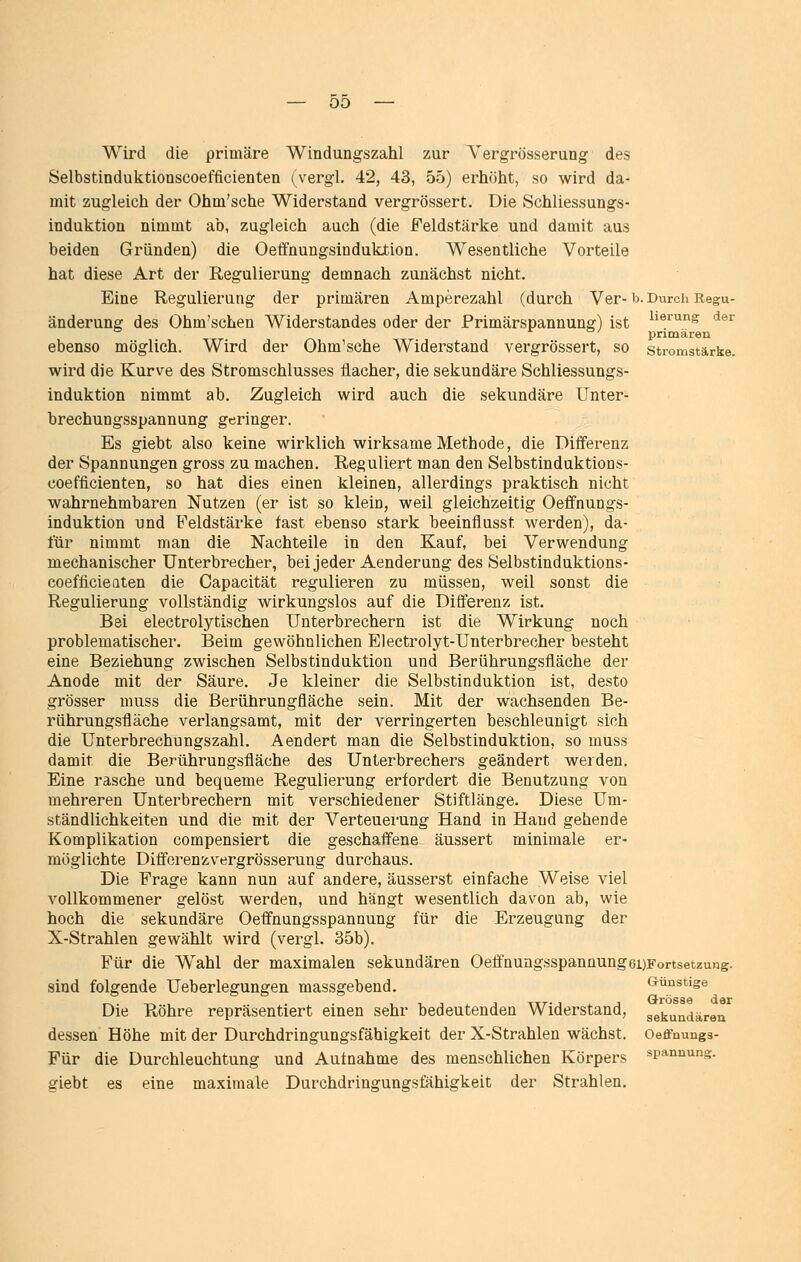 lierung der primären Stromstärke. Wird die primäre Windungszahl zur Vergrösserung des Selbstinduktionscoefficienten (^vergL 42, 43, 55) erhöht, so wird da- mit zugleich der Ohm'sche Widerstand vergrössert. Die Schliessungs- induktion nimmt ab, zugleich auch (die Feldstärke und damit aus beiden Gründen) die Oeffnungsindukiion. Wesentliche Vorteile hat diese Art der Regulierung demnach zunächst nicht. Eine Regulierung der primären Amperezahl (durch Ver- b. Durch Regu änderung des Ohm'schen Widerstandes oder der Primärspannung) ist ebenso möglich. Wird der Ohm'sche Widerstand vergrössert, so wird die Kurve des Stromschlusses flacher, die sekundäre Schliessungs- induktion nimmt ab. Zugleich wird auch die sekundäre Unter- brechungsspannung geringer. Es giebt also keine wirklich wirksame Methode, die Differenz der Spannungen gross zu machen. Reguliert man den Selbstinduktions- coefficienten, so hat dies einen kleinen, allerdings praktisch nicht wahrnehmbaren Nutzen (er ist so klein, weil gleichzeitig Oeffnungs- induktion und Feldstärke fast ebenso stark beeinflusst werden), da- für nimmt man die Nachteile in den Kauf, bei Verwendung mechanischer Unterbrecher, bei jeder Aenderung des Selbstinduktions- coefficieaten die Capacität regulieren zu müssen, weil sonst die Regulierung vollständig wirkungslos auf die Differenz ist. Bei electrolytischen Unterbrechern ist die Wirkung noch problematischer. Beim gewöhnlichen Electrolyt-Uuterbrecher besteht eine Beziehung zwischen Selbstinduktion und Berührungsfläche der Anode mit der Säure. Je kleiner die Selbstinduktion ist, desto grösser muss die Berührungfläche sein. Mit der wachsenden Be- rührungsfläche verlangsamt, mit der verringerten beschleunigt sich die Unterbrechungszahl. Aendert man die Selbstinduktion, so muss damit die Berührungsfläche des Unterbrechers geändert werden. Eine rasche und bequeme Regulierung erfordert die Benutzung von mehreren Unterbrechern mit verschiedener Stiftlänge. Diese Um- ständlichkeiten und die m.it der Verteuerung Hand in Hand gehende Komplikation compensiert die geschafl'ene äussert minimale er- möglichte Differenzvergrösserung durchaus. Die Frage kann nun auf andere, äusserst einfache Weise viel vollkommener gelöst werden, und hängt wesentlich davon ab, wie hoch die sekundäre Oeffnungsspannung für die Erzeugung der X-Strahlen gewählt wird (vergl. 35b). Für die Wahl der maximalen sekundären OeffnungsspannungeuFortsetzung. sind folgende Ueberlegungen massgebend. Die Röhre repräsentiert einen sehr bedeutenden Widerstand, dessen Höhe mit der Durchdringungsfähigkeit der X-Strahlen wächst. Für die Durchleuchtung und Aufnahme des menschlichen Körpers giebt es eine maximale Durchdringungsfähigkeit der Strahlen. Günstige Grösse der sekundären Oeffnungs- spannung.