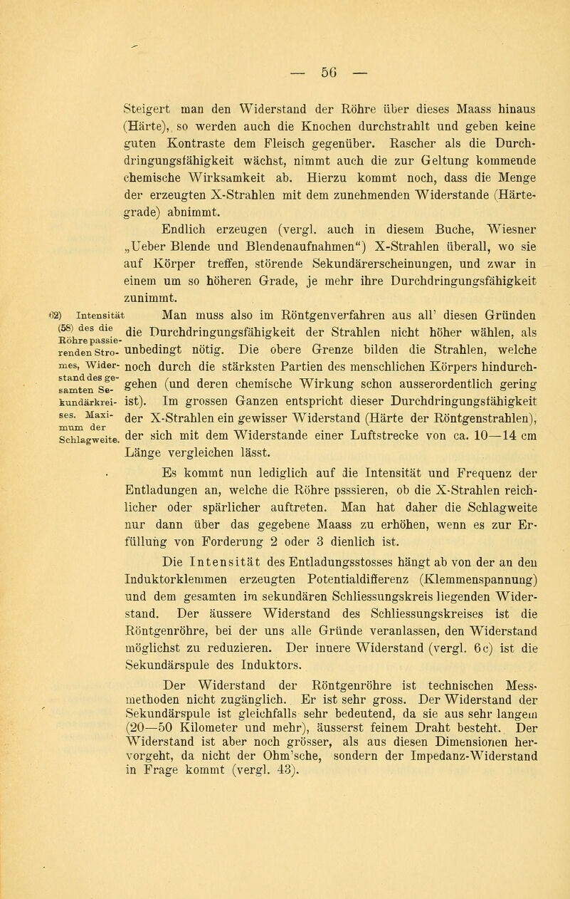 Steigert man den Widerstand der Röhre über dieses Maass hinaus (Härte), so werden auch die Knochen durchstrahlt und geben keine guten Kontraste dem Fleisch gegenüber. Rascher als die Durch- dringungsfähigkeit wächst, nimmt auch die zur Geltung kommende chemische Wirksamkeit ab. Hierzu kommt noch, dass die Menge der erzeugten X-Strahlen mit dem zunehmenden Widerstände (HärtC' grade) abnimmt. Endlich erzeugen (vergl. auch in diesem Buche, Wiesner „lieber Blende und Blendenaufnahmen) X-Strahlen überall, wo sie auf Körper treffen, störende Sekundärerscheinungen, und zwar in einem um so höheren Grade, je mehr ihre Durchdringungsfähigkeit zunimmt. 62) Intensität Man muss also im Röntgenverfahren aus all' diesen Gründen (58) des die jj^g Durchdringungsfähigkeit der Strahlen nicht höher wählen, als Kökrepassie- » » & J rendenstro- Unbedingt nötig. Die obere Grenze bilden die Strahlen, welche mes, Wider- ^och durch die stärksten Partien des menschlichen Körpers hindurch- samten^Se^' §®^®^ ('^^ deren chemische Wirkung schon ausserordentlich gering kundärkrei- ist). Im grossen Ganzen entspricht dieser Durchdringungsfähigkeit ses. Maxi- ^gj, X-Strahlen ein gewisser W^iderstand (Härte der Röntgenstrahlen), mtun der Schlagweite. ^^^ '^^^'^ ^^^ ^^^ Widerstände einer Luftstrecke von ca. 10—14 cm Länge vergleichen lässt. Es kommt nun lediglich auf die Intensität und Frequenz der Entladungen an, welche die Röhre psssieren, ob die X-Strahlen reich- licher oder spärlicher auftreten. Man hat daher die Schlagweite nur dann über das gegebene Maass zu erhöhen, wenn es zur Er- fülluiig von Forderung 2 oder 3 dienlich ist. Die Intensität des Entladungsstosses hängt ab von der an den Induktorklemmen erzeugten Potentialdifferenz (Klemmenspannung) und dem gesamten ira sekundären Schliessungskreis liegenden Wider- stand. Der äussere Widerstand des Schliessungskreises ist die Röntgenröhre, bei der uns alle Gründe veranlassen, den Widerstand möglichst zu reduzieren. Der innere Widerstand (vergl. 6 c) ist die Sekundärspule des Induktors. Der Widerstand der Röntgenröhre ist technischen Mess- methoden nicht zugänglich. Er ist sehr gross. Der Widerstand der Sekundärspule ist gleichfalls sehr bedeutend, da sie aus sehr langem (20—50 Kilometer und mehr), äusserst feinem Draht besteht. Der Widerstand ist aber noch grösser, als aus diesen Dimensionen her- vorgeht, da nicht der Ohm'sche, sondern der Impedanz-Widerstand in Frage kommt (vergl. 43).