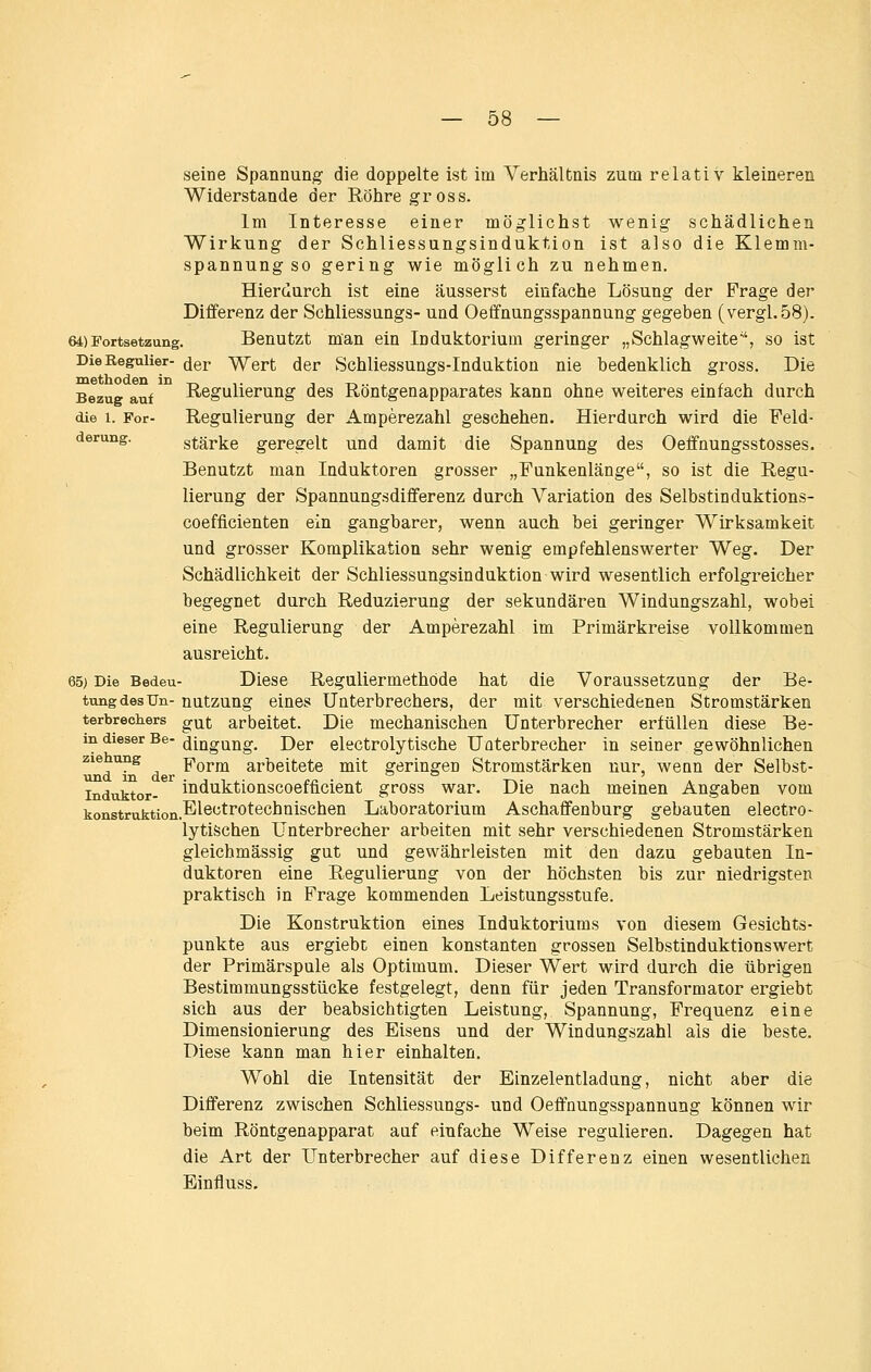 — öö — seine Spannung die doppelte ist im Verhältnis zum relativ kleineren Widerstände der Röhre gross. Im Interesse einer möglichst wenig schädlichen Wirkung der Schliessungsinduktion ist also die Klemm- spannung so gering wie möglich zu nehmen. Hierdurch ist eine äusserst einfache Lösung der Frage der Differenz der Schliessungs- und Oeffnungsspannung gegeben (vergl.58). 64)Portsetzung. Benutzt man ein Induktorium geringer „Schlagweite, so ist Die Regulier- ^gp Wert der Schliessungs-Induktiou nie bedenklich gross. Die Bezug auf Regulierung des Röntgenapparates kann ohne weiteres einfach durch die 1. For- Regulierung der Amperezahl geschehen. Hierdurch wird die Feld- derung. stärke geregelt und damit die Spannung des Oeffnungsstosses. Benutzt man Induktoren grosser „Funkenlänge, so ist die Regu- lierung der Spannungsdifferenz durch Variation des Selbstinduktions- coefficienten ein gangbarer, wenn auch bei geringer Wirksamkeit und grosser Komplikation sehr wenig empfehlenswerter Weg. Der Schädlichkeit der Schliessungsinduktion wird wesentlich erfolgreicher begegnet durch Reduzierung der sekundären Windungszahl, wobei eine Regulierung der Amperezahl im Primärkreise vollkommen ausreicht. 65) Die Bedeu- Diese Reguliermethöde hat die Voraussetzung der Be- tung des Un- nutzung eines Unterbrechers, der mit verschiedenen Stromstärken terbrechers g^f arbeitet. Die mechanischen Unterbrecher erfüllen diese Be- in dieser Be- ^ingung. Der electrolytische Uüterbrecher in seiner gewöhnlichen zie ung Porm arbeitete mit geringen Stromstärken nur, wean der Selbst- induktor-^ induktionscocfficient gross war. Die nach meinen Angaben vom konstruktion.E^ö'^^'*^*^chnischen Laboratorium Aschaffenburg gebauten electro- lytischen Unterbrecher arbeiten mit sehr verschiedenen Stromstärken gleichmässig gut und gewährleisten mit den dazu gebauten In- duktoren eine Regulierung von der höchsten bis zur niedrigsten praktisch in Frage kommenden Leistungsstufe. Die Konstruktion eines Induktoriums von diesem Gesichts- punkte aus ergiebt einen konstanten grossen Selbstinduktionswert der Primärspule als Optimum. Dieser Wert wird durch die übrigen Bestimmungsstücke festgelegt, denn für jeden Transformator ergiebt sich aus der beabsichtigten Leistung, Spannung, Frequenz eine Dimensionierung des Eisens und der Windungszahl als die beste. Diese kann man hier einhalten. Wohl die Intensität der Einzelentladung, nicht aber die Differenz zwischen Schliessungs- und Oeffnungsspannung können wir beim Röntgenapparat auf einfache Weise regulieren. Dagegen hat die Art der Unterbrecher auf diese Differenz einen wesentlichen Einfluss.