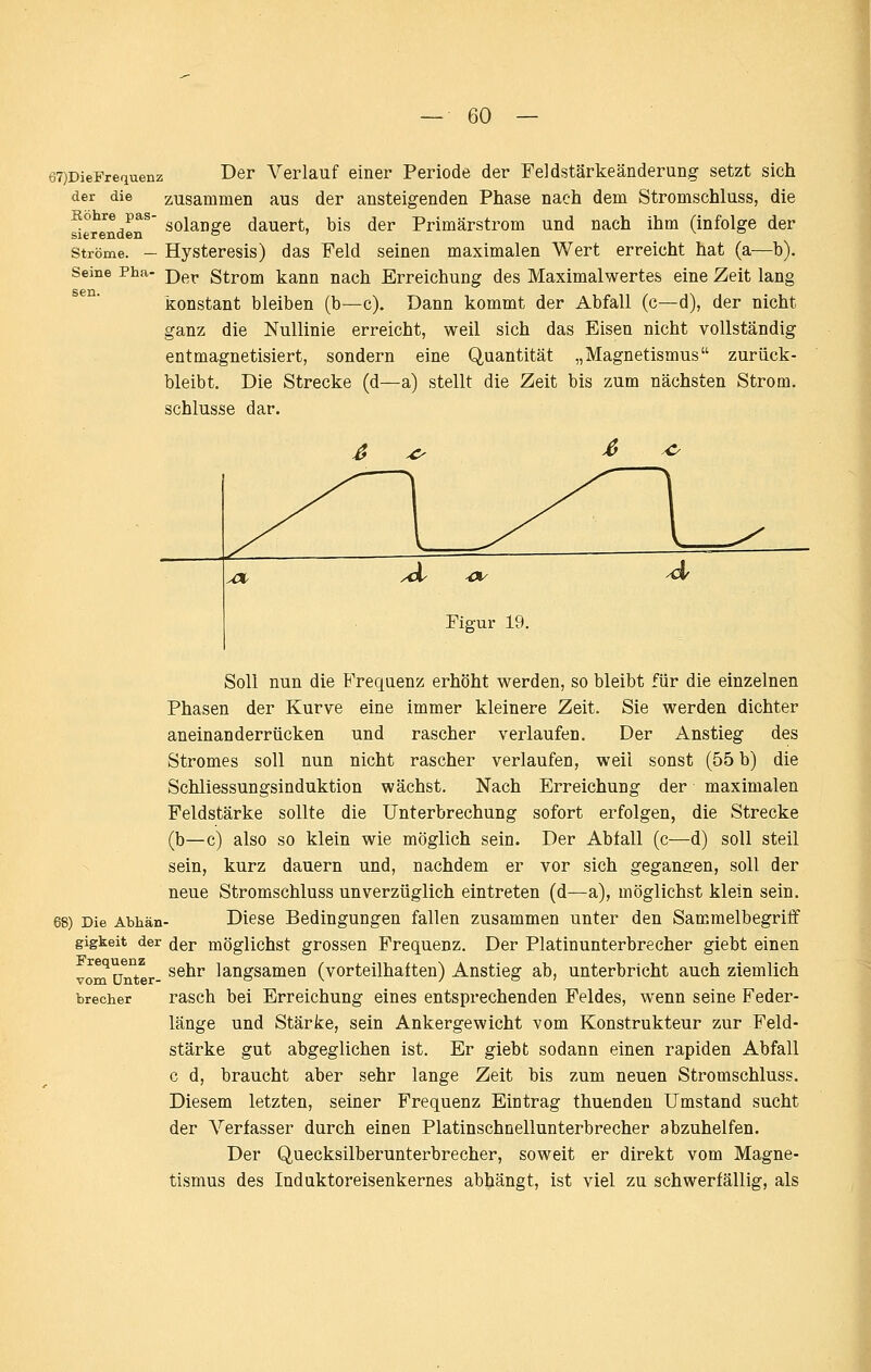 67)DieFrequenz der die zusammen Köhre pas sierenden Ströme. - Seine Pha- sen. Der Verlauf einer Periode der Feldi5tärkeänderung setzt sich aus der ansteigenden Phase nach dem Stromschluss, die solange dauert, bis der Primärstrom und nach ihm (infolge der Hysteresis) das Feld seinen maximalen Wert erreicht hat (a^—b). Der Strom kann nach Erreichung des Maximalwertes eine Zeit lang konstant bleiben (b—c). Dann kommt der Abfall (c—d), der nicht ganz die Nullinie erreicht, weil sich das Eisen nicht vollständig entmagnetisiert, sondern eine Quantität „Magnetismus zurück- bleibt. Die Strecke (d—a) stellt die Zeit bis zum nächsten Strom. Schlüsse dar. Figur 19. Soll nun die E'requenz erhöht werden, so bleibt für die einzelnen Phasen der Kurve eine immer kleinere Zeit. Sie werden dichter aneinanderrücken und rascher verlaufen. Der Anstieg des Stromes soll nun nicht rascher verlaufen, weil sonst (55 b) die Schliessungsinduktion wächst. Nach Erreichung der maximalen Feldstärke sollte die Unterbrechung sofort erfolgen, die Strecke (b—c) also so klein wie möglich sein. Der Abfall (c—d) soll steil sein, kurz dauern und, nachdem er vor sich gegangen, soll der neue Stromschluss unverzüglich eintreten (d—a), möglichst klein sein. ) Die Abhän- Diese Bedingungen fallen zusammen unter den Sammelbegriff gigkeit der ^^r möglichst grosscu Frequenz. Der Platinunterbrecher giebt einen vom ünTr- ^^^^ langsamen (vorteilhaften) Anstieg ab, unterbricht auch ziemlich brecher rasch bei Erreichung eines entsprechenden Feldes, wenn seine Feder- länge und Stärke, sein Ankergewicht vom Konstrukteur zur Feld- stärke gut abgeglichen ist. Er giebt sodann einen rapiden Abfall c d, braucht aber sehr lange Zeit bis zum neuen Stromschluss. Diesem letzten, seiner Frequenz Eintrag thuendeu Umstand sucht der A^'erfasser durch einen Platinschnellunterbrecher abzuhelfen. Der Quecksilberunterbrecher, soweit er direkt vom Magne- tismus des Induktoreisenkernes abhängt, ist viel zu schwerfällig, als