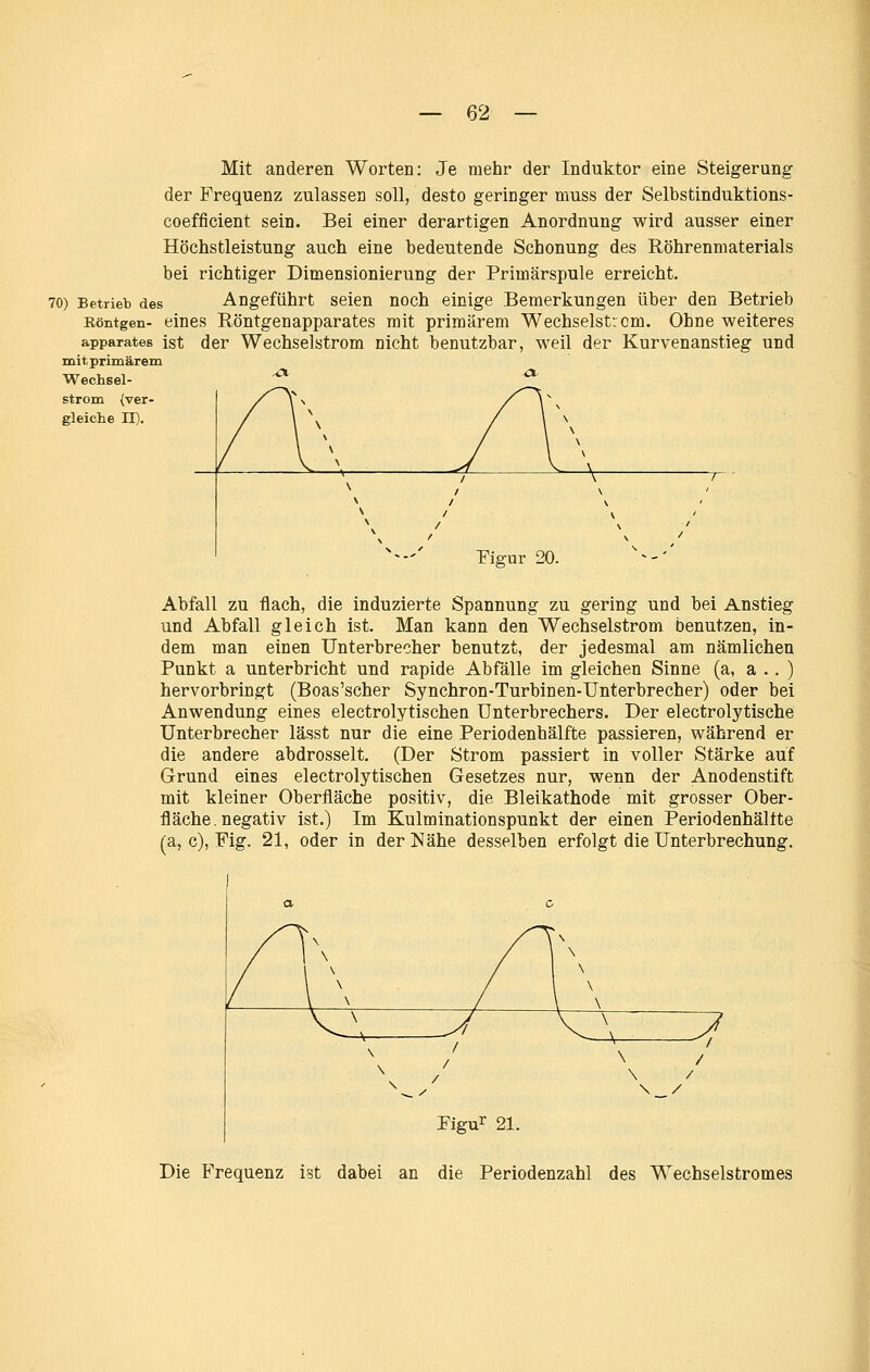 Mit anderen Worten: Je mehr der Induktor eine Steigerung der Frequenz zulassen soll, desto geringer muss der Selbstinduktions- coefficient sein. Bei einer derartigen Anordnung wird ausser einer Höchstleistung auch eine bedeutende Schonung des Röhrenmaterials bei richtiger Dimensionierung der Primärspule erreicht. 70) Betrieb des Angeführt Seien noch einige Bemerkungen über den Betrieb Röntgen- eines Röntgenapparates mit primärem Wechselstrom. Ohne weiteres apparates ist der Wcchselstrom nicht benutzbar, weil der Kurvenanstieg und mit primärem Wechsel- strom (ver- gleiche n). Figur 20. Abfall zu flach, die induzierte Spannung zu gering und bei Anstieg und Abfall gleich ist. Man kann den Wechselstrom benutzen, in- dem man einen Unterbrecher benutzt, der jedesmal am nämlichen Punkt a unterbricht und rapide Abfälle im gleichen Sinne (a, a .. ) hervorbringt (Boas'scher Synchron-Turbinen-Unterbrecher) oder bei Anwendung eines electrolytischen Unterbrechers. Der electrolytische Unterbrecher lässt nur die eine Periodenhälfte passieren, während er die andere abdrosselt. (Der Strom passiert in voller Stärke auf Grund eines electrolytischen Gesetzes nur, wenn der Anodenstift mit kleiner Oberfläche positiv, die Bleikathode mit grosser Ober- fläche, negativ ist.) Im Kulminationspunkt der einen Periodenhälfte (a, c), Fig. 21, oder in der Nähe desselben erfolgt die Unterbrechung. Figu^ 21. Die Frequenz ist dabei an die Periodenzahl des Wechselstromes