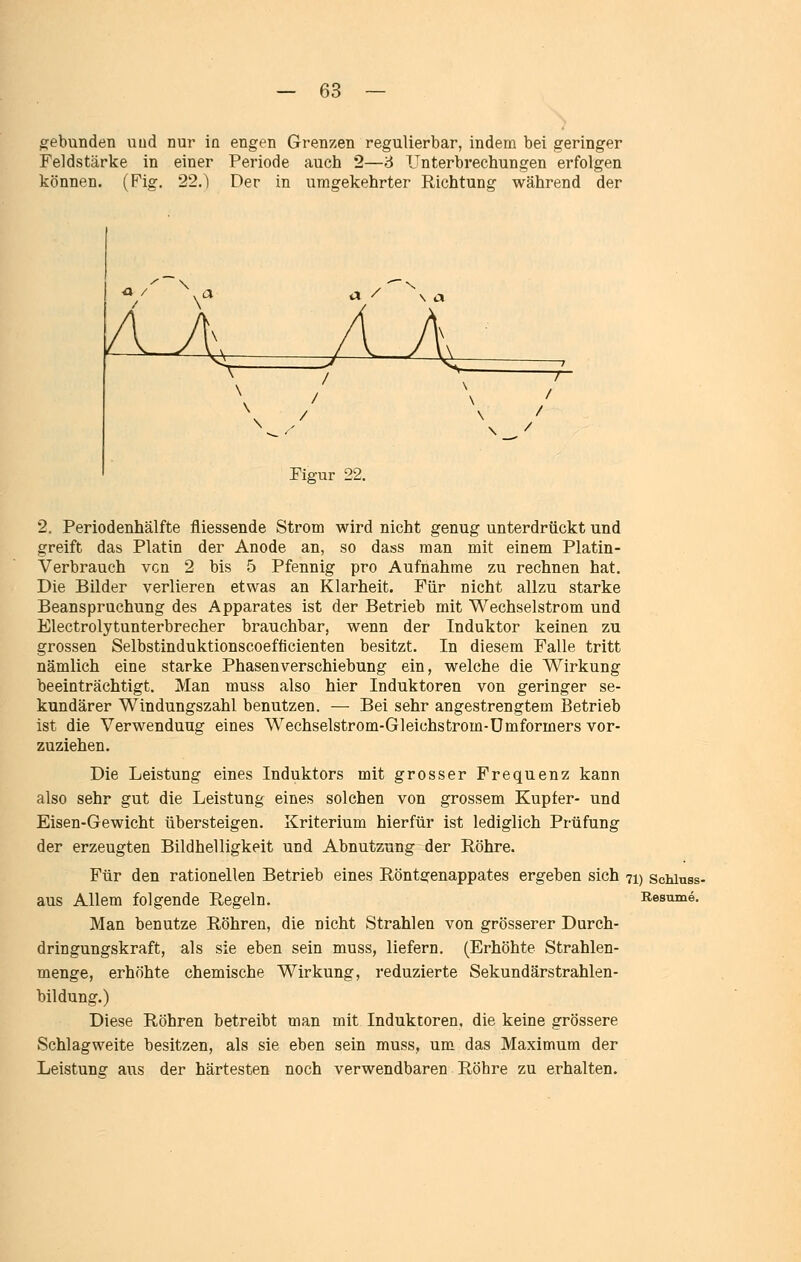 gebunden uud nur in engen Grenzen regulierbar, indem bei geringer Feldstärke in einer Periode auch 2—6 Unterbrechungen erfolgen können. (Fig. 22.) Der in umgekehrter Richtung während der Figur 22, 2. Periodenhälfte fliessende Strom wird nicht genug unterdrückt und greift das Platin der Anode an, so dass man mit einem Platin- Verbrauch von 2 bis 5 Pfennig pro Aufnahme zu rechnen hat. Die Bilder verlieren etwas an Klarheit. Für nicht allzu starke Beanspruchung des Apparates ist der Betrieb mit Wechselstrom und Electrolytunterbrecher brauchbar, wenn der Induktor keinen zu grossen Selbstinduktionscoefficienten besitzt. In diesem Falle tritt nämlich eine starke Phasenverschiebung ein, welche die Wirkung beeinträchtigt. Man muss also hier Induktoren von geringer se- kundärer Windungszahl benutzen. — Bei sehr angestrengtem Betrieb ist die Verwendung eines Wechselstrom-Gleichstrom-Ümformers vor- zuziehen. Die Leistung eines Induktors mit grosser Frequenz kann also sehr gut die Leistung eines solchen von grossem Kupfer- und Eisen-Gewicht übersteigen. Kriterium hierfür ist lediglich Prüfung der erzeugten Bildhelligkeit und Abnutzung der Röhre. Für den rationellen Betrieb eines Röntgenappates ergeben sich 71) schiuss- aus Allem folgende Regeln. Resume. Man benutze Röhren, die nicht Strahlen von grösserer Durch- dringungskraft, als sie eben sein muss, liefern. (Erhöhte Strahlen- menge, erhöhte chemische Wirkung, reduzierte Sekundärstrahlen- bildung.) Diese Röhren betreibt man mit Induktoren, die keine grössere Schlagweite besitzen, als sie eben sein muss, um das Maximum der Leistung aus der härtesten noch verwendbaren Röhre zu erhalten.