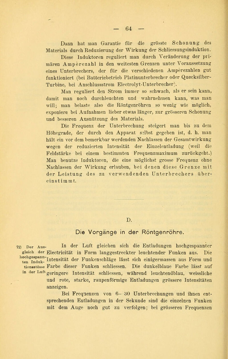 Dann hat man Garantie für die grösste Schonung des Materials durch Reduzierung der Wirkung der Schliessungsinduktion. Diese Induktoren reguliert man durch A^'eränderung der pri- mären Amperezahl in den weitesten Grenzen unter Voraussetzung eines Unterbrechers, der für die verschiedenen Amperezahlen gut funktioniert (bei Batteriebetrieb Platinunterbrecher oder Quecksilber- Turbine, bei Anschlussstrom Electrolyt-Unterbrecher}. Man reguliert den Strom immer so schwach, als er sein kann, damit man noch durchleuchten und wahrnehmen kann, was man will; man belaste also die Röntgenröhren so wenig wie möglich, exponiere bei Aufnahmen lieber etwas länger, zur grösseren Schonung und besseren Ausnutzung des Materials. Die Frequenz der Unterbrechung steigert man bis zu dem Höhegrade, der durch den Apparat selbst gegeben ist, d. h. man hält ein vor dem bemerkbar werdenden Nachlassen der Gesamtwirkung wegen der reduzierten Intensität der Einzelentladung (weil die Feldstärke bei einem bestimmten Frequenzmaximum zurückgeht.) Man benutze Induktoren, die eine möglichst grosse Frequenz ohne Nachlassen der Wirkung erlauben, bei denen diese Grenze mit der Leistung des zu verwendenden Unterbrechers über- einstimmt. D. Die Vorgänge in der Röntgenröiire. 72) Der Aus- Iq der Luft gleichen sich die Entladungen hochgespannter gleich der Electricität in Form langgestreckter leuchtender Funken aus. Die °°^°j^^*°°Intensität der Funkenschläge lässt sich einigermassen aus Form und tionsstösse Farbe dieser Funken schliessen. Die dunkelblaue Farbe lässt auf in der Luft ggj.jjjggj,g Intensität schliessen, während leuchtendblau, weissliche und rote, starke, raupenförmige Entladungen grössere Intensitäten anzeigen. Bei Frequenzen von 6— '60 Unterbrechungen und ihnen ent- sprechenden Entladungen in der Sekunde sind die einzelnen Funken mit dem Auge noch gut zu verfolgen; bei grösseren Frequenzen