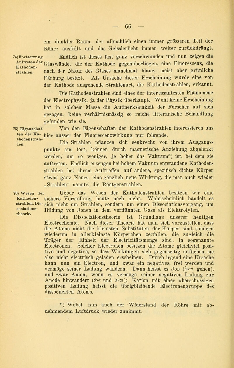 ein dunkler Raum, der allmählich einen immer grösseren Teil der Röhre ausfüllt und das Geisslerlicht immer weiter zurückdrängt. 74)Fortsetzung. Endlich ist dieses fast ganz verschwunden und nun zeigen die Auftreten der Q^g^g^^j^^g die der Kathode gegenüberliegen, eine Fluorescenz, die Kathoden- . .. t i strahlen. nach der Natur des GTlases manchmal blaue, meist aber grünliche Färbung besitzt. Als Ursache dieser Erscheinung wurde eine von der Kathode ausgehende Strahlenart, die Kathodenstrahlen, erkannt. Die Kathodenstrahlen sind eines der interessantesten Phänomene der Electrophysik, ja der Physik überhaupt. Wohl keine Erscheinung hat in solchem Masse die Aufmerksamkeit der Forscher auf sich gezogen, keine verhältnismässig so reiche litterarische Behandlung gefunden wie sie. 75) Bigenschaf- Vou den Eigenschaften der Kathodenstrahlen interessieren uns ten der Ka- jjjgj, ausscr der Fluorcscenzwirkung nur folgende. igj,_ Die Strahlen pflanzen sich senkrecht von ihrem Ausgangs- punkte aus fort, können durch magnetische Anziehung abgelenkt werden, um so weniger, je höher das Vakuum*) ist, bei dem sie auftreten. Endlich erzeugen bei hohem Vakuum entstandene Kathoden- strahlen bei ihrem Auftreffen auf andere, spezifisch dichte Körper etwas ganz Neues, eine gänzlich neue Wirkung, die man auch wieder „Strahlen nannte, die Röntgenstrahlen. 78) Wesen der Ucber das Wescu der Kathodenstrahlen besitzen wir eine Kathoden- sichere Vorstellung heute noch nicht. Wahrscheinlich handelt es strahlen. Dis-gi(3]2 nicht um Strahlen, sondern um einen DissociationsVorgang, um sooiations- Bildung von Jonen in dem verdünnten Gase als Elektrolyten. Die Dissociationstheorie ist Grundlage unserer heutigen Electrochemie. Nach dieser Theorie hat man sich vorzustellen, dass die Atome nicht die kleinsten Substituten der Körper sind, sondern wiederum in allerkleinste Körperchen zerfallen, die zugleich die Träger der Einheit der Electricitätsmenge sind, in sogenannte Electronen. Solcher Electronen besitzen die Atome gleichviel posi- tive und negative, so dass Wirkungen sich gegenseitig aufheben, sie also nicht electrisch geladen erscheinen. Durch irgend eine Ursache kann nun ein Electron, und zwar ein negatives, frei werden und vermöge seiner Ladung wandern. Dann heisst es Jon (Hvai gehen), und zwar Anion, wenn es vermöge seiner negativen Ladung zur Anode hinwandert («vd und tsvat); Kation mit einer überschüssigen positiven Ladung heisst die übrigbleibende Electronengruppe des dissociierten Atoms. *) Wobei nun aucli der Widerstand der Röhre mit ab- nehmendem Luftdruck wieder zunimmt.