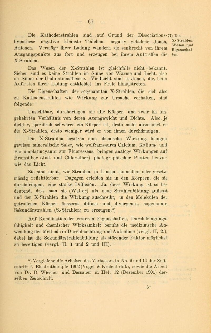 Die Kathodenstrahlen sind auf Grund der DissociatioDs-77) Die hypothese negative kleinste Teilchen, negativ geladene Jonen, ^-strahlen. WöSöQ und Anionen. Vermöge ihrer Ladung wandern sie senkrecht von ihrem Eigenschaf- Ausgangspunkte aus fort und erzeugen bei ihrem Auftreffen die ten. X-Strahlen. Das Wesen der X-Strahlea ist gleichfalls nicht bekannt. Sicher sind es keine Strahlen im Sinne von Wärme und Licht, also im Sinne der Undulationstheorie. Vielleicht sind es Jonen, die, beim Auftreten ihrer Ladung entkleidet, ins Freie hinaustreten. Die Eigenschaften der sogenannten X-Strahlen, die sich also zu Kathodenstrahlen wie Wirkung zur Ursache verhalten, sind folgende: Unsichtbar, durchdringen sie alle Körper, und zwar im um- gekehrten Verhältnis von deren Atomgewicht und Dichte. Also, je dichter, .spezifisch schwerer ein Körper ist, desto mehr absorbiert er die X-Strahlen, desto weniger wird er von ihnen durchdrungen. Die X-Strahlen besitzen eine chemische Wirkung, bringen gewisse mineralische Salze, wie wolframsaures Calcium, Kalium- und Bariumplatincyanür zur Fluoreszens, bringen analoge Wirkungen auf Bromsilber (Jod- und Chlorsilber) photographischer Platten hervor wie das Licht. Sie sind nicht, wie Strahlen, in Linsen sammelbar oder gesetz- mässig reflektierbar. Dagegen erleiden sie in den Körpern, die sie durchdringen, eine starke Diffusion. Ja, diese Wirkung ist so be- deutend, dass man sie (Walter) als neue Strahlenbildung auflasst und den X-Strahlen die Wirkung zuschreibt, in den Molekülen der getroffenen Körper äusserst diffuse und divergente, sogenannte Sekundärstrahlen (S.-Strahlen) zu erzeugen.*) Auf Kombination der ersteren Eigenschaften, Durchdringungs- fähigkeit und chemischer Wirksamkeit beruht die medizinische An- wendung der Methode in Durchleuchtung und Aufnahme (vergl. II, 2.); dabei ist die Sekundärstrahlenbildung als störender Faktor möglichst zu beseitigen (vergl. II, 1 und 2 und III). *) Vergleiche die Arbeiten des Verfassers in No, 9 und 10 der Zeit- schrift f. Electrotherapie 1902 (Vogel & Kreienbrink), sowie die Arbeit von Dr. B. Wiesner und Dessauer in Heft 12 (Dezember 1901) der- selben Zeitschrift. 5*