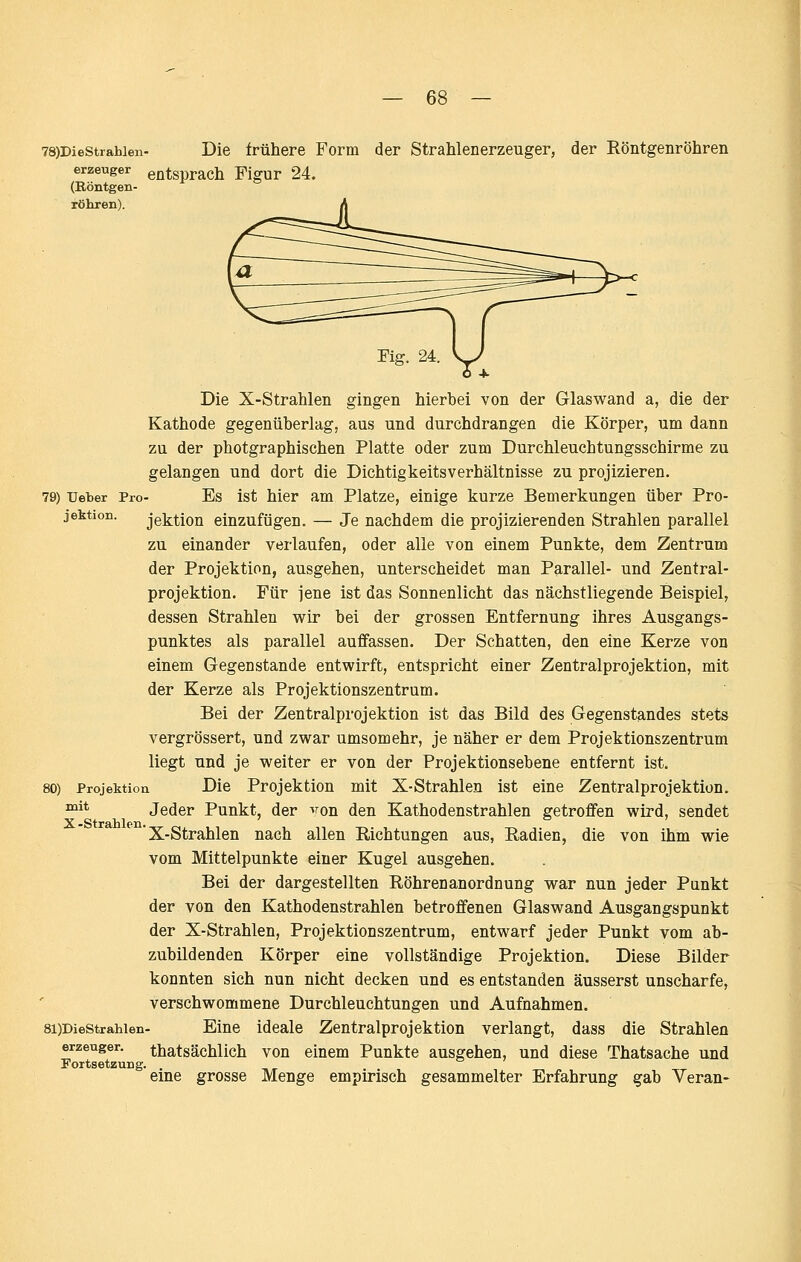 78)DieStrahien- Die frühere Form der Strahlenerzeuger, der Röntgenröhren erzeuger entsprach Figur 24. (Eöntgen- röhren). Die X-Strahlen gingen hierbei von der Glaswand a, die der Kathode gegenüberlag, aus und durchdrangen die Körper, um dann zu der photgraphischen Platte oder zum Durchleuchtungsschirme zu gelangen und dort die Dichtigkeitsverhältnisse zu projizieren. 79) Ueber Pro- Es ist hier am Platze, einige kurze Bemerkungen über Pro- jektion, jektion einzufügen. — Je nachdem die projizierenden Strahlen parallel zu einander verlaufen, oder alle von einem Punkte, dem Zentrum der Projektion, ausgehen, unterscheidet man Parallel- und Zentral- projektion. Für jene ist das Sonnenlicht das nächstliegende Beispiel, dessen Strahlen wir bei der grossen Entfernung ihres Ausgangs- punktes als parallel auffassen. Der Schatten, den eine Kerze von einem Gegenstande entwirft, entspricht einer Zentralprojektion, mit der Kerze als Projektionszentrum. Bei der Zentralprojektion ist das Bild des Gegenstandes stets vergrössert, und zwar umsomehr, je näher er dem Projektionszentrum liegt und je weiter er von der Projektionsebene entfernt ist. 80) Projektion Die Projektion mit X-Strahlen ist eine Zentralprojektion. Jeder Punkt, der >ron den Kathodenstrahlen getroffen wird, sendet X-Strahlen nach allen Richtungen aus, Radien, die von ihm wie vom Mittelpunkte einer Kugel ausgehen. Bei der dargestellten Röhrenanordnung war nun jeder Punkt der von den Kathodenstrahlen betroffenen Glaswand Ausgangspunkt der X-Strahlen, Projektionszentrum, entwarf jeder Punkt vom ab- zubildenden Körper eine vollständige Projektion. Diese Bilder konnten sich nun nicht decken und es entstanden äusserst unscharfe, verschwommene Durchleuchtungen und Aufnahmen. 8i)DieStrahien. Eine ideale Zentralprojektion verlangt, dass die Strahlen erzeuger. thatsächlich von einem Punkte ausgehen, und diese Thatsache und Fortsetzung. . eine grosse Menge empirisch gesammelter Erfahrung gab Veran- mit X-Strahlen.