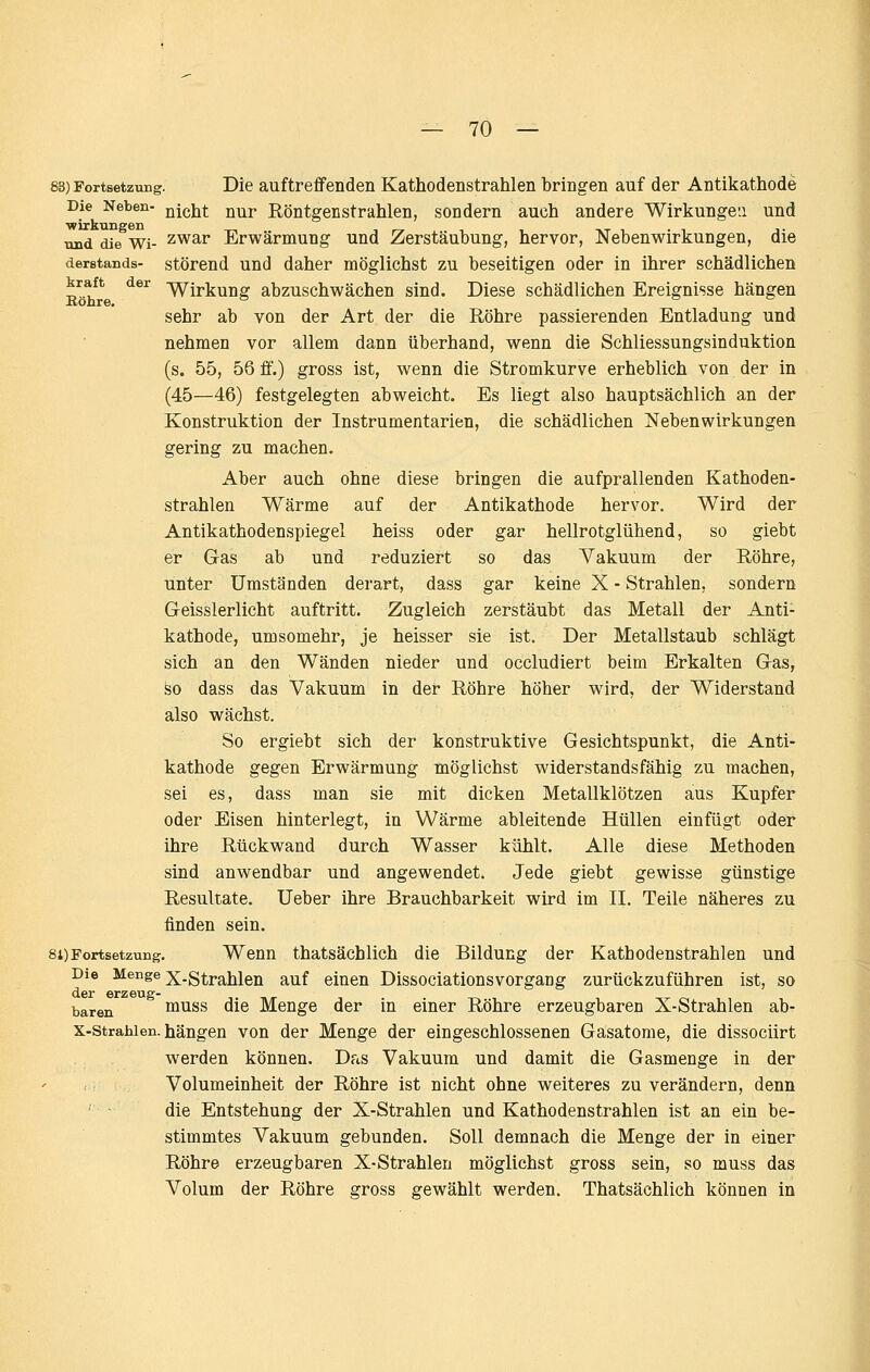 83) Fortsetzung. Die auftreffenden Kathodenstrahlen bringen auf der Antikathode Die Neben- Qjßijt nur Röntgenstrahlen, sondern auch andere Wirkunge'.i und und die Wi- zwar Erwärmung und Zerstäubung, hervor, Nebenwirkungen, die derstands- störend Und daher möglichst zu beseitigen oder in ihrer schädlichen kraft Röhre. kraft der -^ij-j^^Qg abzuschwächen sind. Diese schädlichen Ereignisse hängen sehr ab von der Art der die Röhre passierenden Entladung und nehmen vor allem dann überhand, wenn die Schliessungsinduktion (s. 55, 56 ff.) gross ist, wenn die Stromkurve erheblich von der in (45—46) festgelegten abweicht. Es liegt also hauptsächlich an der Konstruktion der Instrumentarien, die schädlichen Nebenwirkungen gering zu machen. Aber auch ohne diese bringen die aufprallenden Kathoden- strahlen Wärme auf der Antikathode hervor. Wird der Antikathodenspiegel heiss oder gar hellrotglühend, so giebt er Gas ab und reduziert so das Vakuum der Röhre, unter Umständen derart, dass gar keine X - Strahlen, sondern Geisslerlicht auftritt. Zugleich zerstäubt das Metall der Anti- kathode, umsomehr, je heisser sie ist. Der Metallstaub schlägt sich an den Wänden nieder und occludiert beim Erkalten Gas, so dass das Vakuum in der Röhre höher wird, der Widerstand also wächst. So ergiebt sich der konstruktive Gesichtspunkt, die Anti- kathode gegen Erwärmung möglichst widerstandsfähig zu machen, sei es, dass man sie mit dicken Metallklötzen aus Kupfer oder Eisen hinterlegt, in Wärme ableitende Hüllen einfügt oder ihre Rückwand durch Wasser kühlt. Alle diese Methoden sind anwendbar und angewendet. Jede giebt gewisse günstige Resultate. lieber ihre Brauchbarkeit wird im 11. Teile näheres zu finden sein. 81)Fortsetzung. Wenn thatsächlich die Bildung der Kathodenstrahlen und Die Menge ;j^.g^j.^jjjg^ g^^f einen Dissociationsvorgang zurückzuführen ist, so der erzeug- baren muss die Menge der in einer Röhre erzeugbaren X-Strahlen ab- x-strahien. hängen von der Menge der eingeschlossenen Gasatome, die dissociirt werden können. Das Vakuum und damit die Gasmenge in der Volumeinheit der Röhre ist nicht ohne weiteres zu verändern, denn die Entstehung der X-Strahlen und Kathodenstrahlen ist an ein be- stimmtes Vakuum gebunden. Soll demnach die Menge der in einer Röhre erzeugbaren X-Strahlen möglichst gross sein, so muss das Volum der Röhre gross gewählt werden. Thatsächlich können in