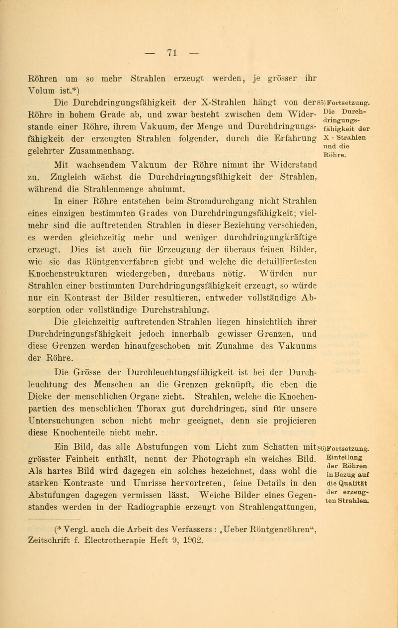 Röhren um so mehr Strahlen erzeugt werden, je grösser ihr Volum ist.*) Die Durchdringungsfähigkeit der X-Strahlen hängt von der85)Fortsetzung. Röhre in hohem Grade ab, und zwar besteht zwischen dem Wider- ^^® Duroh- dringungs- stande einer Röhre, ihrem Vakuum, der Menge und Durchdringungs- fähigkeit der fähigkeit der erzeugten Strahlen folgender, durch die Erfahrung x - strahlen gelehrter Zusammenhang. Röhre^^ Mit wachsendem Vakuum der Röhre nimmt ihr Widerstand zu. Zugleich wächst die Durchdringungsfähigkeit der Strahlen, während die Strahlenmenge abnimmt. In einer Röhre entstehen beim Stromdurchgang nicht Strahlen eines einzigen bestimmten Grades von Durchdringungsfähigkeit; viel- mehr sind die auftretenden Strahlen in dieser Beziehung verschieden, es werden gleichzeitig mehr und weniger durchdringungkräftige erzeugt. Dies ist auch für Erzeugung der überaus feinen Bilder, wie sie das Röntgenverfahren giebt und welche die detailliertesten Knochenstrukturen wiedergeben, durchaus nötig. Würden um- strahlen einer bestimmten Durchdringungsfähigkeit erzeugt, so würde nur ein Kontrast der Bilder resultieren, entweder vollständige Ab- sorption oder vollständige Durchstrahlung. Die gleichzeitig auftretenden Strahlen liegen hinsichtlich ihrer Durchdringungsfähigkeit jedoch innerhalb gewisser Grenzen, und diese Grenzen werden hinaufgeschoben mit Zunahme des Vakuums der Röhre. Die Grösse der Durchleuchtungsfähigkeit ist bei der Durch- leuchtung des Menschen an die Grenzen geknüpft, die eben die Dicke der menschlichen Organe zieht. Strahlen, welche die Knochen- partien des menschlichen Thorax gut durchdringen, sind für unsere Untersuchungen schon nicht mehr geeignet, denn sie projicieren diese Knochenteile nicht mehr. Ein Bild, das alle Abstufungen vom Licht zum Schatten mits6)Fortsetzuiig. Einteilong der Röhren in Bezug auf die Qualität der erzeug- ten Strahlen. grösster Feinheit enthält, nennt der Photograph ein weiches Bild. Als hartes Bild wird dagegen ein solches bezeichnet, dass wohl die starken Kontraste und Umrisse hervortreten, feine Details in den Abstufungen dagegen vermissen lässt. Weiche Bilder eines Gegen- standes werden in der Radiographie erzeugt von Strahlengattungen, (* Vergl. auch, die Arbeit des Verfassers Zeitschrift f. Electrotherapie Heft 9, 1902. ,Ueber Röntgenröhren,