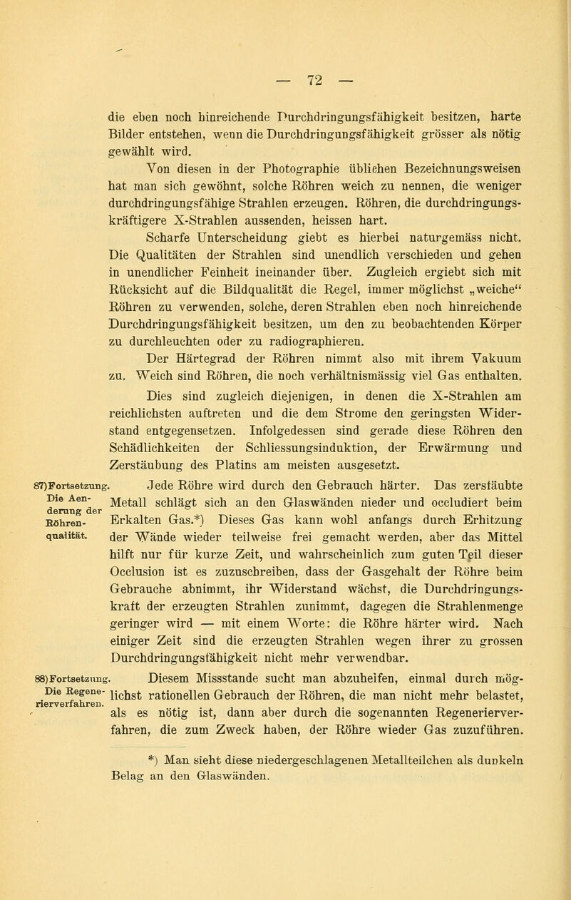 die eben noch hinreichende Durchdringungsfähigkeit besitzen, harte Bilder entstehen, wenn die Durchdringungsfähigkeit grösser als nötig gewählt wird. Von diesen in der Photographie übliehen Bezeichnungsweisen hat man sich gewöhnt, solche Röhren weich zu nennen, die weniger durchdringungsfähige Strahlen erzeugen. Röhren, die durchdringungs- kräftigere X-Strahlen aussenden, heissen hart. Scharfe Unterscheidung giebt es hierbei naturgemäss nicht. Die Qualitäten der Strahlen sind unendlich verschieden und gehen in unendlicher Feinheit ineinander über. Zugleich ergiebt sich mit Rücksicht auf die Bildqualität die Regel, immer möglichst „weiche Röhren zu verwenden, solche, deren Strahlen eben noch hinreichende Durchdringungsfähigkeit besitzen, um den zu beobachtenden Körper zu durchleuchten oder zu radiographieren. Der Härtegrad der Röhren nimmt also mit ihrem Vakuum zu. Weich sind Röhren, die noch verhältnismässig viel Gas enthalten. Dies sind zugleich diejenigen, in denen die X-Strahlen am reichlichsten auftreten und die dem Strome den geringsten Wider- stand entgegensetzen. Infolgedessen sind gerade diese Röhren den Schädlichkeiten der Schliessungsinduktion, der Erwärmung und Zerstäubung des Platins am meisten ausgesetzt. 87)Fortsetzuiig. Jede Röhre wird durch den Gebrauch härter. Das zerstäubte Die Aen- Metall Schlägt sich an den Griaswänden nieder und occludiert beim derang der Bohren- Erkalten Gas.*) Dieses Gas kann wohl anfangs durch Erhitzung Qualität. der Wände wieder teilweise frei gemacht werden, aber das Mittel hilft nur für kurze Zeit, und wahrscheinlich zum guten Tpil dieser Occlusion ist es zuzuschreiben, dass der Gasgehalt der Röhre beim Gebrauche abnimmt, ihr Widerstand wächst, die Durchdringungs- kraft der erzeugten Strahlen zunimmt, dagegen die Strahlenmenge geringer wird — mit einem Worte: die Röhre härter wird. Nach einiger Zeit sind die erzeugten Strahlen wegen ihrer zu grossen Durchdringungsfähigkeit nicht mehr verwendbar. 88)Fortsetzniig. Diesem Missstande sucht man abzuhelfen, einmal durch mög- Die Regene- j^igjjg^ rationellen Gebrauch der Röhren, die man nicht mehr belastet, nerverfahreii. als es nötig ist, dann aber durch die sogenannten Regenerierver- fahren, die zum Zweck haben, der Röhre wieder Gas zuzuführen. *) Man sieht diese niedergeschlagenen Metallteilchen als dunkeln Belaa: an den Glaswänden.