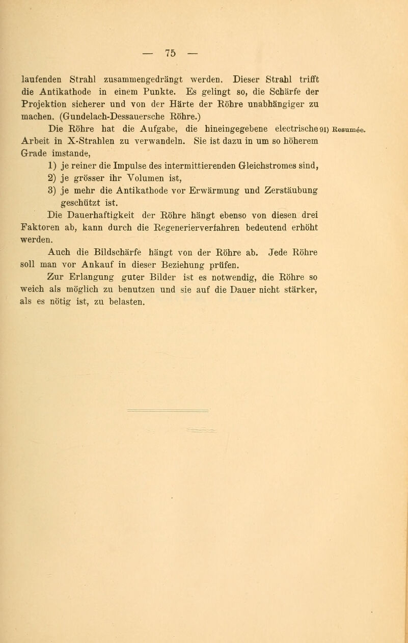 laufenden Strahl zusammengedrängt werden. Dieser Strahl trifft die Antikathode in einem Punkte. Es gelingt so, die Schärfe der Projektion sicherer und von der Härte der Röhre unabhängiger zu machen. (Gundelach-Dessauersche Röhre.) Die Röhre hat die Aufgabe, die hineingegebene electrische 91) Resümee. Arbeit in X-Strahlen zu verwandeln. Sie ist dazu in um so höherem Grade imstande, 1) je reiner die Impulse des intermittierenden Gleichstromes sind, 2) je grösser ihr Volumen ist, 3) je mehr die Antikathode vor Erwärmung und Zerstäubung geschützt ist. Die Dauerhaftigkeit der Röhre hängt ebenso von diesen drei Faktoren ab, kann durch die Regenerierverfahren bedeutend erhöht werden. Auch die Bildschärfe hängt von der Röhre ab. Jede Röhre soll man vor Ankauf in dieser Beziehung prüfen. Zur Erlangung guter Bilder ist es notwendig, die Röhre so weich als möglich zu benutzen und sie auf die Dauer nicht stärker, als es nötig ist, zu belasten.