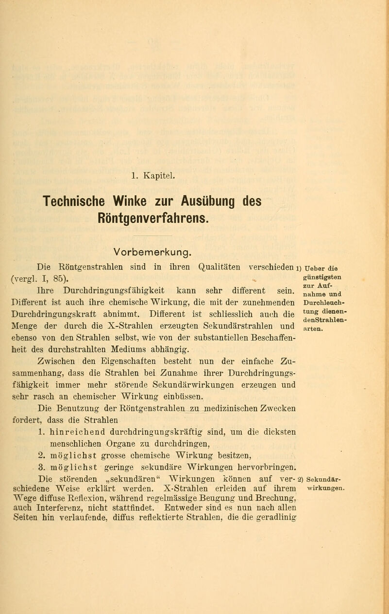 1. Kapitel. Technische Winke zur Ausübung des Röntgenverfahrens. verschieden i) ueber die günstigsten zur Auf- nahme und Durchleuch- tung dienen- denStrahlen- arten. Vorbemerkung. Die Röntgenstrahlen sind in ihren Qualitäten (vergl. I, 85). Ihre Durchdringungsfähigkeit kann sehr different sein. Different ist auch ihre chemische Wirkung, die mit der zunehmenden Durchdringungskraft abnimmt. Different ist schliesslich au(;h die Menge der durch die X-Strahlen erzeugten Sekundärstrahlen und ebenso von den Strahlen selbst, wie von der substantiellen Beschaffen- heit des durchstrahlten Mediums abhängig. Zwischen den Eigenschaften besteht nun der einfache Zu- sammenhang, dass die Strahlen bei Zunahme ihrer Durchdringungs- fähigkeit immer mehr störende Sekundärwirkungen erzeugen und sehr rasch an chemischer Wirkung einbüssen. Die Benutzung der Röntgenstrahlen zu medizinischen Zwecken fordert, dass die Strahlen 1. hinreichend durchdringungskräftig sind, um die dicksten menschlichen Organe zu durchdringen, 2. möglichst grosse chemische Wirkung besitzen, 3. möglichst geringe sekundäre Wirkungen hervorbringen. Die störenden „sekundären Wirkungen können auf ver- 2) Sekundär- schiedene Weise erklärt werden. X-Strahlen erleiden auf ihrem Wirkungen Wege diffuse Reflexion, während regelmässige Beugung und Brechung, auch Interferenz, nicht stattfindet. Entweder sind es nun nach allen Seiten hin verlaufende, diffus reflektierte Strahlen, die die geradlinig