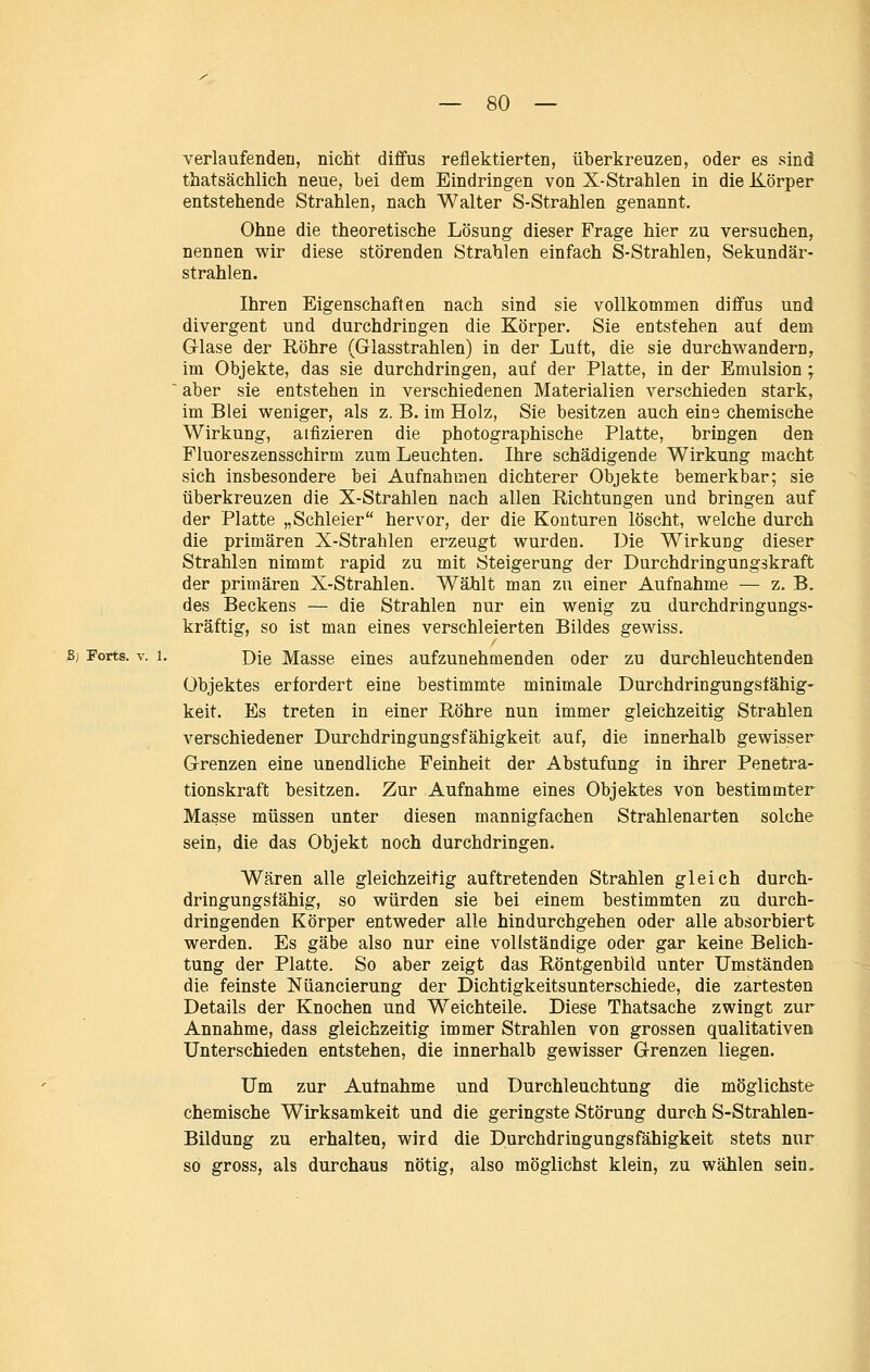 verlaufenden, nicht diffus reflektierten, überkreuzen, oder es sind thatsächlich neue, bei dem Eindringen von X-Strahlen in die Körper entstehende Strahlen, nach Walter S-Strahlen genannt. Ohne die theoretische Lösung dieser Frage hier zu versuchen, nennen wir diese störenden Strahlen einfach S-Strahlen, Sekundär- strahlen. Ihren Eigenschaften nach sind sie vollkommen diffus und divergent und durchdringen die Körper. Sie entstehen aut dem G-lase der Röhre (Glasstrahlen) in der Luft, die sie durchwandern, im Objekte, das sie durchdringen, auf der Platte, in der Emulsion; ~ aber sie entstehen in verschiedenen Materialien verschieden stark, im Blei weniger, als z. B. im Holz, Sie besitzen auch eine chemische Wirkung, aifizieren die photographische Platte, bringen den Fluoreszensschirm zum Leuchten. Ihre schädigende Wirkung macht sich insbesondere bei Aufnahmen dichterer Objekte bemerkbar; sie überkreuzen die X-Strahlen nach allen Richtungen und bringen auf der Platte „Schleier hervor, der die Konturen löscht, welche durch die primären X-Strahlen erzeugt wurden. Die Wirkung dieser Strahlen nimmt rapid zu mit Steigerung der Durchdringungskraft der primären X-Strahlen. Wählt man zu einer Aufnahme — z. B. des Beckens — die Strahlen nur ein wenig zu durchdringungs- kräftig, so ist man eines verschleierten Bildes gewiss. S) Forts. V. 1. Die Masse eines aufzunehmenden oder zu durchleuchtenden Objektes erfordert eine bestimmte minimale Durchdringungsfähig- keit. Es treten in einer Röhre nun immer gleichzeitig Strahlen verschiedener Durchdringungsfähigkeit auf, die innerhalb gewisser Grenzen eine unendliche Feinheit der Abstufung in ihrer Penetra- tionskraft besitzen. Zur Aufnahme eines Objektes von bestimmter Masse müssen unter diesen mannigfachen Strahlenarten solche sein, die das Objekt noch durchdringen. Wären alle gleichzeitig auftretenden Strahlen gleich durch- dringungsfähig, so würden sie bei einem bestimmten zu durch- dringenden Körper entweder alle hindurchgehen oder alle absorbiert werden. Es gäbe also nur eine vollständige oder gar keine Belich- tung der Platte. So aber zeigt das Röntgenbild unter Umständen die feinste Nüancierung der Dichtigkeitsunterschiede, die zartesten Details der Knochen und Weichteile. Diese Thatsache zwingt zur Annahme, dass gleichzeitig immer Strahlen von grossen qualitativen Unterschieden entstehen, die innerhalb gewisser Grenzen liegen. Um zur Aufnahme und Durchleuchtung die möglichste chemische Wirksamkeit und die geringste Störung durch S-Strahlen- Bildung zu erhalten, wird die Durchdringungsfähigkeit stets nur so gross, als durchaus nötig, also möglichst klein, zu wählen sein.