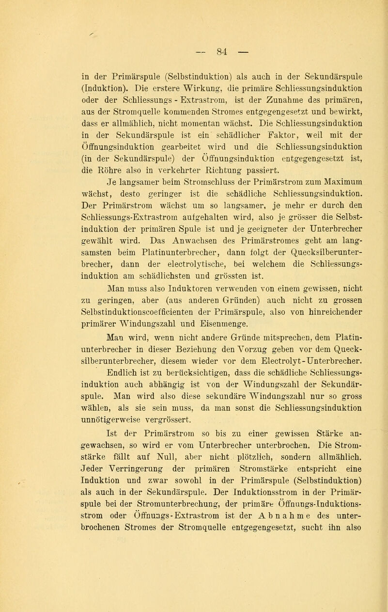 in der Primärspule (Selbstinduktion) als auch in der Sekundärspule (Induktion). Die erstere Wirkung, die primäre Schliessungsinduktion oder der Schliessungs - Extrastrom, ist der Zunahme des primären, aus der Stromquelle kommenden Stromes entgegengesetzt und bewirkt, dass er allmählich, nicht momentan wächst. Die Schliessungsindaktion in der Sekundärspule ist ein schädlicher Faktor, weil mit der Öflfnungsinduktion gearbeitet wird und die Schliessungsinduktion (in der Sekundärspule) der Öffnungsinduktion entgegengesetzt ist, die Röhre also in verkehrter Richtung passiert. Je langsamer beim Stromschluss der Primärstrom zum Maximum wächst, desto geringer ist die schädliche Schliessungsinduktion. Der Primärstrom wächst um so langsamer, je mehr er durch den Schliessungs-Extrastrom aufgehalten wird, also je grösser die Selbst- induktion der primären Spule ist und je geeigneter der Unterbrecher gewählt wird. Das Anwachsen des Primärstromes geht am lang- samsten beim Platinunterbrecher, dann folgt der Quecksilberunter- brecher, dann der electrolytische, bei welchem die Schliessungs- induktion am schädlichsten und grössten ist. Man muss also Induktoren verwenden von einem gewissen, nicht zu geringen, aber (aus anderen Gründen) auch nicht zu grossen Selbstin duktionscoeffielenten der Primärspule, also von hinreichender primärer Windungszahl und Eisenmenge. Man wird, wenn nicht andere Gründe mitsprechen, dem Platin- unterbrecher in dieser Beziehung den Vorzug geben vor dem Queck- silberunterbrecher, diesem wieder vor dem Electrolyt-Unterbrecher. Endlich ist zu berücksichtigen, dass die schädliche Schliessungs- induktion auch abhängig ist von der Windungszahl der Sekundär- spule. Man wird also diese sekundäre Windungszahl nur so gross wählen, als sie sein muss, da man sonst die Schliessungsinduktion unnötigerweise vergrössert. Ist der Primärstrom so bis zu einer gewissen Stärke an- gewachsen, so wird er vom Unterbrecher unterbrochen. Die Strom- stärke fällt auf Null, aber nicht plötzlich, sondern allmählich. Jeder Verringerung der primären Stromstärke entspricht eine Induktion und zwar sowohl in der Primärspule (Selbstinduktion) als auch in der Sekundärspule. Der Induktionsstrom in der Primär- spule bei der Stromunterbrechung, der primäre Öffnangs-Induktions- strom oder Öffnuags - Extrastrom ist der Abnahme des unter- brochenen Stromes der Stromquelle entgegengesetzt, sucht ihn also