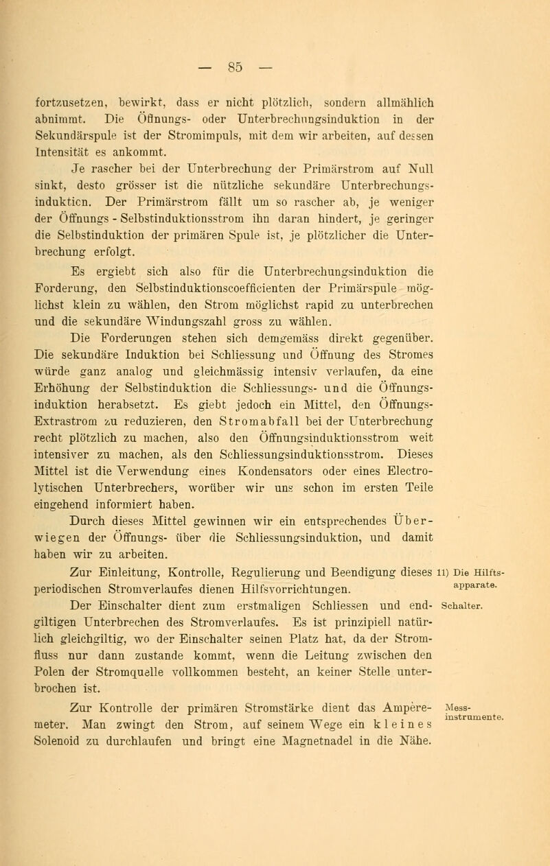 fortzusetzen, bewirkt, dass er nicht plötzlich, sondern allmählich abnimmt. Die öflnungs- oder Unterbrechnngsinduktion in der Sekundärspule ist der Stromimpuls, mit dem wir arbeiten, auf dessen Intensität es ankommt. Je rascher bei der Unterbrechung der Primärstrom auf Null sinkt, desto grösser ist die nützliche sekundäre Unterbrechungs- induktion. Der Primärstrom fällt um so rascher ab, je weniger der Öffnungs - Selbstinduktionsstrom ihn daran hindert, je geringer die Selbstinduktion der primären Spule ist, je plötzlicher die Unter- brechung erfolgt. Es ergiebt sich also für die Unterbrechungsinduktion die Forderung, den Selbstinduktionscoefficienten der Primärspule mög- lichst klein zu wählen, den Strom möglichst rapid zu unterbrechen und die sekundäre Windungszahl gross zu wählen. Die Forderungen stehen sich demgemäss direkt gegenüber. Die sekundäre Induktion bei Schliessung und Öffnung des Stromes würde ganz analog und gleichmässig intensiv verlaufen, da eine Erhöhung der Selbstinduktion die Schliessungs- und die Öffnungs- induktion herabsetzt. Es giebt jedoch ein Mittel, den Öffnungs- Extrastrom zu reduzieren, den Stromabfall bei der Unterbrechung recht plötzlich zu machen, also den Öffnungsinduktionsstrom weit intensiver zu machen, als den Schliessungsinduktionsstrom. Dieses Mittel ist die Verwendung eines Kondensators oder eines Electro- lytischen Unterbrechers, worüber wir uns schon im ersten Teile eingehend informiert haben. Durch dieses Mittel gewinnen wir ein entsprechendes Über- wiegen der Öffnungs- über die Schliessungsinduktion, und damit haben wir zu arbeiten. Zur Einleitung, Kontrolle, Regulierung und Beendigung dieses ii) Die Hiifts- periodischen Stromverlaufes dienen Hilfsvorrichtungen. apparate. Der Einschalter dient zum erstmaligen Schliessen und end- Schalter, giltigen Unterbrechen des Stromverlaufes. Es ist prinzipiell natür- lich gleichgiltig, wo der Einschalter seinen Platz hat, da der Strom- fluss nur dann zustande kommt, wenn die Leitung zwischen den Polen der Stromquelle vollkommen besteht, an keiner Stelle unter- brochen ist. Zur Kontrolle der primären Stromstärke dient das Ampere- Mess- , _, . ,0, /. . -r-TT • 11- instramente. meter. Man zwingt den Strom, auf seinem Wege ein kleines Solenoid zu durchlaufen und bringt eine Magnetnadel in die Nähe.