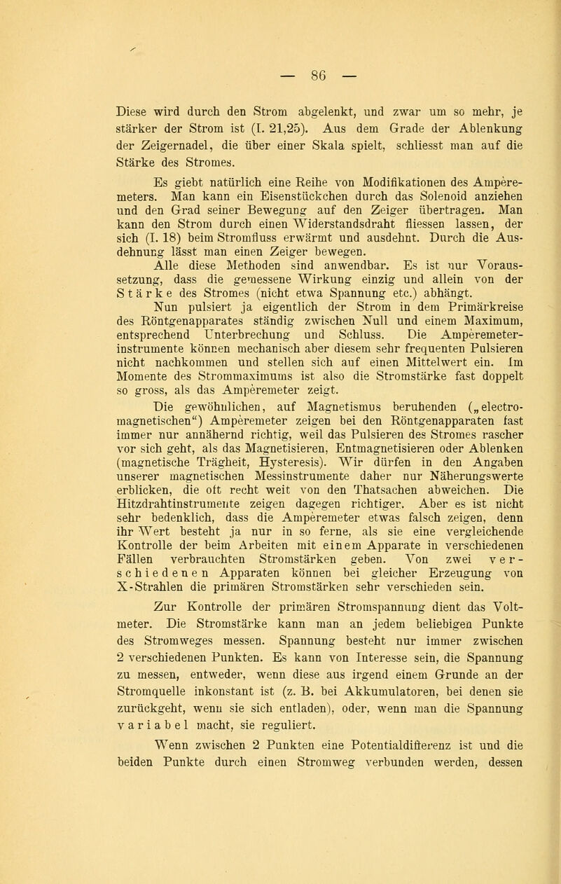 Diese wird durch den Strom abgelenkt, und zwar um so mehr, je stärker der Strom ist (I. 21,25). Aus dem Grade der Ablenkung der Zeigernadel, die über einer Skala spielt, schliesst man auf die Stärke des Stromes. Es giebt natürlich eine Reihe von Modifikationen des Ampere- meters. Man kann ein Eisenstückchen durch das Solenoid anziehen und den Grad seiner Bewegung auf den Zeiger übertragen. Man kann den Strom durch einen Widerstandsdraht fliessen lassen, der sich (I. 18) beim Stromfluss erwärmt und ausdehnt. Durch die Aus- dehnung lässt man einen Zeiger bewegen. Alle diese Methoden sind anwendbar. Es ist nur Voraus- setzung, dass die gemessene Wirkung einzig und allein von der Stärke des Stromes (nicht etwa Spannung etc.) abhängt. Nun pulsiert ja eigentlich der Strom in dem Primärkreise des Röntgenapparates ständig zwischen Null und einem Maximum, entsprechend Unterbrechung und Schluss. Die Amperemeter- instrumente können mechanisch aber diesem sehr frequenten Pulsieren nicht nachkommen und stellen sich auf einen Mittelwert ein. Im Momente des Strommaximums ist also die Stromstärke fast doppelt so gross, als das Amperemeter zeigt. Die gewöhnlichen, auf Magnetismus beruhenden („electro- magnetischen) Amperemeter zeigen bei den Röntgenapparaten fast immer nur annähei*nd richtig, weil das Pulsieren des Stromes rascher vor sich geht, als das Magnetisieren, Entmagnetisieren oder Ablenken (magnetische Trägheit, Hysteresis). Wir dürfen in den Angaben unserer magnetischen Messinstrumente daher nur Näherungswerte erblicken, die oft recht weit von den Thatsachen abweichen. Die Hitzdrahtinstrumente zeigen dagegen richtiger. Aber es ist nicht sehr bedenklich, dass die Amperemeter etwas falsch zeigen, denn ihr Wert besteht ja nur in so ferne, als sie eine vergleichende Kontrolle der beim Arbeiten mit einem Apparate in verschiedenen Fällen verbrauchten Stromstärken geben. Von zwei ver- schiedenen Apparaten können bei gleicher Erzeugung von X-Strahlen die primären Stromstärken sehr verschieden sein. Zur Kontrolle der primären Stromspannung dient das Volt- meter. Die Stromstärke kann man an jedem beliebigen Punkte des Stromweges messen. Spannung besteht nur immer zwischen 2 verschiedenen Punkten. Es kann von Interesse sein, die Spannung zu messen, entweder, wenn diese aus irgend einem Grunde an der Stromquelle inkonstant ist (z. E. bei Akkumulatoren, bei denen sie zurückgeht, wenn sie sich entladen), oder, wenn man die Spannung variabel macht, sie reguliert. Wenn zwischen 2 Punkten eine Potentialdifierenz ist und die beiden Punkte durch einen Stromweg verbunden werden, dessen