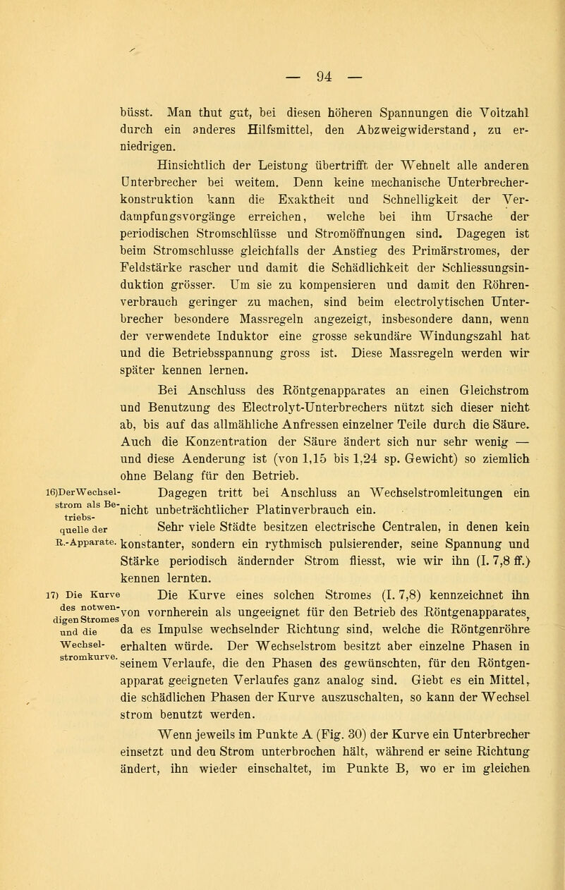 büsst. Man thut gut, bei diesen höheren Spannungen die Voltzahl durch ein anderes Hilfsmittel, den Abzweig widerstand, zu er- niedrigen. Hinsichtlich der Leistung übertrifft der Wehnelt alle anderen Unterbrecher bei weitem. Denn keine mechanische Unterbrecher- konstruktion kann die Exaktheit und Schnelligkeit der Ver- dampfungsvorgänge erreichen, welche bei ihm Ursache der periodischen Stromschlüsse und Stromöffnungen sind. Dagegen ist beim Stromschlusse gleichfalls der Anstieg des Primärstromes, der Feldstärke rascher und damit die Schädlichkeit der Schliessungsin- duktion grösser. Um sie zu kompensieren und damit den Röhren- verbrauch geringer zu machen, sind beim electrolytischen Unter- brecher besondere Massregeln angezeigt, insbesondere dann, wenn der verwendete Induktor eine grosse sekundäre Windungszahl hat und die Betriebsspannung gross ist. Diese Massregeln werden wir später kennen lernen. Bei Anschluss des Röntgenapparates an einen Gleichstrom und Benutzung des Electrolyt-Unterbrechers nützt sich dieser nicht ab, bis auf das allmähliche Anfressen einzelner Teile durch die Säure, Auch die Konzentration der Säure ändert sich nur sehr wenig — und diese Aenderung ist (von 1,15 bis 1,24 sp. Gewicht) so ziemlich ohne Belang für den Betrieb. i6)DerWechsei- Dagegen tritt bei Anschluss an Wechselstromleitungen ein Strom als Be-^.^j^^ Unbeträchtlicher Platinverbrauch ein. triebs- queiie der Sehr viele Städte besitzen electrische Centralen, in denen kein R.-Apparate. konstanter, sondern ein rythmisch pulsierender, seine Spannung und Stärke periodisch ändernder Strom fliesst, wie wir ihn (1.7,8 ff.) kennen lernten. 17) Die Kurve Die Kurve eines solchen Stromes (1.7,8) kennzeichnet ihn des notwen-y^j^ vornherein als ungeeignet für den Betrieb des Röntgenapparates^ und die da es Impulse wechselnder Richtung sind, welche die Röntgenröhre Wechsel- erhalten würde. Der Wechselstrom besitzt aber einzelne Phasen in s rom urve. g^-^gj^ Verlaufe, die den Phasen des gewünschten, für den Röntgen- apparat geeigneten Verlaufes ganz analog sind. Giebt es ein Mittel ,. die schädlichen Phasen der Kurve auszuschalten, so kann der Wechsel Strom benutzt werden. Wenn jeweils im Punkte A (Fig. 30) der Kurve ein Unterbrecher einsetzt und den Strom unterbrochen hält, während er seine Richtung ändert, ihn wieder einschaltet, im Punkte B, wo er im gleichen