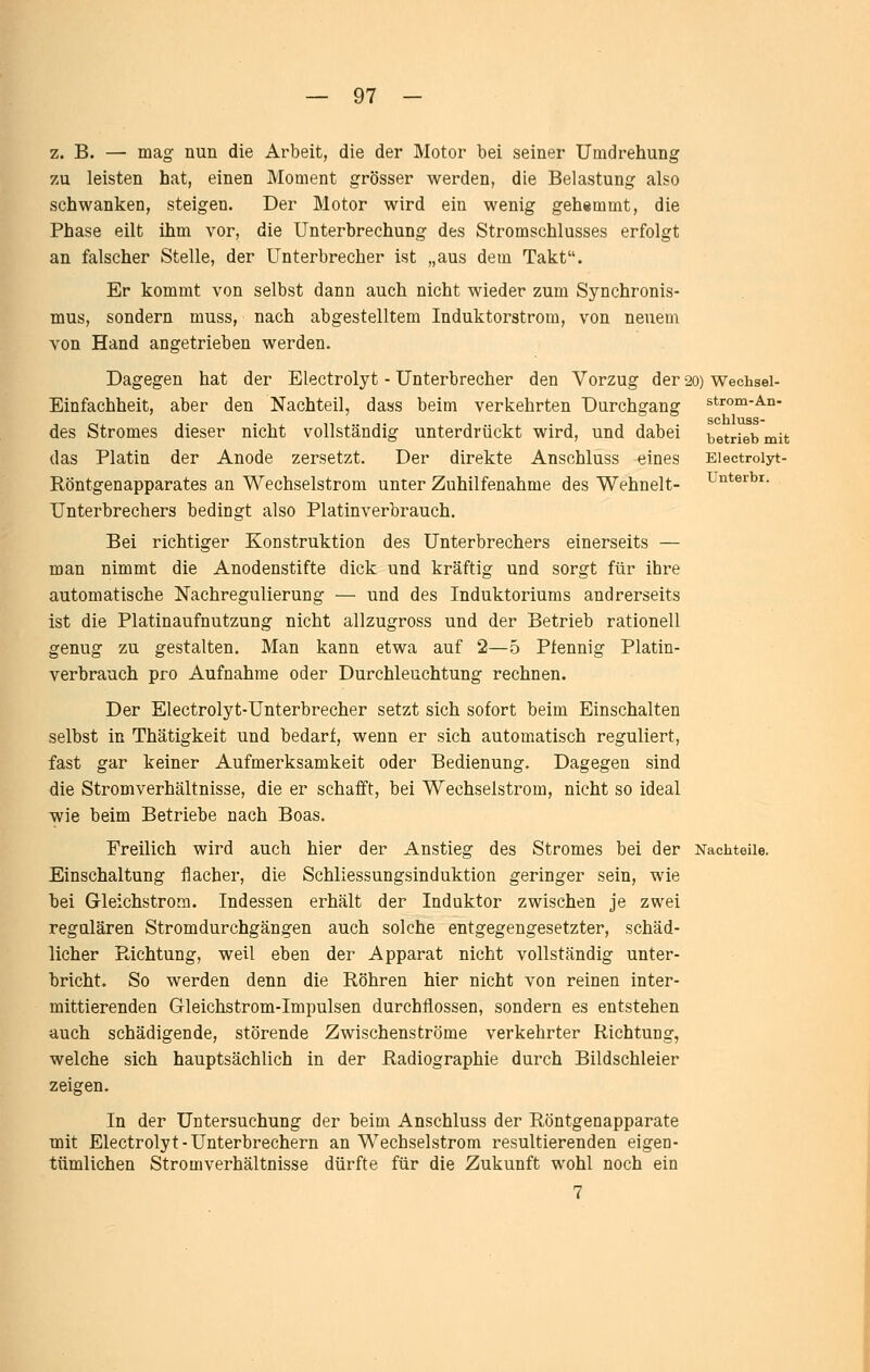 strom-An- schluss- betrieb mit Electrolyt- Unterbi. z. B. — mag nun die Arbeit, die der Motor bei seiner Umdrehung zu leisten hat, einen Moment grösser werden, die Belastung also schwanken, steigen. Der Motor wird ein wenig gehemmt, die Phase eilt ihm vor, die Unterbrechung des Stromschlusses erfolgt an falscher Stelle, der Unterbrecher ist „aus dem Takt. Er kommt von selbst dann auch nicht wieder zum Synchronis- mus, sondern muss, nach abgestelltem Induktorstrom, von neuem von Hand angetrieben werden. Dagegen hat der Electrolyt - Unterbrecher den Vorzug der 20) Wechsei- Einfachheit, aber den Nachteil, dass beim verkehrten Durchgang des Stromes dieser nicht vollständig unterdrückt wird, und dabei das Platin der Anode zersetzt. Der direkte Anschluss eines Röntgenapparates an Wechselstrom unter Zuhilfenahme des Wehnelt- Unterbrechers bedingt also Platinverbrauch. Bei richtiger Konstruktion des Unterbrechers einerseits — man nimmt die Anodenstifte dick und kräftig und sorgt für ihre automatische Nachregulierung — und des Induktoriums andrerseits ist die Platinaufnutzung nicht allzugross und der Betrieb rationell genug zu gestalten. Man kann etwa auf 2—5 Pfennig Platin- verbrauch pro Aufnahme oder Durchleuchtung rechnen. Der Electrolyt-Unterbrecher setzt sich sofort beim Einschalten selbst in Thätigkeit und bedarf, wenn er sich automatisch reguliert, fast gar keiner Aufmerksamkeit oder Bedienung. Dagegen sind die Stromverhältnisse, die er schafft, bei Wechselstrom, nicht so ideal wie beim Betriebe nach Boas. Freilich wird auch hier der Anstieg des Stromes bei der Nachteile. Einschaltung flacher, die Schliessungsinduktion geringer sein, wie bei Gleichstrom. Indessen erhält der Induktor zwischen je zwei regulären Stromdurchgängen auch solche entgegengesetzter, schäd- licher Richtung, weil eben der Apparat nicht vollständig unter- bricht. So werden denn die Röhren hier nicht von reinen inter- mittierenden Gleichstrom-Impulsen durchflössen, sondern es entstehen auch schädigende, störende Zwischenströme verkehrter Richtung, welche sich hauptsächlich in der Radiographie durch Bildschleier zeigen. In der Untersuchung der beim Anschluss der Röntgenapparate mit Electrolyt-Unterbrechern an Wechselstrom resultierenden eigen- tümlichen Stromverhältnisse dürfte für die Zukunft wohl noch ein