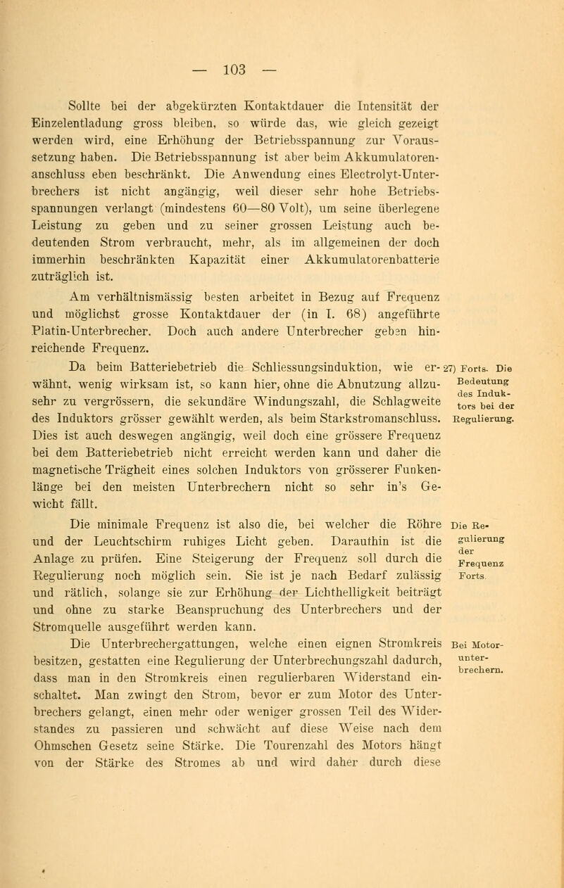 Sollte bei der abgekürzten Kontaktdauer die Intensität der Einzelentladung gross bleiben, so würde das, wie gleich gezeigt werden wird, eine Erhöhung der Betriebsspannung zur Voraus- setzung haben. Die Betriebsspannung ist aber beim Akkumulatoren- anschluss eben beschränkt. Die Anwendung eines Electrolyt-Unter- brechers ist nicht angängig, weil dieser sehr hohe Betriebs- spannungen verlangt (mindestens 60—80 Volt), um seine überlegene Leistung zu geben und zu seiner grossen Leistung auch be- deutenden Strom verbraucht, mehr, als im allgemeinen der doch immerhin beschränkten Kapazität einer Akkumulatorenbatterie zuträglich ist. Am verhältnismässig besten arbeitet in Bezug auf Frequenz und möglichst grosse Kontaktdauer der (in L 68) angeführte Platin-Unterbrecher, Doch auch andere Unterbrecher geben hin- reichende Frequenz. Da beim Batteriebetrieb die Schliessungsinduktion, wie er- wähnt, wenig wirksam ist, so kann hier, ohne die Abnutzung allzu- sehr zu vergrössern, die sekundäre Windungszahl, die Schlagweite des Induktors grösser gewählt werden, als beim Starkstromanschluss. Dies ist auch deswegen angängig, weil doch eine grössere Frequenz bei dem Batteriebetrieb nicht erreicht werden kann und daher die magnetische Trägheit eines solchen Induktors von grösserer Funken- länge bei den meisten Unterbrechern nicht so sehr in's Ge- wicht fällt. Die minimale Frequenz ist also die, bei welcher die Röhre und der Leuchtschirm ruhiges Licht geben. Daraufhin ist die Anlage zu prüfen. Eine Steigerung der Frequenz soll durch die Regulierung noch möglich sein. Sie ist je nach Bedarf zulässig und rätlich, solange sie zur Erhöhung der Lichthelligkeit beiträgt und ohne zu starke Beanspruchung des Unterbrechers und der Stromquelle ausgeführt werden kann. Die Unterbrechergattungen, welche einen eignen Stromkreis besitzen, gestatten eine Regulierung der Unterbrechungszahl dadurch, dass man in den Stromkreis einen regulierbaren Widerstand ein- schaltet. Man zwingt den Strom, bevor er zum Motor des Unter- brechers gelangt, einen mehr oder weniger grossen Teil des Wider- standes zu passieren und schwächt auf diese Weise nach dem Ohmschen Gesetz seine Stärke. Die Tourenzahl des Motors hängt von der Stärke des Stromes ab und wird daher durch diese 27) Forts. Die Bedeutung des Induk- tors bei der Regulierung. Die Re- gulierung der Frequenz Forts. Bei Motor- unter- brechem.