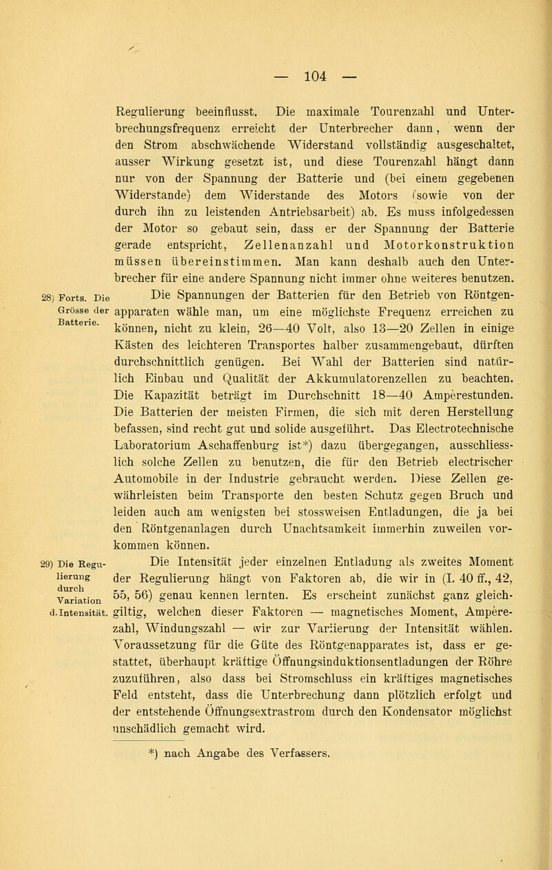 Regulierung beeinflusst. Die maximale Tourenzahl und Unter- brechungsfrequenz erreicht der Unterbrecher dann, wenn der den Strom abschwächende Widerstand vollständig ausgeschaltet, ausser Wirkung gesetzt ist, und diese Tourenzahl hängt dann nur von der Spannung der Batterie und (bei einem gegebenen Widerstände) dem Widerstände des Motors Tsowie von der durch ihn zu leistenden Antriebsarbeit) ab. Es muss infolgedessen der Motor so gebaut sein, dass er der Spannung der Batterie gerade entspricht, Zellenanzahl und Motorkonstruktion müssen übereinstimmen. Man kann deshalb auch den Unter- brecher für eine andere Spannung nicht immer ohne weiteres benutzen. 28) Forts. Die D^ß Spannungen der Batterien für den Betrieb von Röntgen- Grösse der apparaten wähle man, um eine möglichste Frequenz erreichen zu können, nicht zu klein, 26—40 Volt, also 13—20 Zellen in einige Kästen des leichteren Transportes halber zusammengebaut, dürften durchschnittlich genügen. Bei Wahl der Batterien sind natür- lich Einbau und Qualität der Akkumulatorenzellen zu beachten. Die Kapazität beträgt im Durchschnitt 18—40 Amperestunden. Die Batterien der meisten Firmen, die sich mit deren Herstellung befassen, sind recht gut und solide ausgeführt. Das Electrotechnische Laboratorium Aschaffenburg ist*) dazu übergegangen, ausschliess- lich solche Zellen zu benutzen, die für den Betrieb electrischer Automobile in der Industrie gebraucht werden. Diese Zellen ge- währleisten beim Transporte den besten Schutz gegen Bruch und leiden auch am wenigsten bei stossweisen Entladungen, die ja bei den Röntgenanlagen durch Unachtsamkeit immerhin zuweilen vor- kommen können. 29) Die Kegu- Die Intensität jeder einzelnen Entladung als zweites Moment lierung der Regulierung hängt von Faktoren ab, die wir in (L 40 ff., 42, Variation ^^' ^^) g^Dau kennen lernten. Es erscheint zunächst ganz gleich- d.Intensität, giltig, welchen dieser Faktoren — magnetisches Moment, Ampere- zahl, Windungszahl — «vir zar Variierung der Intensität wählen. Voraussetzung für die Güte des Röntgenapparates ist, dass er ge- stattet, überhaupt kräftige Öffnungsinduktionsentladungen der Röhre zuzuführen, also dass bei Stromschluss ein kräftiges magnetisches Feld entsteht, dass die Unterbrechung dann plötzlich erfolgt und der entstehende Öifnungsextrastrom durch den Kondensator möglichst unschädlich gemacht wird. *) nach Angabe des Verfassers.