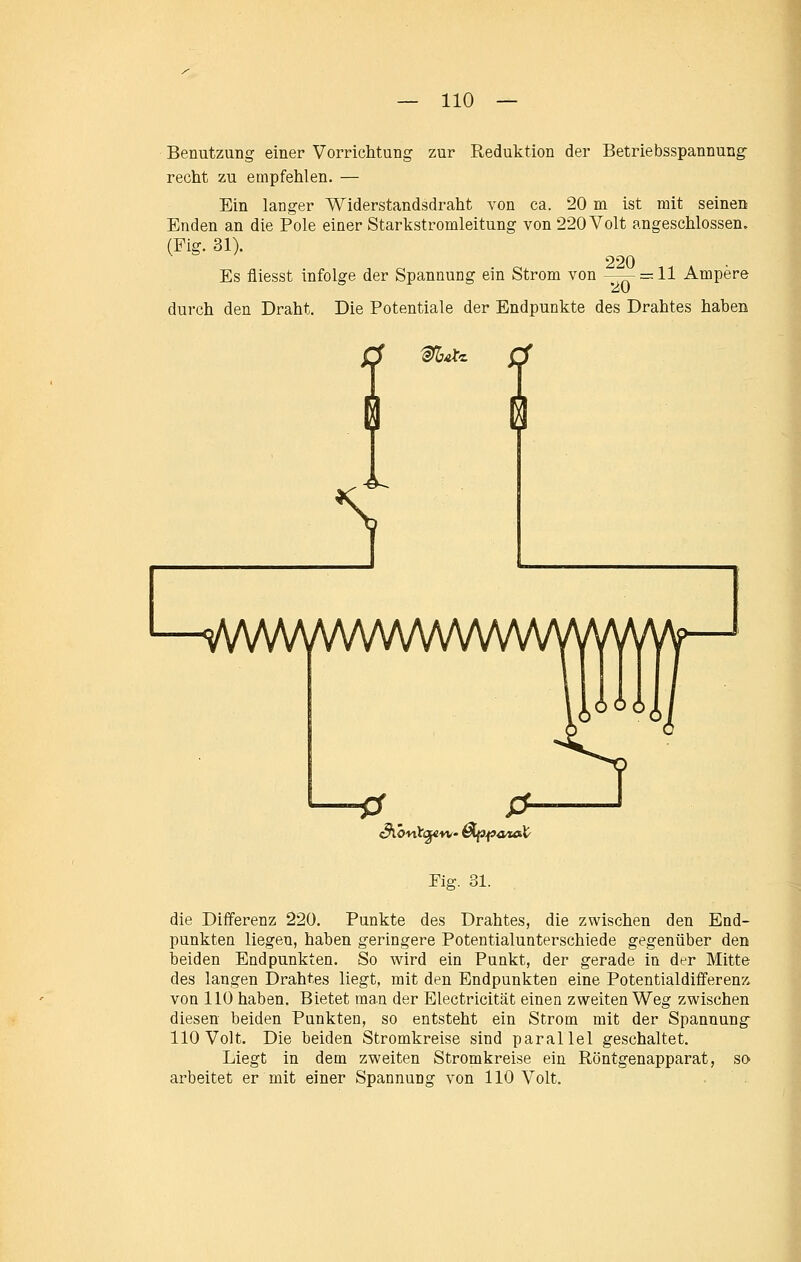 Benutzung einer Vorrichtung zur Reduktion der Betriebsspannung recht zu empfehlen. — Ein langer Widerstandsdraht von ca. 20 m ist mit seinen Enden an die Pole einer Starkstromleitung von 220 Volt angeschlossen. (Fig. 31). 220 Es fliesst infolge der Spannung ein Strom von -—- —11 Ampere durch den Draht. Die Potentiale der Endpunkte des Drahtes haben Sü>nt<^vi/- &ip-pa^tat' Pig. 31. die Differenz 220. Punkte des Drahtes, die zwischen den End- punkten liegen, haben geringere Potentialunterschiede gegenüber den beiden Endpunkten. So wird ein Punkt, der gerade in der Mitte des langen Drahtes liegt, mit den Endpunkten eine Potentialdifferenz von 110 haben. Bietet man der Electricität einen zweiten Weg zwischen diesen beiden Punkten, so entsteht ein Strom mit der Spannung 110 Volt. Die beiden Stromkreise sind parallel geschaltet. Liegt in dem zweiten Stromkreise ein Röntgenapparat, so arbeitet er mit einer Spannung von 110 Volt.