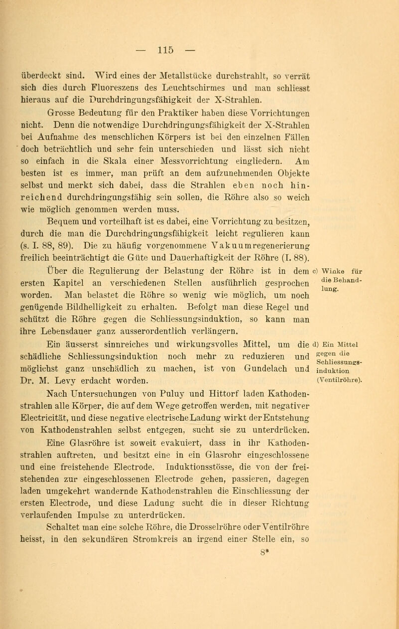 überdeckt sind. Wird eines der Metallstücke durchstrahlt, so verrät sich dies durch Fluoreszens des Leuchtschirmes und man schliesst hieraus auf die Durchdringungsfähigkeit der X-Strahlen. Grosse Bedeutung für den Praktiker haben diese Vorrichtungen nicht. Denn die notwendige Durchdringungsfähigkeit der X-Strahlen bei Aufnahme des menschlichen Körpers ist bei den einzelnen Fällen doch beträchtlich und sehr fein unterschieden und lässt sich nicht so einfach in die Skala einer Messvorrichtung eingliedern. Am besten ist es immer, man prüft an dem aufzunehmenden Objekte selbst und merkt sich dabei, dass die Strahlen eben noch hin- reichend durchdringungsfähig sein sollen, die Röhre also so weich wie möglich genommen werden muss. Bequem und vorteilhaft ist es dabei, eine Vorrichtung zu besitzen, durch die man die Durchdringungsfähigkeit leicht regulieren kann (s. I. 88, 89). Die zu häufig vorgenommene Vakuumregenerierung freilich beeinträchtigt die Güte und Dauerhaftigkeit der Röhre (I. 88), Über die Regulierung der Belastung der Röhre ist in dem c) Winke für ersten Kapitel an verschiedenen Stellen ausführlich gesprochen die Behand- lung, worden. Man belastet die Röhre so wenig wie möglich, um noch genügende Bildhelligkeit zu erhalten. Befolgt man diese Regel und schützt die Röhre gegen die Schliessungsinduktion, so kann man ihre Lebensdauer ganz ausserordentlich verlängern. Ein äusserst sinnreiches und wirkungsvolles Mittel, um die d) Ein Mittel schädliche Schliessungsinduktion noch mehr zu reduzieren und ^^^en die Schhessungs- möglichst ganz unschädlich zu machen, ist von Gundelach und Induktion Dr. M. Levy erdacht worden. (Ventiiröhre). Nach Untersuchungen von Puluy und Hittorf laden Kathoden- strahlen alle Körper, die auf dem Wege getroffen werden, mit negativer Electricität, und diese negative electrische Ladung wirkt der Entstehung von Kathodenstrahlen selbst entgegen, sucht sie zu unterdrücken. Eine Glasröhre ist soweit evakuiert, dass in ihr Kathoden- strahlen auftreten, und besitzt eine in ein Glasrohr eingeschlossene und eine freistehende Electrode. Induktionsstösse, die von der frei- stehenden zur eingeschlossenen Electrode gehen, passieren, dagegen laden umgekehrt wandernde Kathodenstrahlen die Einschliessung der ersten Electrode, und diese Ladung sucht die in dieser Richtung verlaufenden Impulse zu unterdrücken. Schaltet man eine solche Röhre, die Drosselröhre oder Ventilröhre heisst, in den sekundären Stromkreis an irgend einer Stelle ein, so 8*