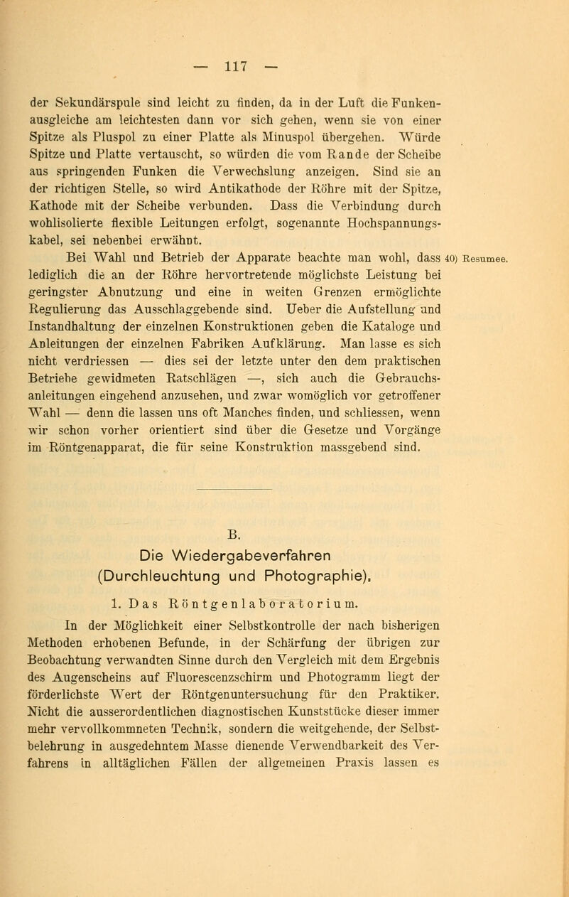 der Sekundärspule sind leicht zu finden, da in der Luft die Funken- ausgleiche am leichtesten dann vor sich gehen, wenn sie von einer Spitze als Pluspol zu einer Platte als Minuspol übergehen. Würde Spitze und Platte vertauscht, so würden die vom Rande der Scheibe aus springenden Funken die Verwechslung anzeigen. Sind sie an der richtigen Stelle, so wird Antikathode der Röhre mit der Spitze, Kathode mit der Scheibe verbunden. Dass die Verbindung durch wohlisolierte flexible Leitungen erfolgt, sogenannte Hochspannungs- kabel, sei nebenbei erwähnt. Bei Wahl und Betrieb der Apparate beachte man wohl, dass 40) Resümee. lediglich die an der Röhre hervortretende möglichste Leistung bei geringster Abnutzung und eine in weiten Grenzen ermöglichte Regulierung das Ausschlaggebende sind, lieber die Aufstellung und Instandhaltung der einzelnen Konstruktionen geben die Kataloge und Anleitungen der einzelnen Fabriken Aufklärung. Man lasse es sich nicht verdriessen — dies sei der letzte unter den dem praktischen Betriebe gewidmeten Ratschlägen —, sich auch die Gebrauchs- anleitungen eingehend anzusehen, und zwar womöglich vor getroffener Wahl — denn die lassen uns oft Manches finden, und schliessen, wenn wir schon vorher orientiert sind über die Gesetze und Vorgänge im Röntgenapparat, die für seine Konstruktion massgebend sind. B. Die Wiedergabeverfahren (Durchleuchtung und Photographie), 1. Das Röntgenlaboratorium. In der Möglichkeit einer Selbstkontrolle der nach bisherigen Methoden erhobenen Befunde, in der Schärfung der übrigen zur Beobachtung verwandten Sinne durch den Vergleich mit dem Ergebnis des Augenscheins auf Fluorescenzschirm und Photogramm liegt der förderlichste Wert der Röntgenuntersuchung für den Praktiker. Nicht die ausserordentlichen diagnostischen Kunststücke dieser immer mehr vervollkommneten Technik, sondern die weitgehende, der Selbst- belehrung in ausgedehntem Masse dienende Verwendbarkeit des Ver- fahrens in alltäglichen Fällen der allgemeinen Praxis lassen es