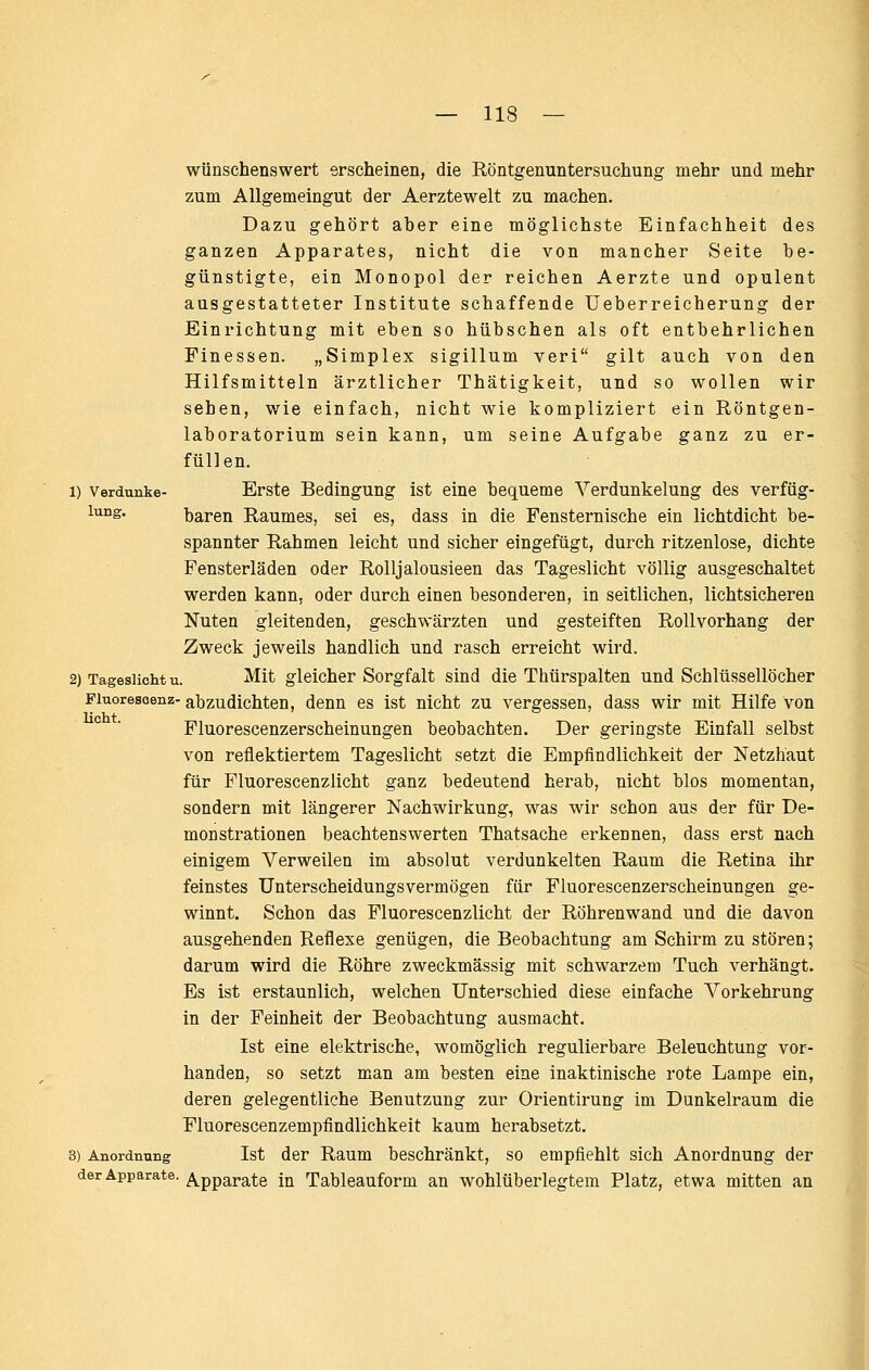 wünschenswert erscheinen, die Röntgenuntersuchung mehr und mehr zum Allgemeingut der Aerztewelt zu machen. Dazu gehört aber eine möglichste Einfachheit des ganzen Apparates, nicht die von mancher Seite be- günstigte, ein Monopol der reichen Aerzte und opulent ausgestatteter Institute schaffende Ueberreicherung der Einrichtung mit eben so hübschen als oft entbehrlichen Finessen. „Simplex sigillum veri gilt auch von den Hilfsmitteln ärztlicher Thätigkeit, und so wollen wir sehen, wie einfach, nicht wie kompliziert ein Röntgen- laboratorium sein kann, um seine Aufgabe ganz zu er- füllen. 1) Verdanke- Erste Bedingung ist eine bequeme Verdunkelung des verfüg- lung. baren Raumes, sei es, dass in die Fensternische ein lichtdicht be- spannter Rahmen leicht und sicher eingefügt, durch ritzenlose, dichte Fensterläden oder Rolljalousieen das Tageslicht völlig ausgeschaltet werden kann, oder durch einen besonderen, in seitlichen, lichtsichereu Nuten gleitenden, geschwärzten und gesteiften Rollvorhang der Zweck jeweils handlich und rasch erreicht wird. 2) Tageslicht u. Mit gleicher Sorgfalt sind die Thürspalten und Schlüssellöcher Fiuoresoenz- abzudichten, denn es ist nicht zu vergessen, dass wir mit Hilfe von Fluorescenzerscheinungen beobachten. Der geringste Einfall selbst von reflektiertem Tageslicht setzt die Empfindlichkeit der Netzhaut für Fluorescenzlicht ganz bedeutend herab, nicht blos momentan, sondern mit längerer Nachwirkung, was wir schon aus der für De- monstrationen beachtenswerten Thatsache erkennen, dass erst nach einigem Verweilen im absolut verdunkelten Raum die Retina ihr feinstes ünterscheidungsvermögen für Fluorescenzerscheinungen ge- winnt. Schon das Fluorescenzlicht der Röhrenwand und die davon ausgehenden Reflexe genügen, die Beobachtung am Schirm zu stören; darum wird die Röhre zweckmässig mit schwarzem Tuch verhängt. Es ist erstaunlich, welchen Unterschied diese einfache Vorkehrung in der Feinheit der Beobachtung ausmacht. Ist eine elektrische, womöglich regulierbare Beleuchtung vor- handen, so setzt man am besten eine inaktinische rote Lampe ein, deren gelegentliche Benutzung zur Orientirung im Dunkelraum die Fluorescenzempfindlichkeit kaum herabsetzt. 3) Anordnung Ist der Raum beschränkt, so empfiehlt sich Anordnung der der Apparate, ^.pparate in Tableauform an wohlüberlegtem Platz, etwa mitten an