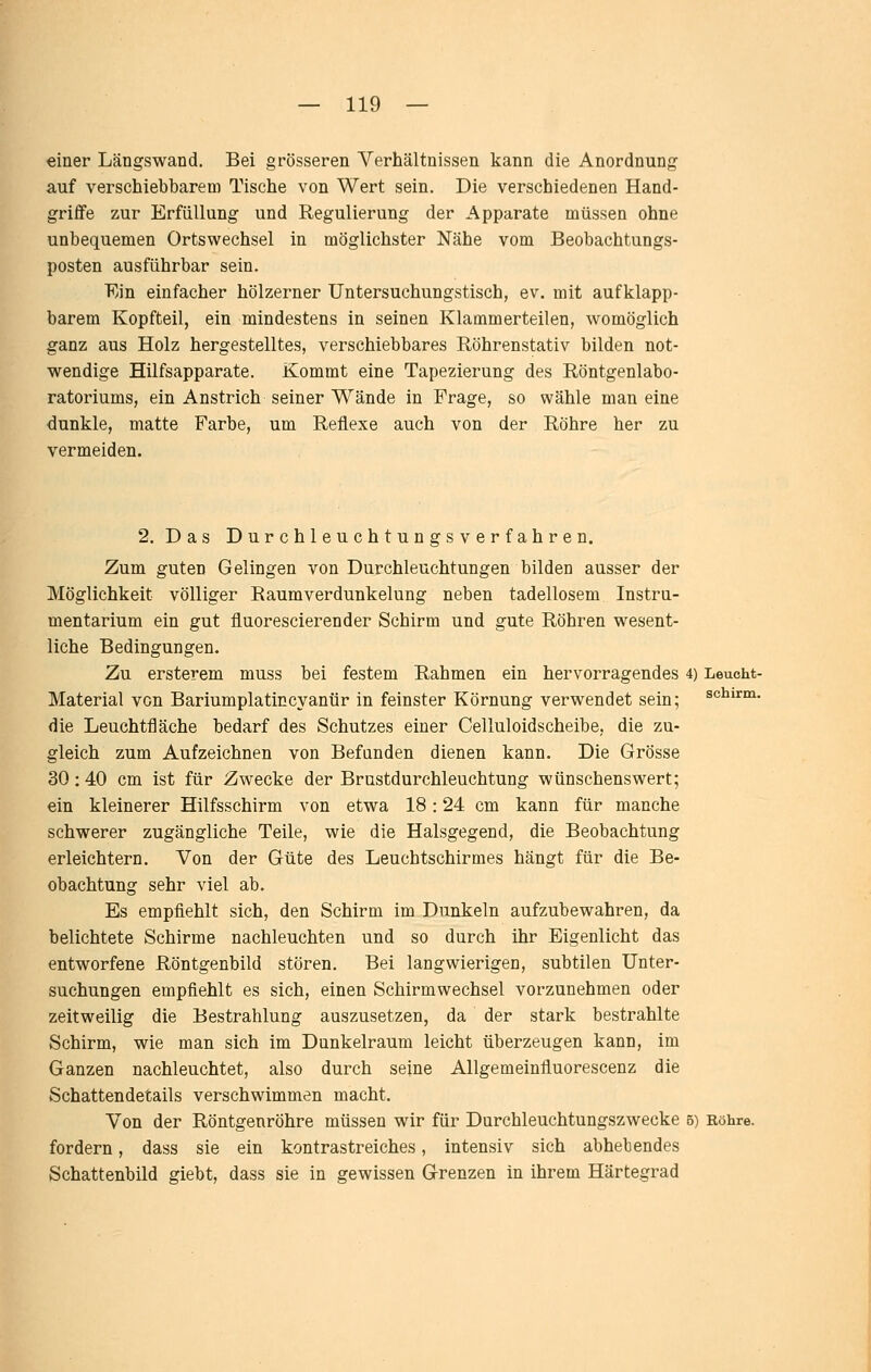 einer Längswand. Bei grösseren Verhältnissen kann die Anordnung auf verschiebbarem Tische von Wert sein. Die verschiedenen Hand- griffe zur Erfüllung und Regulierung der Apparate müssen ohne unbequemen Ortswechsel in möglichster Nähe vom Beobachtungs- posten ausführbar sein. Ein einfacher hölzerner Untersuchungstisch, ev, mit aufklapp- barem Kopfteil, ein mindestens in seinen Klammerteilen, womöglich ganz aus Holz hergestelltes, verschiebbares Röhrenstativ bilden not- wendige Hilfsapparate. Kommt eine Tapezierung des Röntgenlabo- ratoriums, ein Anstrich seiner Wände in Frage, so wähle man eine dunkle, matte Farbe, um Reflexe auch von der Röhre her zu vermeiden. 2. Das Durchleuchtungsverfahren. Zum guten Gelingen von Durchleuchtungen bilden ausser der Möglichkeit völliger Raumverdunkelung neben tadellosem Instru- mentarium ein gut fluorescierender Schirm und gute Röhren wesent- liche Bedingungen. Zu ersterem muss bei festem Rahmen ein hervorragendes 4) Leucht- Material von Bariumplatincyanür in feinster Körnung verwendet sein; schirm, die Leuchtfläche bedarf des Schutzes einer Celluloidscheibe, die zu- gleich zum Aufzeichnen von Befunden dienen kann. Die Grösse 30: 40 cm ist für Zwecke der Brustdurchleuchtung wünschenswert; ein kleinerer Hilfsschirm von etwa 18: 24 cm kann für manche schwerer zugängliche Teile, wie die Halsgegend, die Beobachtung erleichtern. Von der Güte des Leucbtschirmes hängt für die Be- obachtung sehr viel ab. Es empfiehlt sich, den Schirm im Dunkeln aufzubewahren, da belichtete Schirme nachleuchten und so durch ihr Eigenlicht das entworfene Röntgenbild stören. Bei langwierigen, subtilen Unter- suchungen empfiehlt es sich, einen Schirmwechsel vorzunehmen oder zeitweilig die Bestrahlung auszusetzen, da der stark bestrahlte Schirm, wie man sich im Dunkelraum leicht überzeugen kann, im Ganzen nachleuchtet, also durch seine Allgemeinfluorescenz die Schattendetails verschwimmen macht. Von der Röntgenröhre müssen wir für Durchleuchtungszwecke 5) Röhre, fordern, dass sie ein kontrastreiches, intensiv sich abhebendes Schattenbild giebt, dass sie in gewissen Grenzen in ihrem Härtegrad