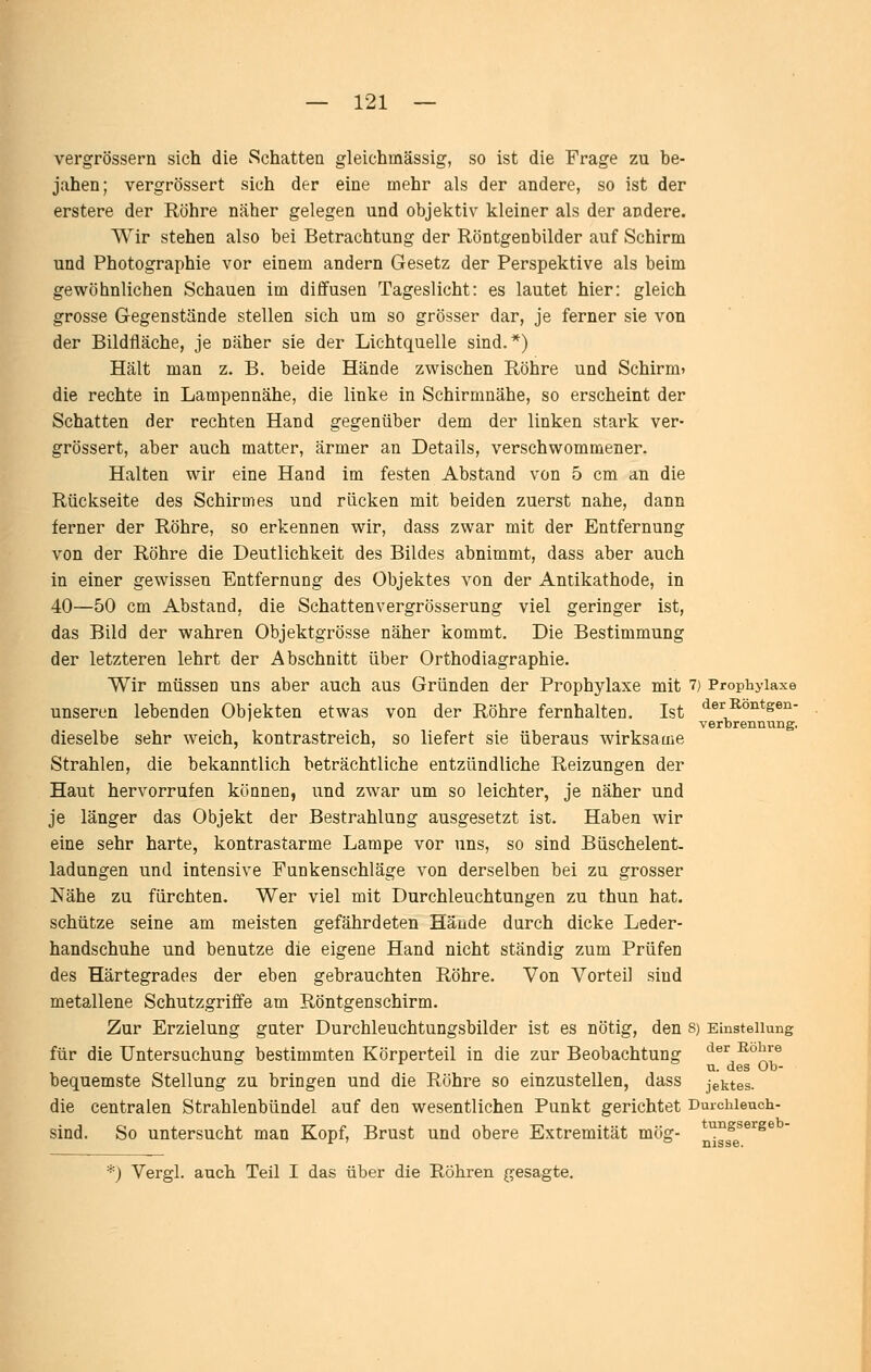 vergrössern sich die Schatten gleichinässig, so ist die Frage zu be- jahen; vergrössert sich der eine mehr als der andere, so ist der erstere der Röhre näher gelegen und objektiv kleiner als der andere. Wir stehen also bei Betrachtung der Röntgenbilder auf Schirm und Photographie vor einem andern Gesetz der Perspektive als beim gewöhnlichen Schauen im diffusen Tageslicht: es lautet hier: gleich grosse Gegenstände stellen sich um so grösser dar, je ferner sie von der Bildfläche, je näher sie der Lichtquelle sind.*) Hält man z. B. beide Hände zwischen Röhre und Schirm» die rechte in Lampennähe, die linke in Schirmnähe, so erscheint der Schatten der rechten Hand gegenüber dem der linken stark ver- grössert, aber auch matter, ärmer an Details, verschwommener. Halten wir eine Hand im festen Abstand von 5 cm an die Rückseite des Schirmes und rücken mit beiden zuerst nahe, dann ferner der Röhre, so erkennen wir, dass zwar mit der Entfernung von der Röhre die Deutlichkeit des Bildes abnimmt, dass aber auch in einer gewissen Entfernung des Objektes von der Antikathode, in 40—50 cm Abstand, die Schattenvergrösserung viel geringer ist, das Bild der wahren Objektgrösse näher kommt. Die Bestimmung der letzteren lehrt der Abschnitt über Orthodiagraphie. Wir müssen uns aber auch aus Gründen der Prophylaxe mit 7) Prophylaxe unseren lebenden Objekten etwas von der Röhre fernhalten. Ist ^^r-Rontgen- verDrennung, dieselbe sehr weich, kontrastreich, so liefert sie überaus wirksame Strahlen, die bekanntlich beträchtliche entzündliche Reizungen der Haut hervorrufen können, und zwar um so leichter, je näher und je länger das Objekt der Bestrahlung ausgesetzt ist. Haben wir eine sehr harte, kontrastarme Lampe vor uns, so sind Büschelent. ladungen und intensive Funkenschläge von derselben bei zu grosser Nähe zu fürchten. Wer viel mit Durchleuchtungen zu thun hat. schütze seine am meisten gefährdeten Häude durch dicke Leder- handschuhe und benutze die eigene Hand nicht ständig zum Prüfen des Härtegrades der eben gebrauchten Röhre. Von Vorteil sind metallene Schutzgriffe am Röntgenschirm. Zur Erzielung guter Durchleuchtungsbilder ist es nötig, den 8) Einsteilung für die Untersuchung bestimmten Körperteil in die zur Beobachtung ^^^ Rohre ° ^  u. des Ob- bequemste Stellung zu bringen und die Röhre so einzustellen, dass jektes. die centralen Strahlenbündel auf den wesentlichen Punkt gerichtet Durchieuch- sind. So untersucht man Kopf, Brust und obere Extremität mög- ^^'^s^^'s^ nisse. *) Vergl. auch Teil I das über die Röhren {gesagte.