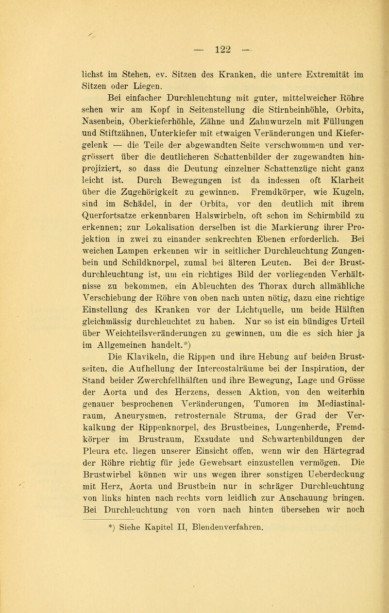 liehst im Stehen, ev. Sitzen des Kranken, die untere Extremität im Sitzen oder Liegen. Bei einfacher Durchleuchtung mit guter, mittelweicher Röhre sehen wir am Kopf in Seitenstellung die Stirnbeinhöhle, Orbita, Nasenbein, Oberkieferhöhle, Zähne und Zahnwurzeln mit Füllungen und Stiftzähnen, Unterkiefer mit etwaigen Veränderungen und Kiefer- gelenk — die Teile der abgewandten Seite verschwommen und ver- grössert über die deutlicheren Schattenbilder der zugewandten hin- projiziert, so dass die Deutung einzelner Schattenzüge nicht ganz leicht ist. Durch Bewegungen ist da indessen oft Klarheit über die Zugehörigkeit zu gewinnen. Fremdkörper, wie Kugeln, sind im Schädel, in der Orbita, vor den deutlich mit ihrem Querfortsatze erkennbaren Halswirbeln, oft schon im Schirmbild zu erkennen; zur Lokalisation derselben ist die Markierung ihrer Pro- jektion in zwei zu einander senkrechten Ebenen erforderlich. Bei weichen Lampen erkennen wir in seitlicher Durchleuchtung Zungen- bein und Schildknorpel, zumal bei älteren Leuten. Bei der Brust- durchleuchtung ist, um ein richtiges Bild der vorliegenden Verhält- nisse zu bekommen, ein Ableuchten des Thorax durch allmähliche Verschiebung der Röhre von oben nach unten nötig, dazu eine richtige Einstellung des Kranken vor der Lichtquelle, um beide Hälften gleichmässig durchleuchtet zu haben. Nur so ist ein bündiges Urteil über Weichteilsveränderungen zu gewinnen, um die es sich hier ja im Allgemeinen handelt.*) Die Klavikeln, die Rippen und ihre Hebung auf beiden Brust- seiten, die Aufhellung der Intercostalräume bei der Inspiration, der Stand beider Zwerchfellhälften und ihre Bewegung, Lage und Grösse der Aorta und des Herzens, dessen Aktion, von den weiterhin genauer besprochenen Veränderungen, Tumoren im Mediastinal- raum, Aneurysmen, retrosternale Struma, der Grad der Ver- kalkung der Rippenknorpel, des Brustbeines, Lungenherde, Fremd- körper im Brustraum, Exsudate und Schwartenbildungen der Pleura etc. liegen unserer Einsicht offen, wenn wir den Härtegrad der Röhre richtig für jede Gewebsart einzustellen vermögen. Die Brustwirbel können wir uns wegen ihrer sonstigen üeberdeckung mit Herz, Aorta und Brustbein nur in schräger Durchleuchtung von links hinten nach rechts vorn leidlich zur Anschauung bringen. Bei Durchleuchtung von vorn nach hinten übersehen wir noch Siehe Kapitel II, Blendenverfahren.