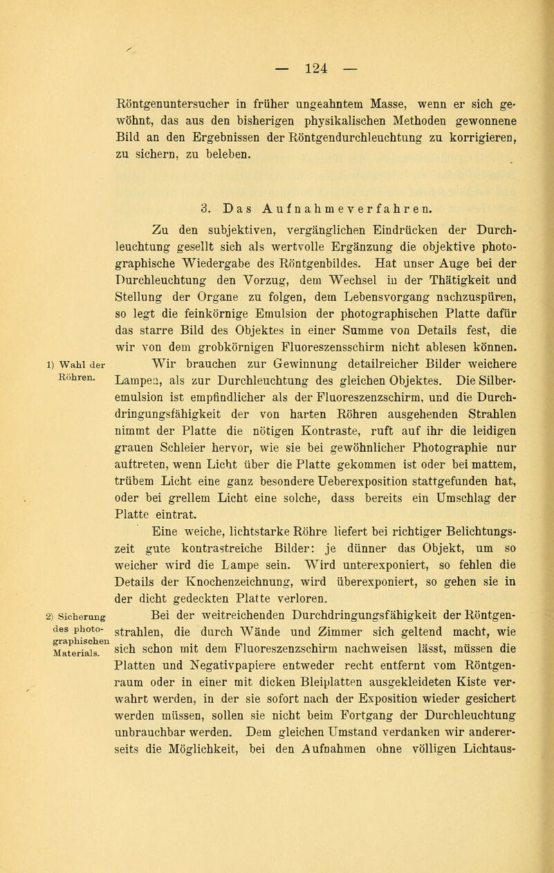 Röntgenuntersucher in früher ungeahntem Masse, wenn er sich ge- wöhnt, das aus den bisherigen physikalischen Methoden gewonnene Bild an den Ergebnissen der Röntgendurchleuchtung zu korrigieren, zu sichern, zu beleben. 1) Wahl der Köhren, 3. Das Aufnahmeverfahren. Zu den subjektiven, vergänglichen Eindrücken der Durch- leuchtung gesellt sich als wertvolle Ergänzung die objektive photo- graphische Wiedergabe des Röntgenbildes. Hat unser Auge bei der Durchleuchtung den Vorzug, dem Wechsel iu der Thätigkeit und Stellung der Organe zu folgen, dem Lebensvorgang nachzuspüren, so legt die feinkörnige Emulsion der photographischen Platte dafür das starre Bild des Objektes in einer Summe von Details fest, die wir von dem grobkörnigen Fluoreszensschirm nicht ablesen können. Wir brauchen zur Gewinnung detailreicher Bilder weichere Lampea, als zur Durchleuchtung des gleichen Objektes. Die Silber- emulsion ist empfindlicher als der Fluoreszenzschirm, und die Durch- dringungsfähigkeit der von harten Röhren ausgehenden Strahlen nimmt der Platte die nötigen Kontraste, ruft auf ihr die leidigen grauen Schleier hervor, wie sie bei gewöhnlicher Photographie nur auftreten, wenn Licht über die Platte gekommen ist oder bei mattem, trübem Licht eine ganz besondere Ueberexposition stattgefunden hat, oder bei grellem Licht eine solche, dass bereits ein Umschlag der Platte eintrat. Eine weiche, lichtstarke Röhre liefert bei richtiger Belichtungs- zeit gute kontrastreiche Bilder: je dünner das Objekt, um so weicher wird die Lampe sein. Wird unterexponiert, so fehlen die Details der Knochenzeichnung, wird überexponiert, so gehen sie in der dicht gedeckten Platte verloren. Bei der weitreichenden Durchdringungsfähigkeit der Röntgen- des photo- strahlen, die durch Wände und Zimmer sich geltend macht, wie Materials. ^^^^ schou mit dem Fluoreszenzschirm nachweisen lässt, müssen die Platten und Negativpapiere entweder recht entfernt vom Röntgen- raum oder in einer mit dicken Bleiplatten ausgekleideten Kiste ver- wahrt werden, in der sie sofort nach der Exposition wieder gesichert werden müssen, sollen sie nicht beim Fortgang der Durchleuchtung unbrauchbar werden. Dem gleichen Umstand verdanken wir anderer- seits die Möglichkeit, bei den Aufnahmen ohne völligen Lichtaus- 2) Sicherung