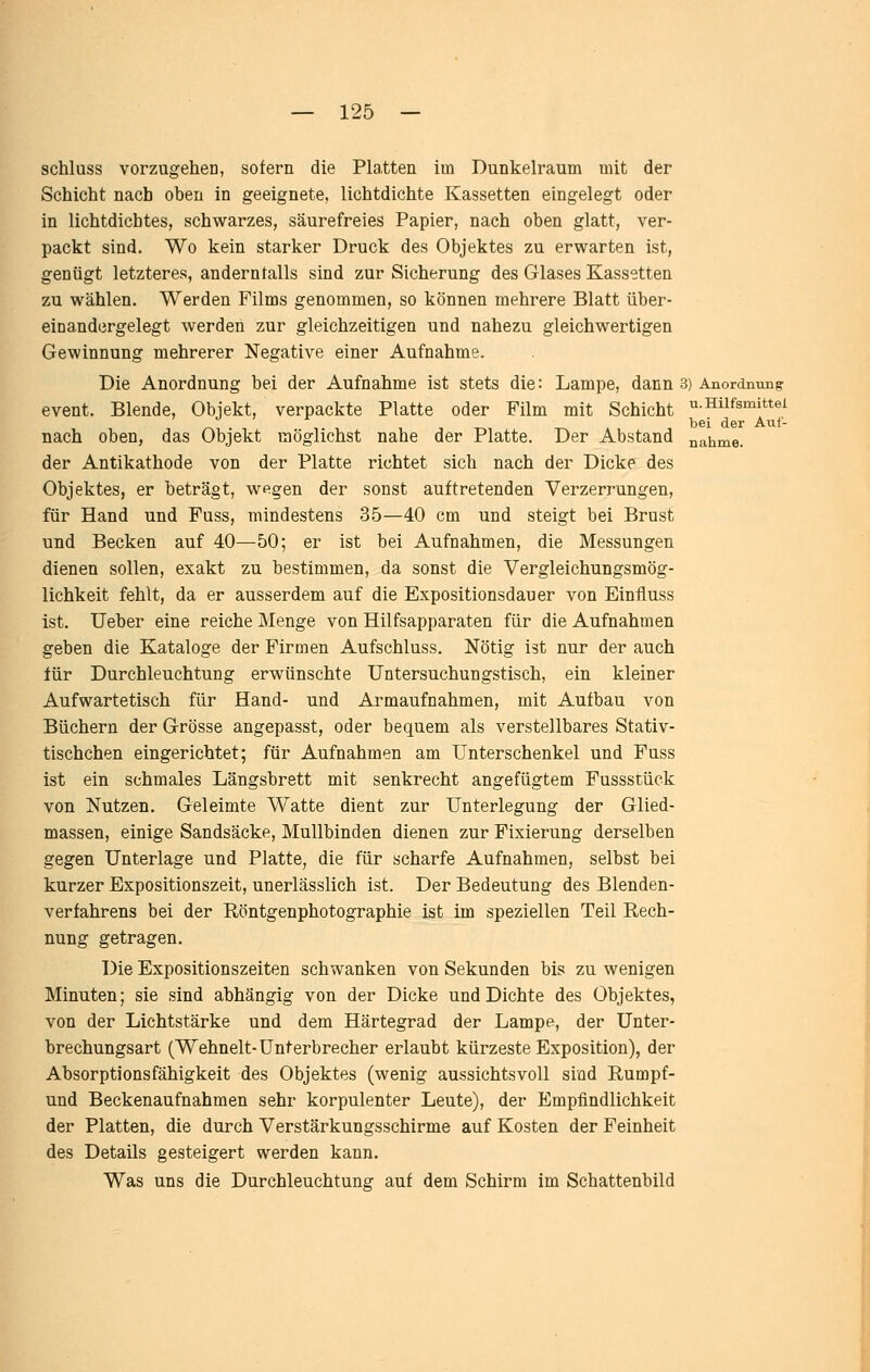 u. Hilfsmittel bei der Auf- nahme. schluss vorzugehen, sofern die Platten im Dunkelraum mit der Schicht nach oben in geeignete, lichtdichte Kassetten eingelegt oder in lichtdichtes, schwarzes, säurefreies Papier, nach oben glatt, ver- packt sind. Wo kein starker Druck des Objektes zu erwarten ist, genügt letzteres, andernfalls sind zur Sicherung des Glases Kassetten zu wählen. Werden Films genommen, so können mehrere Blatt über- einandergelegt werden zur gleichzeitigen und nahezu gleichwertigen Gewinnung mehrerer Negative einer Aufnahme. Die Anordnung bei der Aufnahme ist stets die: Lampe, dann 3) Anordnung event. Blende, Objekt, verpackte Platte oder Film mit Schicht nach oben, das Objekt möglichst nahe der Platte. Der Abstand der Antikathode von der Platte richtet sich nach der Dicke des Objektes, er beträgt, wegen der sonst auftretenden Verzerrungen, für Hand und Fuss, mindestens 35—40 cm und steigt bei Brust und Becken auf 40—50; er ist bei Aufnahmen, die Messungen dienen sollen, exakt zu bestimmen, da sonst die Vergleichungsmög- lichkeit fehlt, da er ausserdem auf die Expositionsdauer von Einfluss ist. Ueber eine reiche Menge von Hilfsapparaten für die Aufnahmen geben die Kataloge der Firmen Aufschluss. Nötig ist nur der auch für Durchleuchtung erwünschte Untersuchungstisch, ein kleiner Aufwartetisch für Hand- und Armaufnahmen, mit Aufbau von Büchern der Grösse angepasst, oder bequem als verstellbares Stativ- tischchen eingerichtet; für Aufnahmen am Unterschenkel und Fuss ist ein schmales Längsbrett mit senkrecht angefügtem Fussstück von Nutzen. Geleimte Watte dient zur Unterlegung der Glied- massen, einige Sandsäcke, Mullbinden dienen zur Fixierung derselben gegen Unterlage und Platte, die für scharfe Aufnahmen, selbst bei kurzer Expositionszeit, unerlässlich ist. Der Bedeutung des Blenden- verfahrens bei der Eöntgenphotographie ist im speziellen Teil Rech- nung getragen. Die Expositionszeiten schwanken von Sekunden bis zu wenigen Minuten; sie sind abhängig von der Dicke und Dichte des Objektes, von der Lichtstärke und dem Härtegrad der Lampe, der Unter- brechungsart (Wehnelt-Unterbrecher erlaubt kürzeste Exposition), der Absorptionsfähigkeit des Objektes (wenig aussichtsvoll sind Rumpf- und Beckenaufnahmen sehr korpulenter Leute), der Empfindlichkeit der Platten, die durch Verstärkungsschirme auf Kosten der Feinheit des Details gesteigert werden kann. Was uns die Durchleuchtung auf dem Schirm im Schattenbild