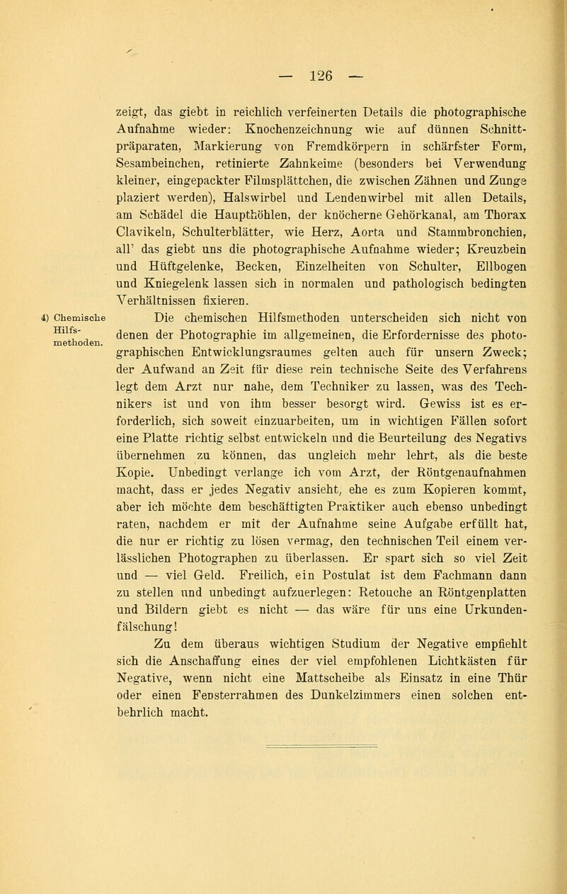 4) Chemische Hilfs- methoden. zeigt, das giebt in reichlich verfeinerten Details die photographische Aufnahme wieder: Knochenzeichnung wie auf dünnen Schnitt- präparaten, Markierung von Fremdkörpern in schärfster Form, Sesambeinchen, retinierte Zahnkeime (besonders bei Verwendung kleiner, eingepackter Filmsplättchen, die zwischen Zähnen und Zunge plaziert werden), Halswirbel und Lendenwirbel mit allen Details, am Schädel die Haupthöhlen, der knöcherne Gehörkanal, am Thorax Clavikeln, Schulterblätter, wie Herz, Aorta und Stammbronchien, all' das giebt uns die photographische Aufnahme wieder; Kreuzbein und Hüftgelenke, Becken, Einzelheiten von Schulter, Ellbogen und Kniegelenk lassen sich in normalen und pathologisch bedingten Verhältnissen fixieren. Die chemischen Hilfsmethoden unterscheiden sich nicht von denen der Photographie im allgemeinen, die Erfordernisse des photo- graphischen Entwicklungsraumes gelten auch für unsern Zweck; der Aufwand an Zeit für diese rein technische Seite des Verfahrens legt dem Arzt nur nahe, dem Techniker zu lassen, was des Tech- nikers ist und von ihm besser besorgt wird. Gewiss ist es er- forderlich, sich soweit einzuarbeiten, um in wichtigen Fällen sofort eine Platte richtig selbst entwickeln und die Beurteilung des Negativs übernehmen zu können, das ungleich mehr lehrt, als die beste Kopie. Unbedingt verlange ich vom Arzt, der Röntgenaufnahmen macht, dass er jedes Negativ ansieht^ ehe es zum Kopieren kommt, aber ich möchte dem beschäftigten Praktiker auch ebenso unbedingt raten, nachdem er mit der Aufnahme seine Aufgabe erfüllt hat, die hur er richtig zu lösen vermag, den technischen Teil einem ver- lässlichen Photographen zu überlassen. Er spart sich so viel Zeit und — viel Geld. Freilich, ein Postulat ist dem Fachmann dann zu stellen und unbedingt aufzuerlegen: Retouche an Röntgenplatten und Bildern giebt es nicht — das wäre für uns eine Urkunden- fälschung! Zu dem überaus wichtigen Studium der Negative empfiehlt sich die Anschaffung eines der viel empfohlenen Lichtkästen für Negative, wenn nicht eine Mattscheibe als Einsatz in eine Thür oder einen Fensterrahmen des Dunkelzimmers einen solchen ent- behrlich macht.