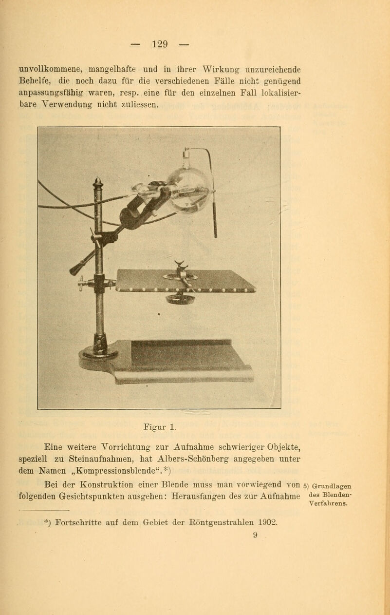 unvollkommene, mangelhafte und in ihrer Wirkung unzureichende Behelfe, die noch dazu für die verschiedenen Fälle nicht genügend anpassungsfähig waren, resp. eine für den einzelnen Fall lokalisier- bare Verwendung nicht zuliessen. Fig-ur 1. Eine weitere Vorrichtung zur Aufnahme schwieriger Objekte, speziell zu Steinaufnahmen, hat Albers-Schönberg angegeben unter dem Namen „Kompressionsblende.*) Bei der Konstruktion einer Blende muss man vorwiegend von 5) Grundlagen folgenden Gesichtspunkten ausgehen: Herausfangen des zur Aufnahme ^^^ Bienden- Verfalirens. *) Fortscbritte auf dem G-ebiet der Röntgenstrahlen 1902. 9