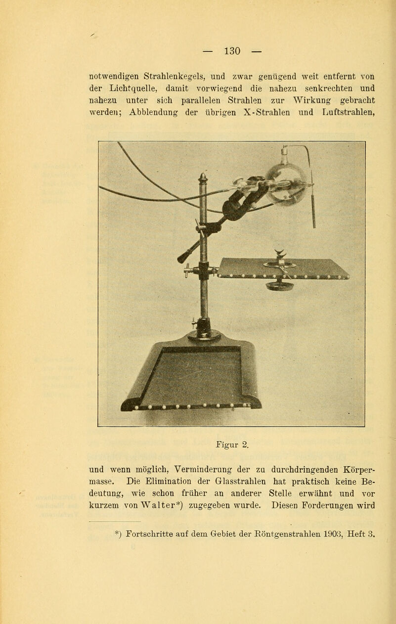 notwendigen Strahlenkegels, und zwar genügend weit entfernt von der Lichtquelle, damit vorwiegend die nahezu senkrechten und nahezu unter sich parallelen Strahlen zur Wirkung gebracht werden; Abbiendung der übrigen X-Strahlen und Luftstrahlen, Figur 2. und wenn möglich, Verminderung der zu durchdringenden Körper- masse. Die Elimination der Glasstrahlen hat praktisch keine Be- deutung, wie schon früher an anderer Stelle erwähnt und vor kurzem von Walter*) zugegeben wurde. Diesen Forderungen wird ^) Fortschritte auf dem Gebiet der Röntgenstrahlen 1903, Heft 3.