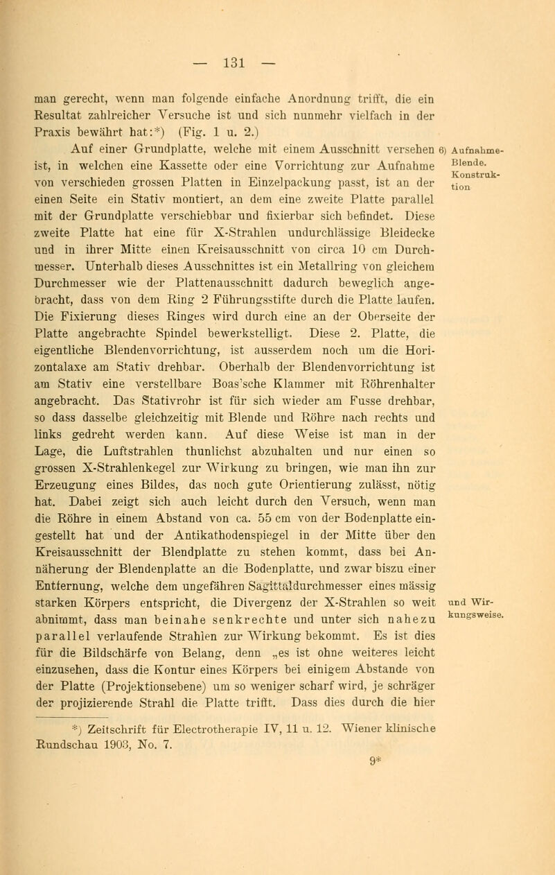 Blende. Konstrak- tion man gerecht, wenn man folgende einfache Anordnung tritft, die ein Resultat zahlreicher Versuche ist und sich nunmehr vielfach in der Praxis bewährt hat:*) (Fig. 1 u. 2.) Auf einer Grundplatte, welche mit einem Ausschnitt versehen 6) Aufnahme ist, in welchen eine Kassette oder eine Vorrichtung zur Aufnahme von verschieden grossen Platten in Einzelpackung passt, ist an der einen Seite ein Stativ montiert, an dem eine zweite Platte parallel mit der Grundplatte verschiebbar und fixierbar sich befindet. Diese zweite Platte hat eine für X-Strahlen undurchlässige Bleidecke und in ihrer Mitte einen Kreisausschnitt von circa 10 cm Durch- messer. Unterhalb dieses Ausschnittes ist ein Metallring von gleichem Durchmesser wie der Plattenausschnitt dadurch beweglich ange- bracht, dass von dem Ring 2 Führungsstifte durch die Platte laufen. Die Fixierung dieses Ringes wird durch eine an der Oberseite der Platte angebrachte Spindel bewerkstelligt. Diese 2. Platte, die eigentliche Blendenvorrichtung, ist ausserdem noch um die Hori- zontalaxe am Stativ drehbar. Oberhalb der Blendenvorrichtung ist am Stativ eine verstellbare Boas'sche Klammer mit Röhrenhalter angebracht. Das Stativrohr ist für sich wieder am Fusse drehbar, so dass dasselbe gleichzeitig mit Blende und Röhre nach rechts und links gedreht werden kann. Auf diese Weise ist man in der Lage, die Luftstrahlen thunlichst abzuhalten und nur einen so grossen X-Strahlenkegel zur Wirkung zu bringen, wie man ihn zur Erzeugung eines Bildes, das noch gute Orientierung zulässt, nötig hat. Dabei zeigt sich auch leicht durch den Versuch, wenn man die Röhre in einem Abstand von ca. 55 cm von der Bodenplatte ein- gestellt hat und der Antikathodenspiegel in der Mitte über den Kreisausschnitt der Blendplatte zu stehen kommt, dass bei An- näherung der Blendenplatte an die Bodenplatte, und zwar biszu einer Entfernung, welche dem ungefähren Sagittaldurchmesser eines massig starken Körpers entspricht, die Divergenz der X-Strahlen so weit abnimmt, dass man beinahe senkrechte und unter sich nahezu parallel verlaufende Strahlen zur Wirkung bekommt. Es ist dies für die Bildschärfe von Belang, denn „es ist ohne weiteres leicht einzusehen, dass die Kontur eines Körpers bei einigem Abstände von der Platte (Projektionsebene) um so weniger scharf wird, je schräger der projizierende Strahl die Platte trifft. Dass dies durch die hier und Wir- kungsweise. '■^'■) Zeitschrift für Electrotherapie IV, 11 u. 12. Wiener klinische Rundschau 1903, No. 7. 9*