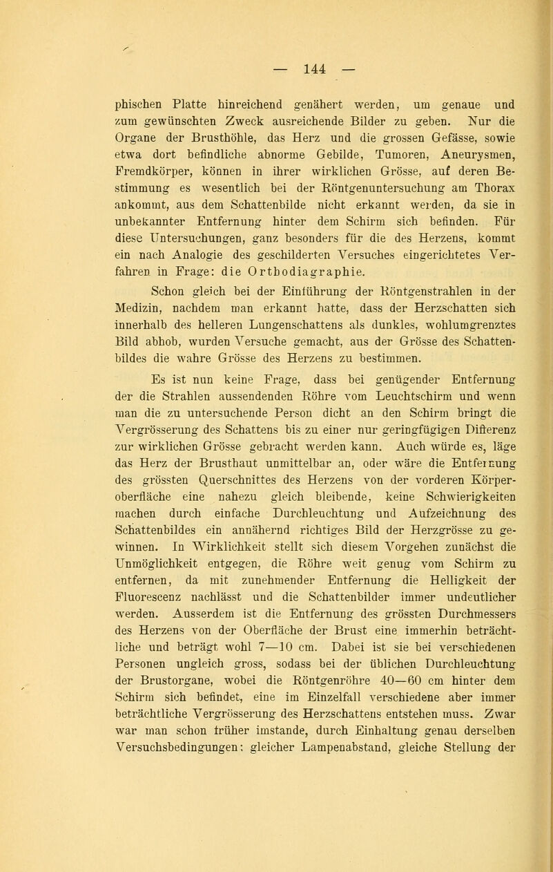 phischen Platte hinreichend genähert werden, um genaue und zum gewünschten Zweck ausreichende Bilder zu geben. Nur die Organe der Brusthöhle, das Herz und die grossen Gefässe, sowie etwa dort befindliche abnorme Gebilde, Tumoren, Aneurysmen, Fremdkörper, können in ihrer wirklichen Grösse, auf deren Be- stimmung es wesentlich bei der Röntgenuntersuchung am Thorax ankommt, aus dem Schattenbilde nicht erkannt werden, da sie in unbekannter Entfernung hinter dem Schirm sich befinden. Für diese Untersuchungen, ganz besonders für die des Herzens, kommt ein nach Analogie des geschilderten Versuches eingerichtetes A^'er- fahren in Frage: die Orthodiagraphie. Schon gleich bei der Einführung der Köntgenstrahlen in der Medizin, nachdem man erkannt hatte, dass der Herzschatten sich innerhalb des helleren Lungenschattens als dunkles, wohlumgrenztes Bild abhob, wurden Versuche gemacht, aus der Grösse des Schatten- bildes die wahre Grösse des Herzens zu bestimmen. Es ist nun keine Frage, dass bei genügender Entfernung der die Strahlen aussendenden Röhre vom Leuchtschirm und wenn man die zu untersuchende Person dicht an den Schirm bringt die Vergrösserung des Schattens bis zu einer nur geringfügigen Difi:erenz zur wirklichen Grösse gebracht werden kann. Auch würde es, läge das Herz der Brusthaut unmittelbar an, oder wäre die Entfernung des grössten Querschnittes des Herzens von der vorderen Körper- oberfläche eine nahezu gleich bleibende, keine Schwierigkeiten machen durch einfache Durchleuchtung und Aufzeichnung des Schattenbildes ein annähernd richtiges Bild der Herzgrösse zu ge- winnen. In Wirklichkeit stellt sich diesem Vorgehen zunächst die Unmöglichkeit entgegen, die Röhre weit genug vom Schirm zu entfernen, da mit zunehmender Entfernung die Helligkeit der Fluorescenz nachlässt und die Schattenbilder immer undeutlicher werden. Ausserdem ist die Entfernung des grössten Durchmessers des Herzens von der Oberfläche der Brust eine immerhin beträcht- liche und beträgt wohl 7—10 cm. Dabei ist sie bei verschiedenen Personen ungleich gross, sodass bei der üblichen Durchleuchtung der Brustorgane, wobei die Röntgenröhre 40—60 cm hinter dem Schirm sich befindet, eine im Einzelfall verschiedene aber immer beträchtliche Vergrösserung des Herzschattens entstehen muss. Zwar war man schon früher imstande, durch Einhaltung genau derselben Versuchsbedingungen; gleicher Lampenabstand, gleiche Stellung der