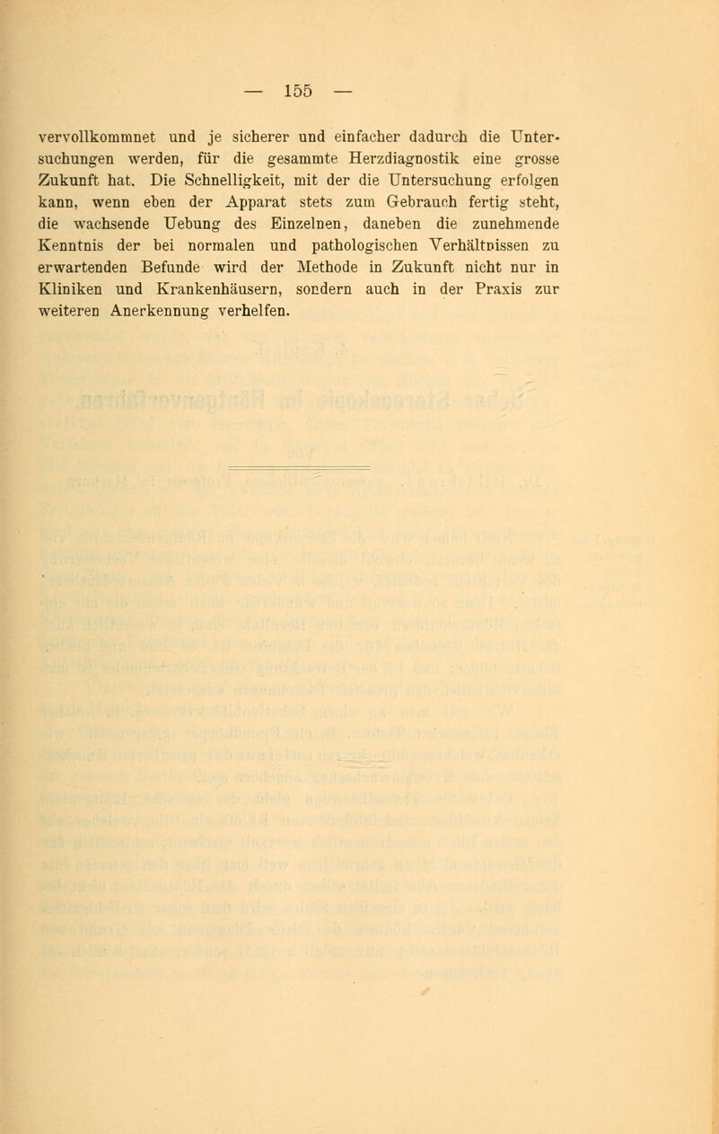 vervollkommnet und je sicherer und einfacher dadurch die Unter- suchungen werden, für die gesammte Herzdiagnostik eine grosse Zukunft hat. Die Schnelligkeit, mit der die Untersuchung erfolgen kann, wenn eben der Apparat stets zum Gebrauch fertig steht, die wachsende Uebung des Einzelnen, daneben die zunehmende Kenntnis der bei normalen und pathologischen Verhältnissen zu erwartenden Befunde wird der Methode in Zukunft nicht nur in Kliniken und Krankenhäusern, sondern auch in der Praxis zur weiteren Anerkennung verhelfen.