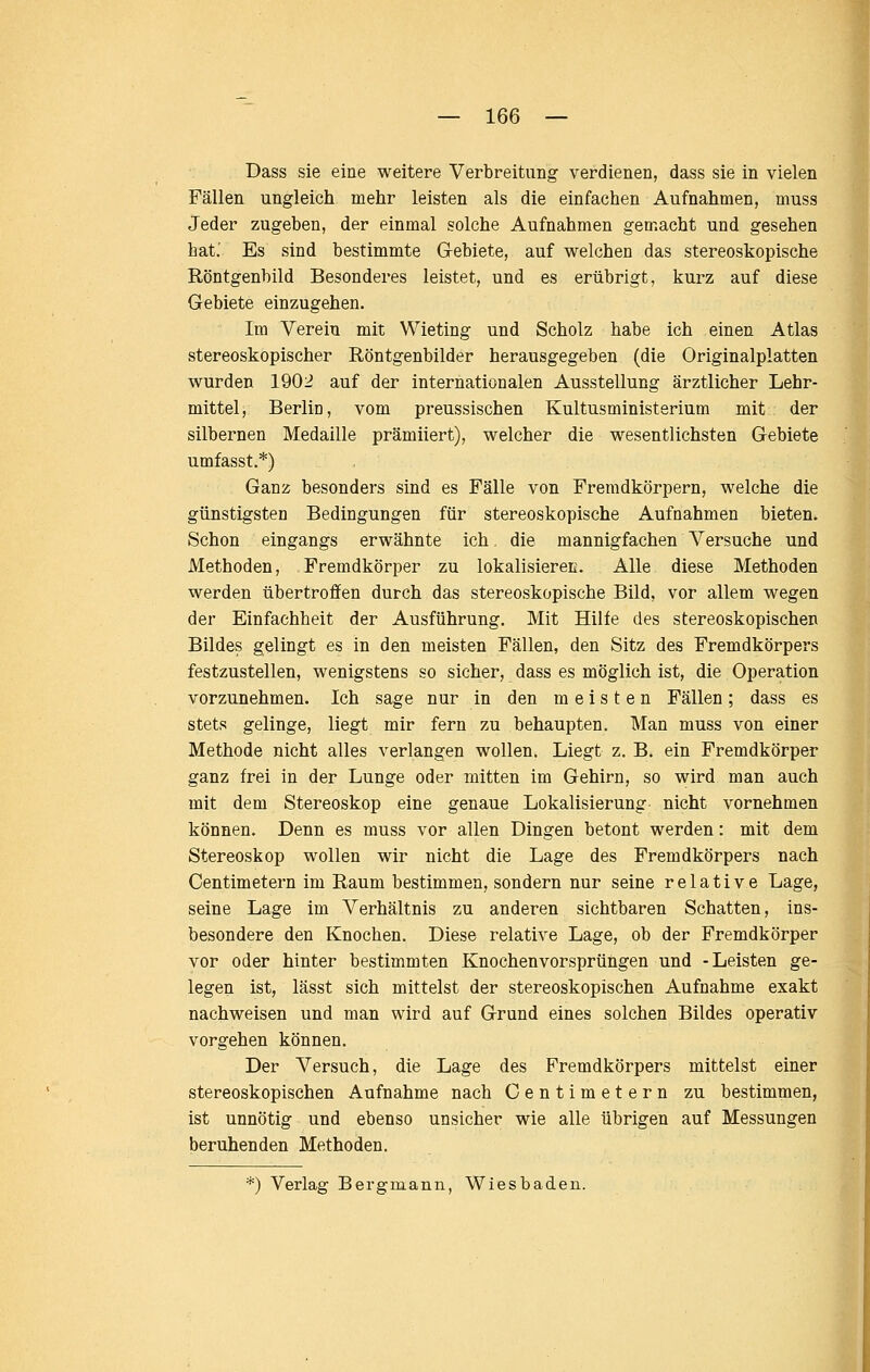 Dass sie eine weitere Verbreitung verdienen, dass sie in vielen Fällen ungleich mehr leisten als die einfachen Aufnahmen, muss Jeder zugeben, der einmal solche Aufnahmen gemacht und gesehen bat.' Es sind bestimmte G-ebiete, auf welchen das stereoskopische Röntgenbild Besonderes leistet, und es erübrigt, kurz auf diese Gebiete einzugehen. Im Verein mit Wieting und Scholz habe ich einen Atlas stereoskopischer Röntgenbilder herausgegeben (die Originalplatten wurden 1902 auf der internationalen Ausstellung ärztlicher Lehr- mittel, Berlin, vom preussischen Kultusministerium mit der silbernen Medaille prämiiert), welcher die wesentlichsten Gebiete umfasst.*) Ganz besonders sind es Fälle von Fremdkörpern, welche die günstigsten Bedingungen für stereoskopische Aufnahmen bieten. Schon eingangs erwähnte ich die mannigfachen Versuche und Methoden, Fremdkörper zu lokalisiereß. Alle diese Methoden werden übertroffen durch das stereoskopische Bild, vor allem wegen der Einfachheit der Ausführung. Mit Hilfe des stereoskopischen Bildes gelingt es in den meisten Fällen, den Sitz des Fremdkörpers festzustellen, wenigstens so sicher, dass es möglich ist, die Operation vorzunehmen. Ich sage nur in den meisten Fällen; dass es stets gelinge, liegt mir fern zu behaupten. Man muss von einer Methode nicht alles verlangen wollen. Liegt z. B. ein Fremdkörper ganz frei in der Lunge oder mitten im Gehirn, so wird man auch mit dem Stereoskop eine genaue Lokalisierung nicht vornehmen können. Denn es muss vor allen Dingen betont werden: mit dem Stereoskop wollen wir nicht die Lage des Fremdkörpers nach Centimetei-n im Raum bestimmen, sondern nur seine relative Lage, seine Lage im Verhältnis zu anderen sichtbaren Schatten, ins- besondere den Knochen. Diese relative Lage, ob der Fremdkörper vor oder hinter bestimmten Knochenvorsprüngen und -Leisten ge- legen ist, lässt sich mittelst der stereoskopischen Aufnahme exakt nachweisen und man wird auf Grund eines solchen Bildes operativ vorgehen können. Der Versuch, die Lage des Fremdkörpers mittelst einer stereoskopischen Aufnahme nach Centimetern zu bestimmen, ist unnötig und ebenso unsicher wie alle übrigen auf Messungen beruhenden Methoden. *) Verlag Bergmann, Wiesbaden.