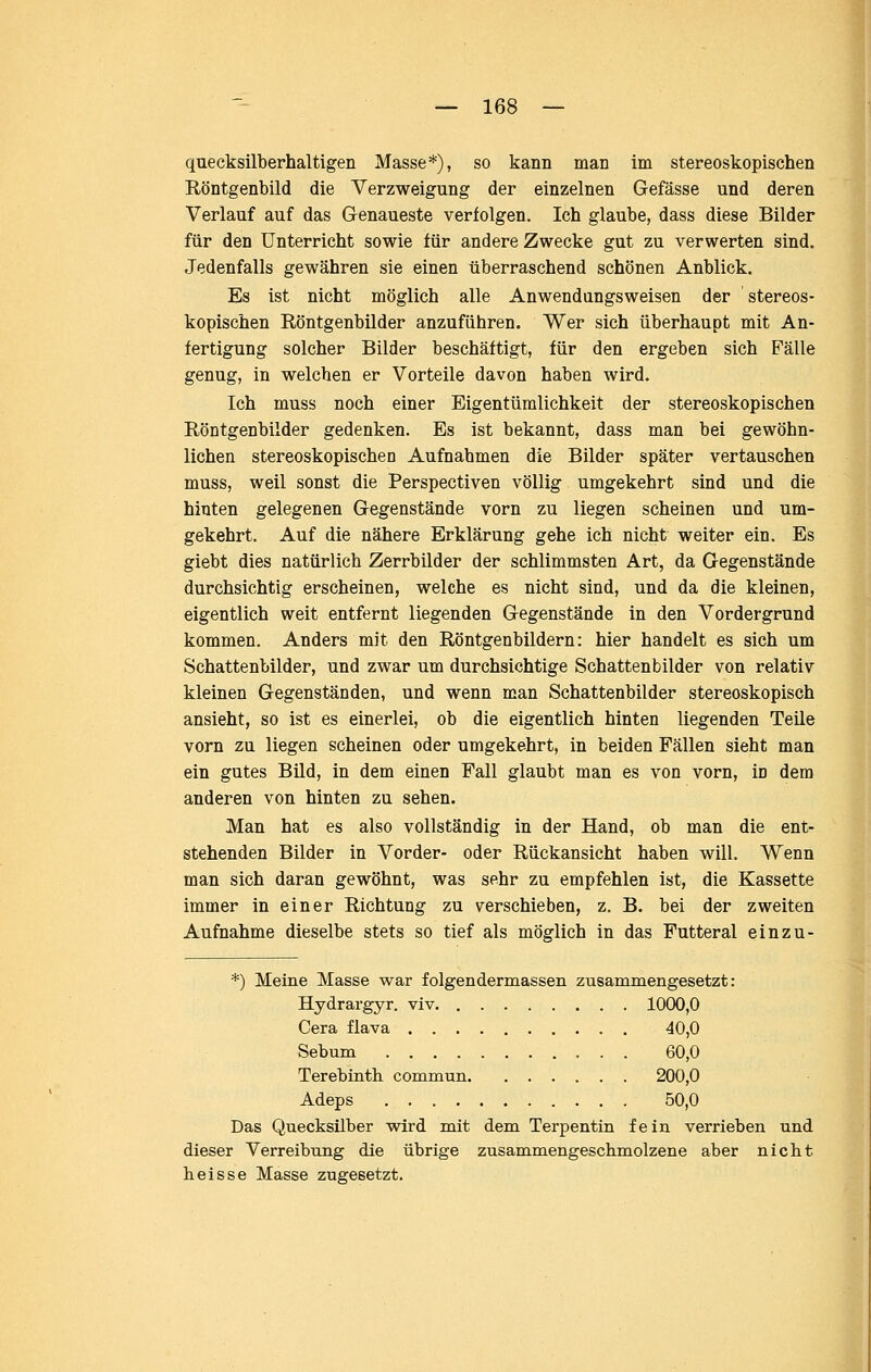 quecksilberhaltigen Masse*), so kann man im stereoskopischen Röntgenbild die Verzweigung der einzelnen Gefässe und deren Verlauf auf das Genaueste verfolgen. Ich glaube, dass diese Bilder für den Unterricht sowie für andere Zwecke gut zu verwerten sind. Jedenfalls gewähren sie einen überraschend schönen Anblick. Es ist nicht möglich alle Anwendungsweisen der stereos- kopischen Röntgenbilder anzuführen. Wer sich überhaupt mit An- fertigung solcher Bilder beschäftigt, für den ergeben sich Fälle genug, in welchen er Vorteile davon haben wird. Ich muss noch einer Eigentümlichkeit der stereoskopischen Röntgenbilder gedenken. Es ist bekannt, dass man bei gewöhn- lichen stereoskopischen Aufnahmen die Bilder später vertauschen muss, weil sonst die Perspectiven völlig umgekehrt sind und die hinten gelegenen Gegenstände vorn zu liegen scheinen und um- gekehrt. Auf die nähere Erklärung gehe ich nicht weiter ein. Es giebt dies natürlich Zerrbilder der schlimmsten Art, da Gegenstände durchsichtig erscheinen, welche es nicht sind, und da die kleinen, eigentlich weit entfernt liegenden Gegenstände in den Vordergrund kommen. Anders mit den Röntgenbildern: hier handelt es sich um Schattenbilder, und zwar um durchsichtige Schattenbilder von relativ kleinen Gegenständen, und wenn man Schattenbilder stereoskopisch ansieht, so ist es einerlei, ob die eigentlich hinten liegenden Teile vom zu liegen scheinen oder umgekehrt, in beiden Fällen sieht man ein gutes Bild, in dem einen Fall glaubt man es von vorn, in dem anderen von hinten zu sehen. Man hat es also vollständig in der Hand, ob man die ent- stehenden Bilder in Vorder- oder Rückansicht haben will. Wenn man sich daran gewöhnt, was sehr zu empfehlen ist, die Kassette immer in einer Richtung zu verschieben, z. B. bei der zweiten Aufnahme dieselbe stets so tief als möglich in das Futteral einzu- *) Meine Masse war folgendermassen zusammengesetzt: Hydrargyr. viv 1000,0 Gera flava 40,0 Sebum 60,0 Terebinth commun 200,0 Adeps 50,0 Das Quecksilber wird mit dem Terpentin fein verrieben und dieser Verreibung die übrige zusammengeschmolzene aber nicht heisse Masse zugesetzt.