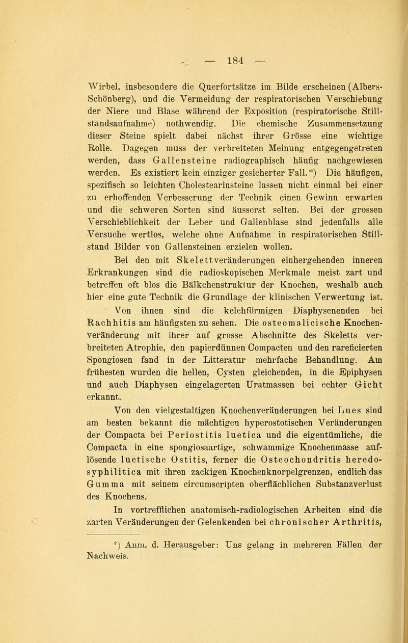 Wirbel, insbesondere die Querfortsätze im Bilde erscheinen (Albers- Scbönberg), und die Vermeidung der respiratorischen Verschiebung der Niere und Blase während der Exposition (respiratorische Still- standsaufnahme) nothwendig. Die chemische Zusammensetzung dieser Steine spielt dabei nächst ihrer Grösse eine wichtige Rolle. Dagegen muss der verbreiteten Meinung entgegengetreten werden, dass Gallensteine radiographisch häufig nachgewiesen werden. Es existiert kein einziger gesicherter Fall.*) Die häufigen, spezifisch so leichten Cholestearinsteine lassen nicht einmal bei einer zu erhoffenden Verbesserung der Technik einen Gewinn erwarten und die schweren Sorten sind äusserst selten. Bei der grossen Verschieblichkeit der Leber und Gallenblase sind jedenfalls alle Versuche wertlos, welche ohne Aufnahme in respiratorischen Still- stand Bilder von Gallensteinen erzielen wollen. Bei den mit Skelett Veränderungen einhergehenden inneren Erkrankungen sind die radioskopischen Merkmale meist zart und betreffen oft blos die Bälkchenstruklur der Knochen, weshalb auch hier eine gute Technik die Grundlage der klinischen Verwertung ist. Von ihnen sind die kelchförmigen Diaphysenenden bei Rachhitis am häufigsten zu sehen. Die osteomalicische Knochen- veränderung mit ihrer auf grosse Abschnitte des Skeletts ver- breiteten Atrophie, den papierdünnen Compacten und den rareficierten Spongiosen fand in der Litteratur mehrfache Behandlung. Am frühesten wurden die hellen, Cysten gleichenden, in die Epiphysen und auch Diaphysen eingelagerten Uratmassen bei echter Gicht erkannt. Von den vielgestaltigen Knochenveränderungen bei Lues sind am besten bekannt die mächtigen hyperostotischen Veränderungen der Compacta bei Periostitis luetica und die eigentümliche, die Compacta in eine spongiosaartige, schwammige Knochenmasse auf- lösende luetische Ostitis, ferner die Osteochondritis heredo- syphilitica mit ihren zackigen Knochenknorpelgrenzen, endlich das Gumma mit seinem circumscripten oberflächlichen Substanzverlust des Knochens. In vortrefflichen anatomisch-radiologischen Arbeiten sind die zarten Veränderungen der Gelenkenden bei chronischer Arthritis, '=) Anm. d. Herausgeber: Uns gelang in mehreren Fällen der Nachweis.