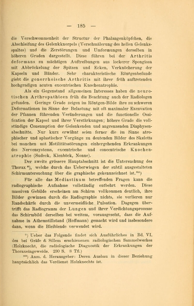 die Verschwommenheit der Structur der Phalangenköpfchen, die Abschleifung des Gelenkknorpels (Verschmälerung des hellen Gelenks- spaltes) und die Zerstörungen und Umformungen derselben in höheren Graden dargestellt. Diese führen bei der Arthritis deformans zu mächtigen Auftreibungen aus lockerer Spongiosa mit Abbröckelung der Spitzen und Ecken, Verknöcherung der Kapseln und Bänder. Sehr charakteristische Röntgenbefunde giebt die gonorrhoische Arthritis mit ihrer früh auftretenden hochgradigen acuten excentrischen Knochenatrophie. Als ein Gegenstand allgemeinen Interesses haben die neuro- tischen Arthropathieen früh die Beachtung auch der Radiologen gefunden. Geringe Grade zeigen im Röntgen-Bilde ihre zu schweren Deformationen im Sinne der Belastung mit oft maximaler Excavation der Pfannen führenden Veränderungen und die functionelle Ossi- fication der Kapsel und ihrer Verstärkungen; höhere Grade die voll- ständige Consumption der Gelenkenden und angrenzenden Diaphysen- abschnitte. Nur kurz erwähnt seien ferner die im Sinne atro- phischer und aplastischer Vorgänge zu deutenden Bilder des Skeletts bei manchen mit Motilitätsstörungen einhergehenden Erkrankungen des Nervensystems, excentrische und concentrische Knochen- atrophie (Sudeck, Kienböck, Nonne). Der zweite grössere Hauptabschnitt ist die Untersuchung des Thorax*), welche durch das Ueberwiegen der subtil ausgestalteten Schirmuntersuchung über die graphische gekennzeichnet ist.**) Für alle das Mediastinum betreffenden Fragen kann die radiographische Aufnahme vollständig entbehrt werden. Diese massiven Gebilde erscheinen am Schirm vollkommen deutlich, ihre Bilder gewinnen durch die Radiographie nichts, sie verlieren nur Randschärfe durch die unvermeidliche Pulsation. Dagegen über- trifft das Radiogramm der Lungen und ihrer Verdichtungsprozesse das Schirmbild derselben bei weitem, vorausgesetzt, dass die Auf- nahme in Athemstillstand (Hoffmann) gemacht wird und insbesondere dann, wenn die Bleiblende verwendet wird. •■•') Ueber das Folgende findet sich Ausführliches in Bd. VI. des bei Gräfe & Sillem erschienenen radiologischen Sammelwerkes (Holzknecht, die radiologische Diagnostik der Erkrankungen der Thoraxeingeweide. 230 S. 8 Tfl.) **) Anm. d. Heransgeber: Deren Ausbau in dieser Beziehung hauptsächlich das Verdienst Holzknechts ist.